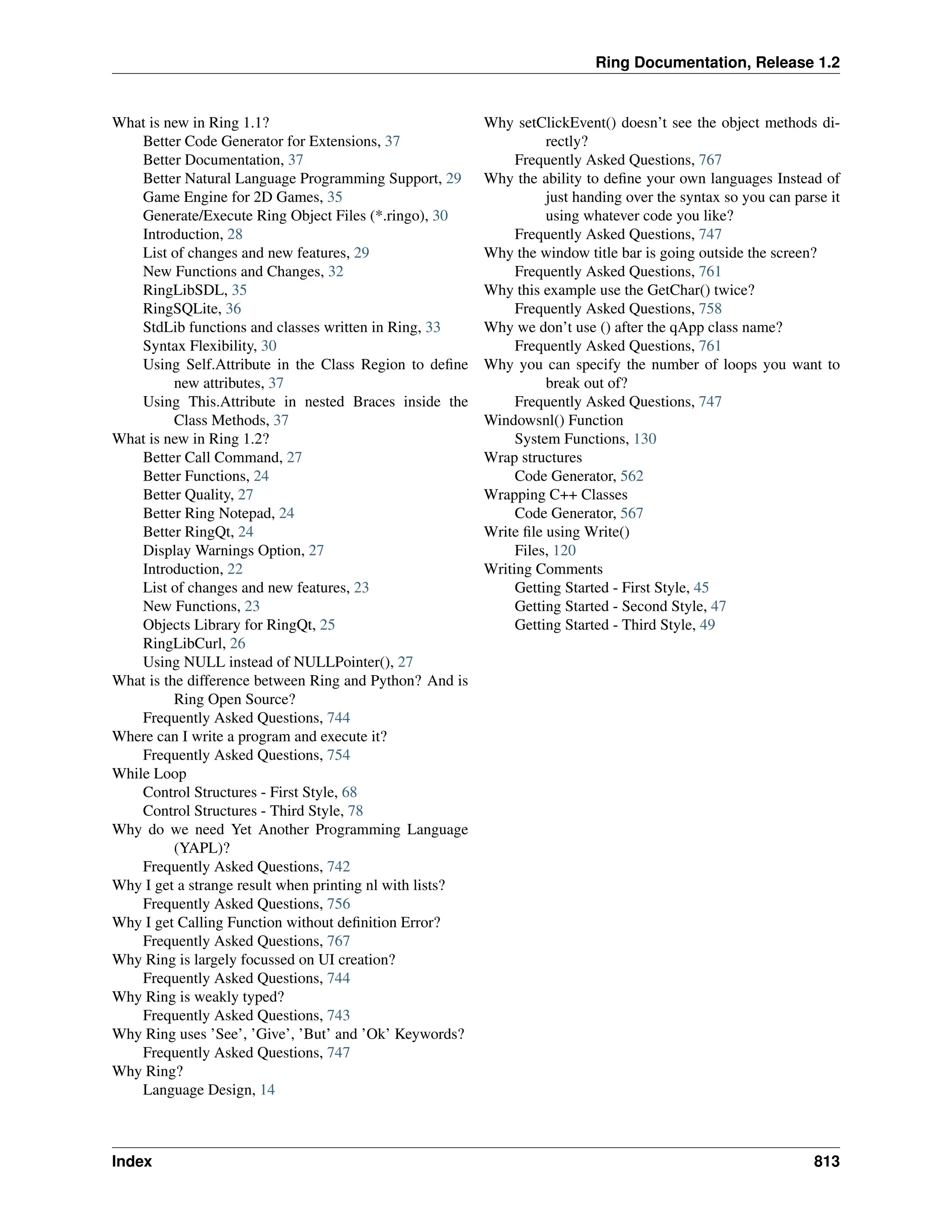 Ring Documentation, Release 1.2 What is new in Ring 1.1? Better Code Generator for Extensions, 37 Better Documentation, 37 Better Natural Language Programming Support, 29 Game Engine for 2D Games, 35 Generate/Execute Ring Object Files (*.ringo), 30 Introduction, 28 List of changes and new features, 29 New Functions and Changes, 32 RingLibSDL, 35 RingSQLite, 36 StdLib functions and classes written in Ring, 33 Syntax Flexibility, 30 Using Self.Attribute in the Class Region to define new attributes, 37 Using This.Attribute in nested Braces inside the Class Methods, 37 What is new in Ring 1.2? Better Call Command, 27 Better Functions, 24 Better Quality, 27 Better Ring Notepad, 24 Better RingQt, 24 Display Warnings Option, 27 Introduction, 22 List of changes and new features, 23 New Functions, 23 Objects Library for RingQt, 25 RingLibCurl, 26 Using NULL instead of NULLPointer(), 27 What is the difference between Ring and Python? And is Ring Open Source? Frequently Asked Questions, 744 Where can I write a program and execute it? Frequently Asked Questions, 754 While Loop Control Structures - First Style, 68 Control Structures - Third Style, 78 Why do we need Yet Another Programming Language (YAPL)? Frequently Asked Questions, 742 Why I get a strange result when printing nl with lists? Frequently Asked Questions, 756 Why I get Calling Function without definition Error? Frequently Asked Questions, 767 Why Ring is largely focussed on UI creation? Frequently Asked Questions, 744 Why Ring is weakly typed? Frequently Asked Questions, 743 Why Ring uses ’See’, ’Give’, ’But’ and ’Ok’ Keywords? Frequently Asked Questions, 747 Why Ring? Language Design, 14 Why setClickEvent() doesn’t see the object methods di- rectly? Frequently Asked Questions, 767 Why the ability to define your own languages Instead of just handing over the syntax so you can parse it using whatever code you like? Frequently Asked Questions, 747 Why the window title bar is going outside the screen? Frequently Asked Questions, 761 Why this example use the GetChar() twice? Frequently Asked Questions, 758 Why we don’t use () after the qApp class name? Frequently Asked Questions, 761 Why you can specify the number of loops you want to break out of? Frequently Asked Questions, 747 Windowsnl() Function System Functions, 130 Wrap structures Code Generator, 562 Wrapping C++ Classes Code Generator, 567 Write file using Write() Files, 120 Writing Comments Getting Started - First Style, 45 Getting Started - Second Style, 47 Getting Started - Third Style, 49 Index 813 