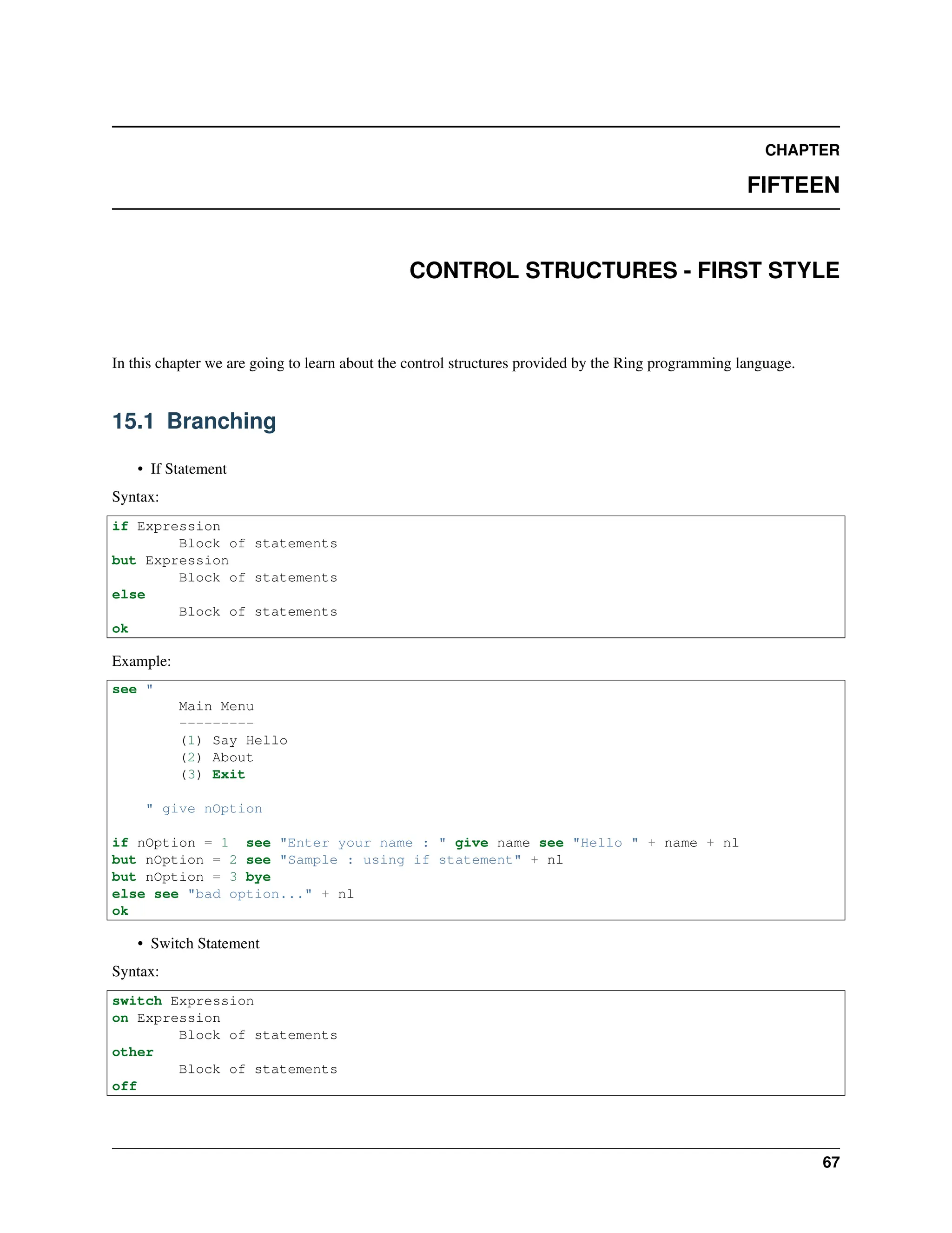 CHAPTER FIFTEEN CONTROL STRUCTURES - FIRST STYLE In this chapter we are going to learn about the control structures provided by the Ring programming language. 15.1 Branching • If Statement Syntax: if Expression Block of statements but Expression Block of statements else Block of statements ok Example: see " Main Menu --------- (1) Say Hello (2) About (3) Exit " give nOption if nOption = 1 see "Enter your name : " give name see "Hello " + name + nl but nOption = 2 see "Sample : using if statement" + nl but nOption = 3 bye else see "bad option..." + nl ok • Switch Statement Syntax: switch Expression on Expression Block of statements other Block of statements off 67 