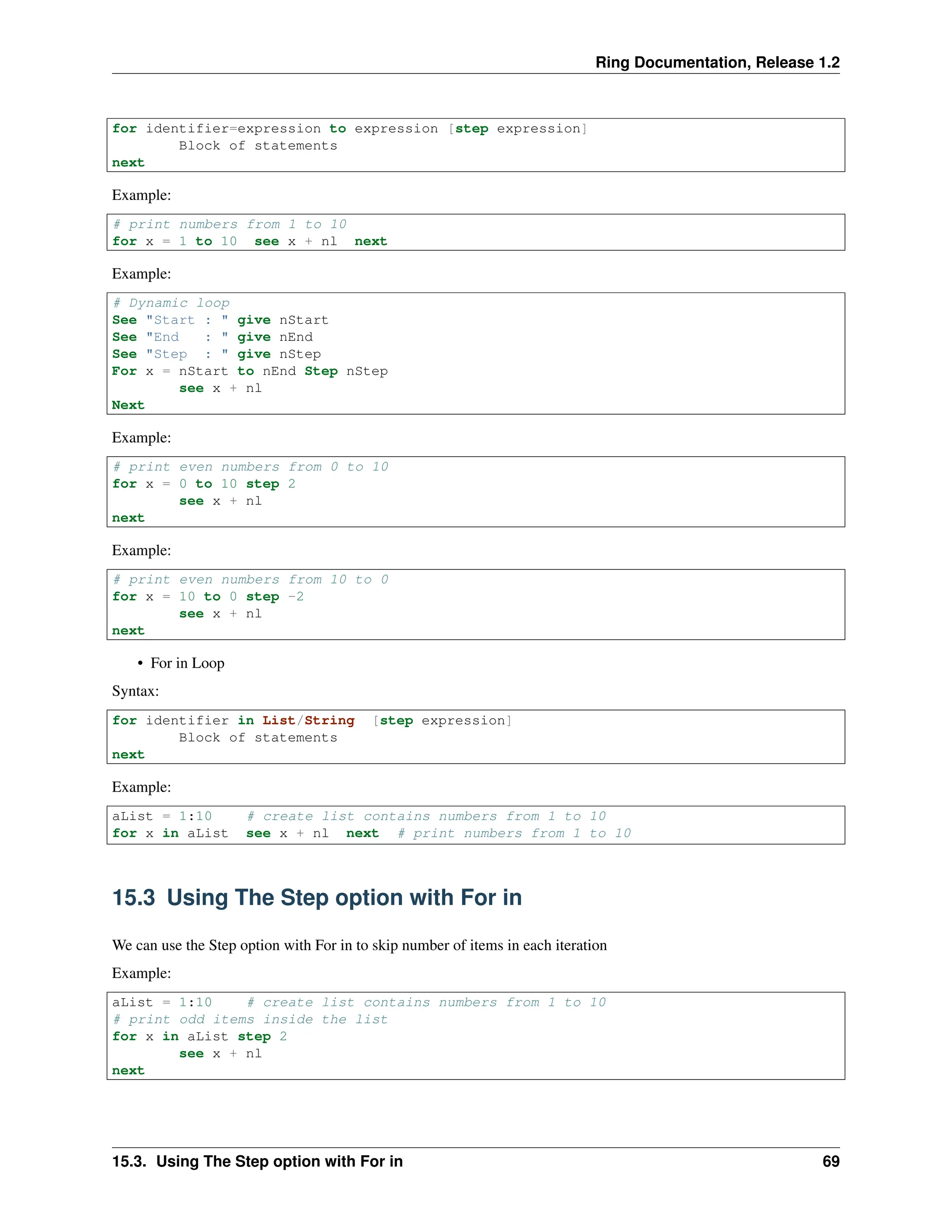Ring Documentation, Release 1.2 for identifier=expression to expression [step expression] Block of statements next Example: # print numbers from 1 to 10 for x = 1 to 10 see x + nl next Example: # Dynamic loop See "Start : " give nStart See "End : " give nEnd See "Step : " give nStep For x = nStart to nEnd Step nStep see x + nl Next Example: # print even numbers from 0 to 10 for x = 0 to 10 step 2 see x + nl next Example: # print even numbers from 10 to 0 for x = 10 to 0 step -2 see x + nl next • For in Loop Syntax: for identifier in List/String [step expression] Block of statements next Example: aList = 1:10 # create list contains numbers from 1 to 10 for x in aList see x + nl next # print numbers from 1 to 10 15.3 Using The Step option with For in We can use the Step option with For in to skip number of items in each iteration Example: aList = 1:10 # create list contains numbers from 1 to 10 # print odd items inside the list for x in aList step 2 see x + nl next 15.3. Using The Step option with For in 69 