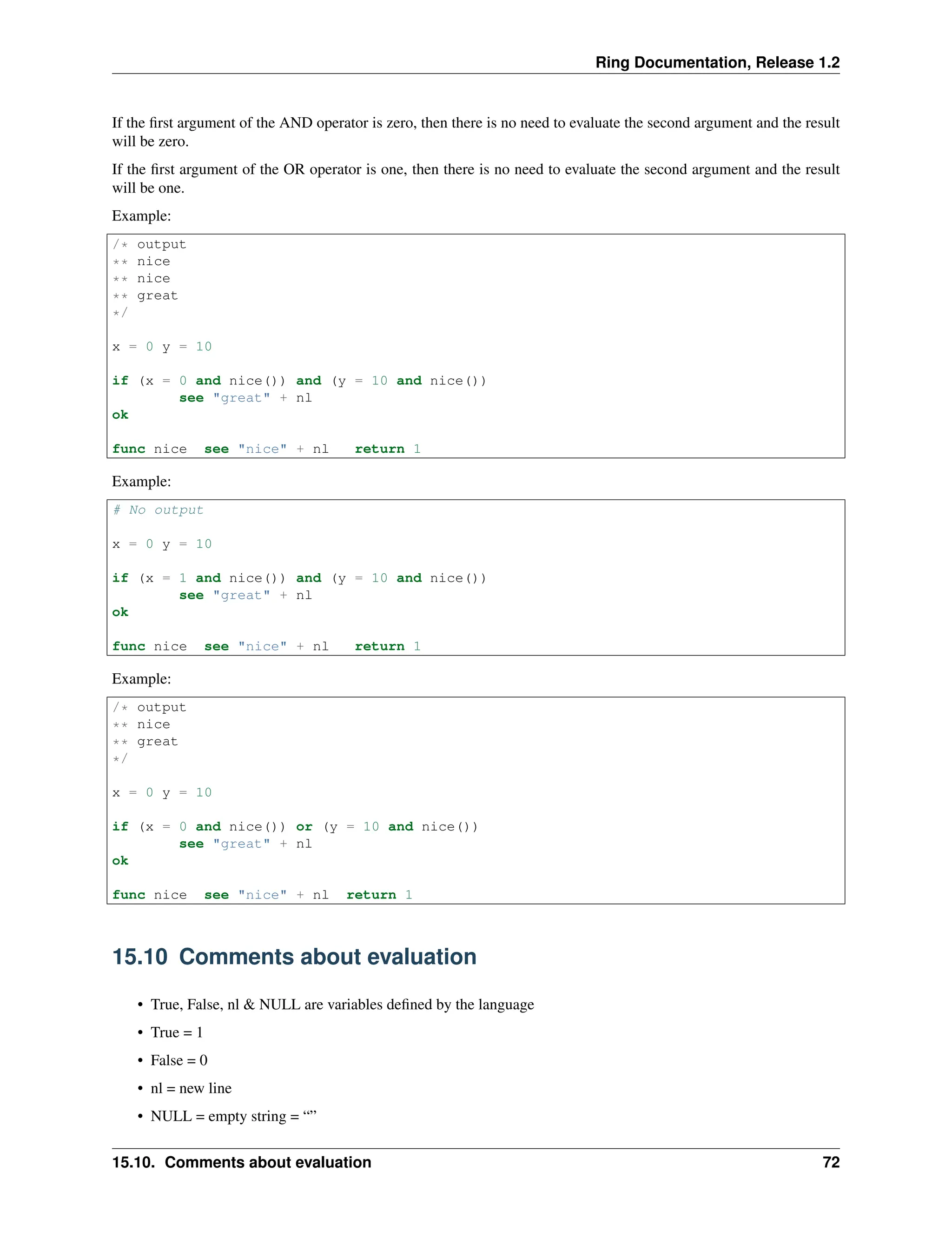 Ring Documentation, Release 1.2 If the first argument of the AND operator is zero, then there is no need to evaluate the second argument and the result will be zero. If the first argument of the OR operator is one, then there is no need to evaluate the second argument and the result will be one. Example: /* output ** nice ** nice ** great */ x = 0 y = 10 if (x = 0 and nice()) and (y = 10 and nice()) see "great" + nl ok func nice see "nice" + nl return 1 Example: # No output x = 0 y = 10 if (x = 1 and nice()) and (y = 10 and nice()) see "great" + nl ok func nice see "nice" + nl return 1 Example: /* output ** nice ** great */ x = 0 y = 10 if (x = 0 and nice()) or (y = 10 and nice()) see "great" + nl ok func nice see "nice" + nl return 1 15.10 Comments about evaluation • True, False, nl & NULL are variables defined by the language • True = 1 • False = 0 • nl = new line • NULL = empty string = “” 15.10. Comments about evaluation 72 