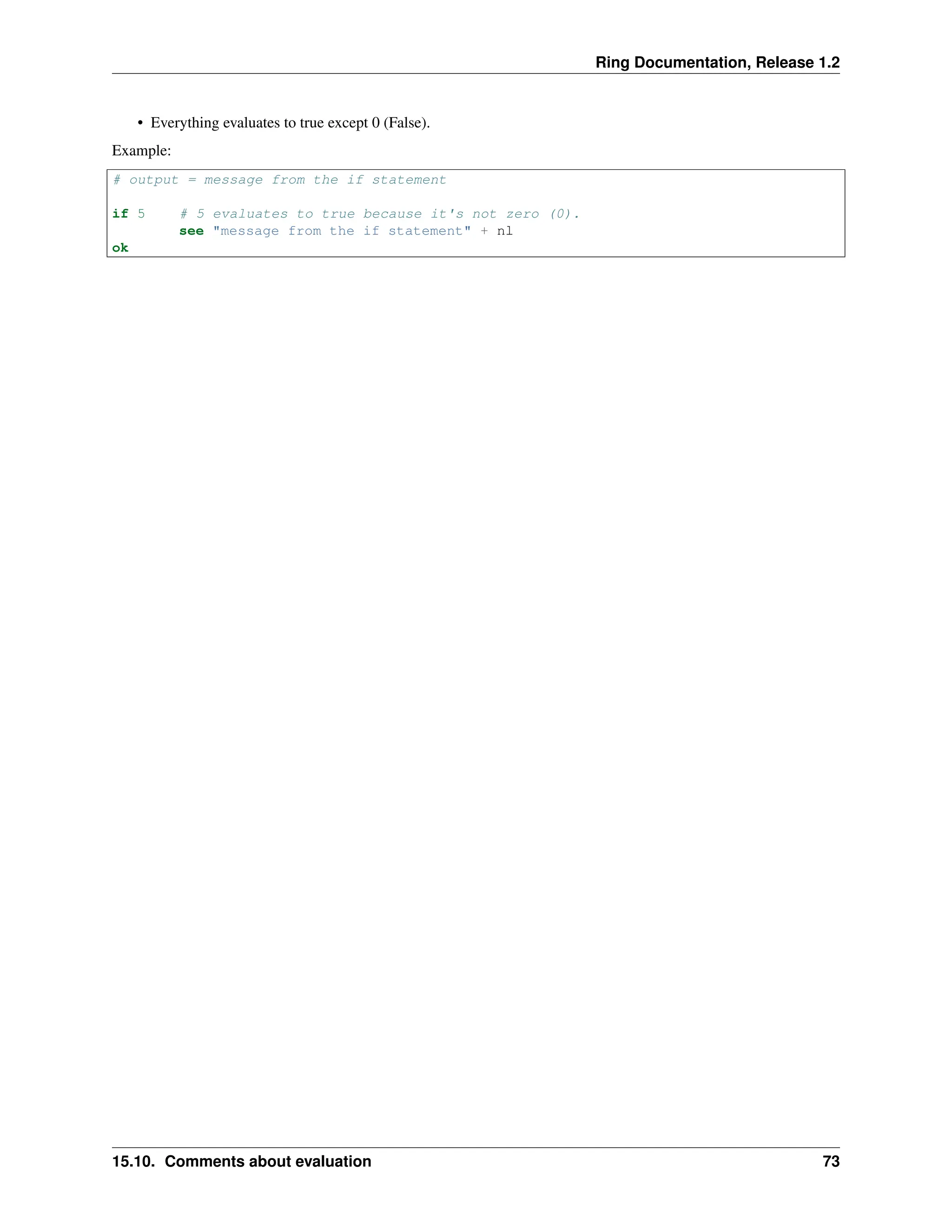Ring Documentation, Release 1.2 • Everything evaluates to true except 0 (False). Example: # output = message from the if statement if 5 # 5 evaluates to true because it's not zero (0). see "message from the if statement" + nl ok 15.10. Comments about evaluation 73 