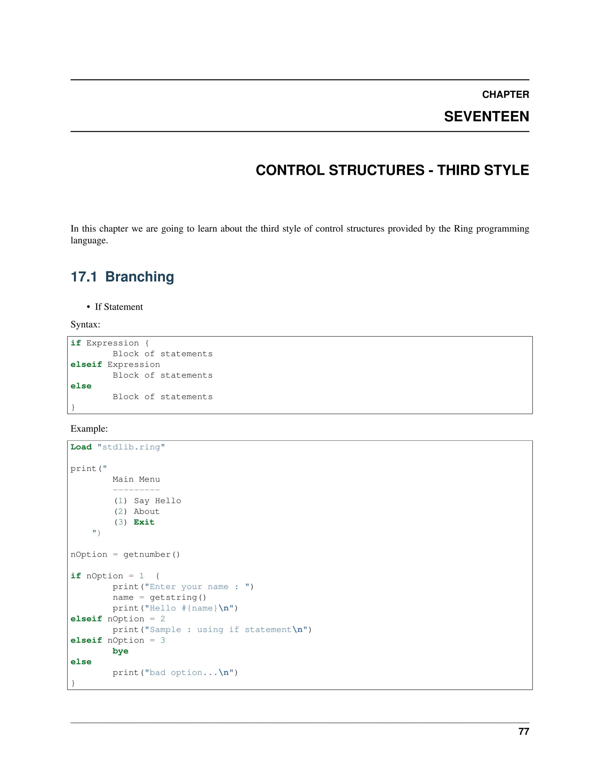 CHAPTER SEVENTEEN CONTROL STRUCTURES - THIRD STYLE In this chapter we are going to learn about the third style of control structures provided by the Ring programming language. 17.1 Branching • If Statement Syntax: if Expression { Block of statements elseif Expression Block of statements else Block of statements } Example: Load "stdlib.ring" print(" Main Menu --------- (1) Say Hello (2) About (3) Exit ") nOption = getnumber() if nOption = 1 { print("Enter your name : ") name = getstring() print("Hello #{name}n") elseif nOption = 2 print("Sample : using if statementn") elseif nOption = 3 bye else print("bad option...n") } 77 
