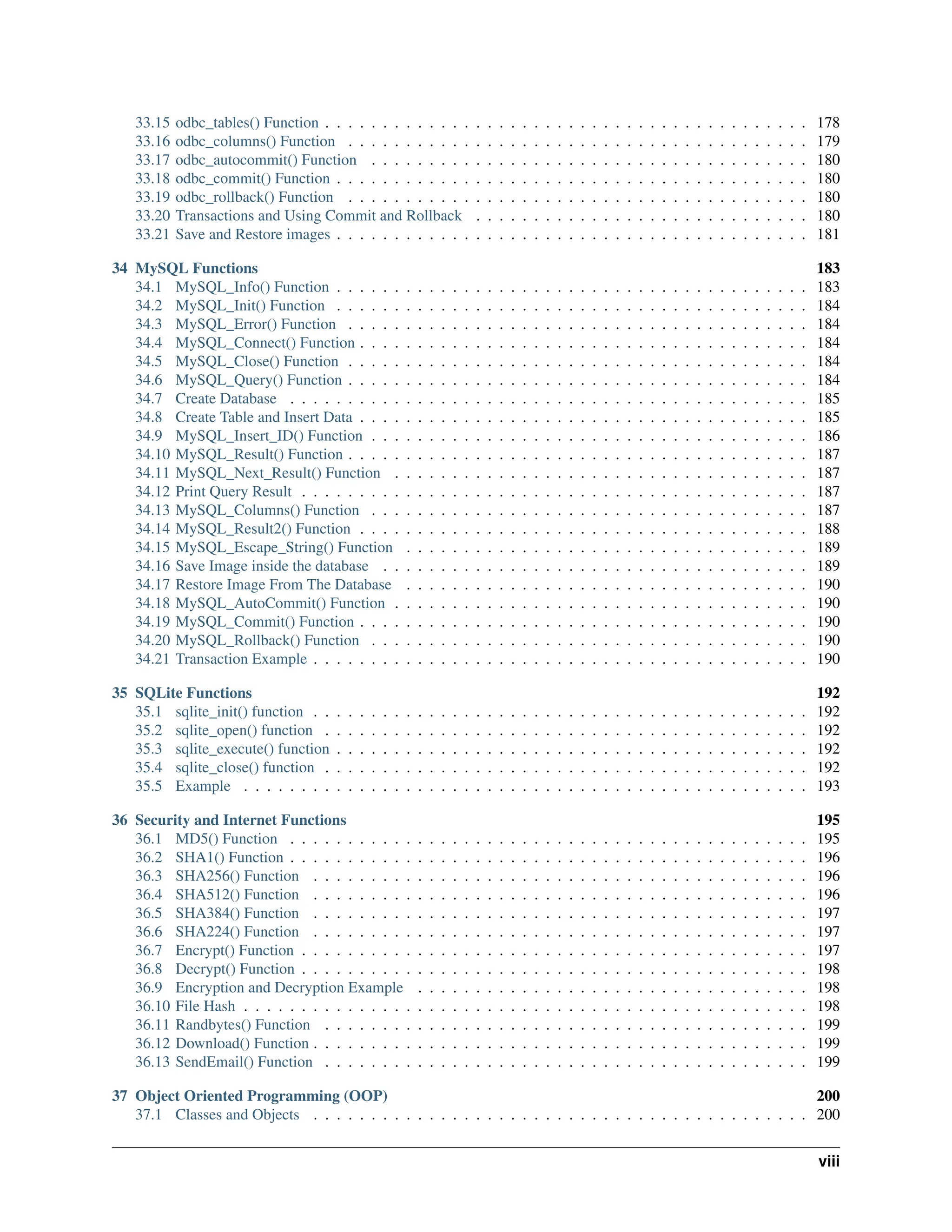 33.15 odbc_tables() Function . . . . . . . . . . . . . . . . . . . . . . . . . . . . . . . . . . . . . . . . . . 178 33.16 odbc_columns() Function . . . . . . . . . . . . . . . . . . . . . . . . . . . . . . . . . . . . . . . . 179 33.17 odbc_autocommit() Function . . . . . . . . . . . . . . . . . . . . . . . . . . . . . . . . . . . . . . 180 33.18 odbc_commit() Function . . . . . . . . . . . . . . . . . . . . . . . . . . . . . . . . . . . . . . . . . 180 33.19 odbc_rollback() Function . . . . . . . . . . . . . . . . . . . . . . . . . . . . . . . . . . . . . . . . 180 33.20 Transactions and Using Commit and Rollback . . . . . . . . . . . . . . . . . . . . . . . . . . . . . 180 33.21 Save and Restore images . . . . . . . . . . . . . . . . . . . . . . . . . . . . . . . . . . . . . . . . . 181 34 MySQL Functions 183 34.1 MySQL_Info() Function . . . . . . . . . . . . . . . . . . . . . . . . . . . . . . . . . . . . . . . . . 183 34.2 MySQL_Init() Function . . . . . . . . . . . . . . . . . . . . . . . . . . . . . . . . . . . . . . . . . 184 34.3 MySQL_Error() Function . . . . . . . . . . . . . . . . . . . . . . . . . . . . . . . . . . . . . . . . 184 34.4 MySQL_Connect() Function . . . . . . . . . . . . . . . . . . . . . . . . . . . . . . . . . . . . . . . 184 34.5 MySQL_Close() Function . . . . . . . . . . . . . . . . . . . . . . . . . . . . . . . . . . . . . . . . 184 34.6 MySQL_Query() Function . . . . . . . . . . . . . . . . . . . . . . . . . . . . . . . . . . . . . . . . 184 34.7 Create Database . . . . . . . . . . . . . . . . . . . . . . . . . . . . . . . . . . . . . . . . . . . . . 185 34.8 Create Table and Insert Data . . . . . . . . . . . . . . . . . . . . . . . . . . . . . . . . . . . . . . . 185 34.9 MySQL_Insert_ID() Function . . . . . . . . . . . . . . . . . . . . . . . . . . . . . . . . . . . . . . 186 34.10 MySQL_Result() Function . . . . . . . . . . . . . . . . . . . . . . . . . . . . . . . . . . . . . . . . 187 34.11 MySQL_Next_Result() Function . . . . . . . . . . . . . . . . . . . . . . . . . . . . . . . . . . . . 187 34.12 Print Query Result . . . . . . . . . . . . . . . . . . . . . . . . . . . . . . . . . . . . . . . . . . . . 187 34.13 MySQL_Columns() Function . . . . . . . . . . . . . . . . . . . . . . . . . . . . . . . . . . . . . . 187 34.14 MySQL_Result2() Function . . . . . . . . . . . . . . . . . . . . . . . . . . . . . . . . . . . . . . . 188 34.15 MySQL_Escape_String() Function . . . . . . . . . . . . . . . . . . . . . . . . . . . . . . . . . . . 189 34.16 Save Image inside the database . . . . . . . . . . . . . . . . . . . . . . . . . . . . . . . . . . . . . 189 34.17 Restore Image From The Database . . . . . . . . . . . . . . . . . . . . . . . . . . . . . . . . . . . 190 34.18 MySQL_AutoCommit() Function . . . . . . . . . . . . . . . . . . . . . . . . . . . . . . . . . . . . 190 34.19 MySQL_Commit() Function . . . . . . . . . . . . . . . . . . . . . . . . . . . . . . . . . . . . . . . 190 34.20 MySQL_Rollback() Function . . . . . . . . . . . . . . . . . . . . . . . . . . . . . . . . . . . . . . 190 34.21 Transaction Example . . . . . . . . . . . . . . . . . . . . . . . . . . . . . . . . . . . . . . . . . . . 190 35 SQLite Functions 192 35.1 sqlite_init() function . . . . . . . . . . . . . . . . . . . . . . . . . . . . . . . . . . . . . . . . . . . 192 35.2 sqlite_open() function . . . . . . . . . . . . . . . . . . . . . . . . . . . . . . . . . . . . . . . . . . 192 35.3 sqlite_execute() function . . . . . . . . . . . . . . . . . . . . . . . . . . . . . . . . . . . . . . . . . 192 35.4 sqlite_close() function . . . . . . . . . . . . . . . . . . . . . . . . . . . . . . . . . . . . . . . . . . 192 35.5 Example . . . . . . . . . . . . . . . . . . . . . . . . . . . . . . . . . . . . . . . . . . . . . . . . . 193 36 Security and Internet Functions 195 36.1 MD5() Function . . . . . . . . . . . . . . . . . . . . . . . . . . . . . . . . . . . . . . . . . . . . . 195 36.2 SHA1() Function . . . . . . . . . . . . . . . . . . . . . . . . . . . . . . . . . . . . . . . . . . . . . 196 36.3 SHA256() Function . . . . . . . . . . . . . . . . . . . . . . . . . . . . . . . . . . . . . . . . . . . 196 36.4 SHA512() Function . . . . . . . . . . . . . . . . . . . . . . . . . . . . . . . . . . . . . . . . . . . 196 36.5 SHA384() Function . . . . . . . . . . . . . . . . . . . . . . . . . . . . . . . . . . . . . . . . . . . 197 36.6 SHA224() Function . . . . . . . . . . . . . . . . . . . . . . . . . . . . . . . . . . . . . . . . . . . 197 36.7 Encrypt() Function . . . . . . . . . . . . . . . . . . . . . . . . . . . . . . . . . . . . . . . . . . . . 197 36.8 Decrypt() Function . . . . . . . . . . . . . . . . . . . . . . . . . . . . . . . . . . . . . . . . . . . . 198 36.9 Encryption and Decryption Example . . . . . . . . . . . . . . . . . . . . . . . . . . . . . . . . . . 198 36.10 File Hash . . . . . . . . . . . . . . . . . . . . . . . . . . . . . . . . . . . . . . . . . . . . . . . . . 198 36.11 Randbytes() Function . . . . . . . . . . . . . . . . . . . . . . . . . . . . . . . . . . . . . . . . . . 199 36.12 Download() Function . . . . . . . . . . . . . . . . . . . . . . . . . . . . . . . . . . . . . . . . . . . 199 36.13 SendEmail() Function . . . . . . . . . . . . . . . . . . . . . . . . . . . . . . . . . . . . . . . . . . 199 37 Object Oriented Programming (OOP) 200 37.1 Classes and Objects . . . . . . . . . . . . . . . . . . . . . . . . . . . . . . . . . . . . . . . . . . . 200 viii 