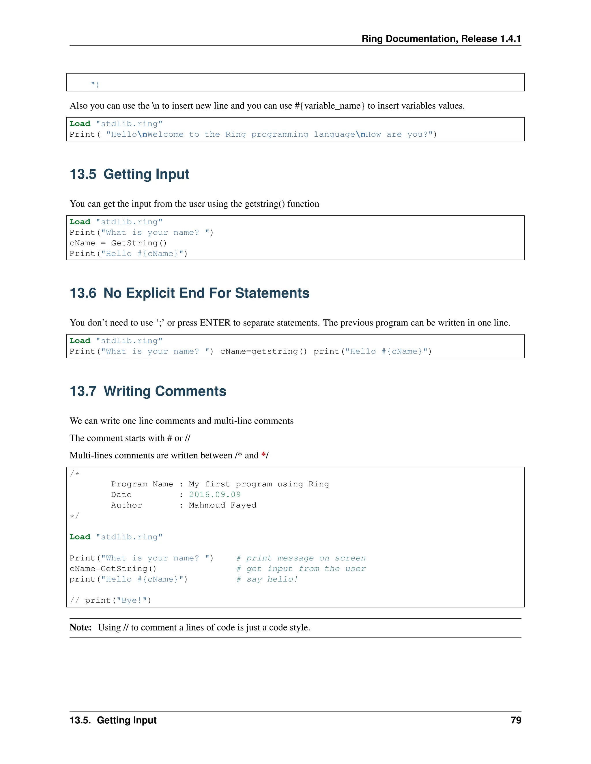 Ring Documentation, Release 1.4.1 ") Also you can use the n to insert new line and you can use #{variable_name} to insert variables values. Load "stdlib.ring" Print( "HellonWelcome to the Ring programming languagenHow are you?") 13.5 Getting Input You can get the input from the user using the getstring() function Load "stdlib.ring" Print("What is your name? ") cName = GetString() Print("Hello #{cName}") 13.6 No Explicit End For Statements You don’t need to use ‘;’ or press ENTER to separate statements. The previous program can be written in one line. Load "stdlib.ring" Print("What is your name? ") cName=getstring() print("Hello #{cName}") 13.7 Writing Comments We can write one line comments and multi-line comments The comment starts with # or // Multi-lines comments are written between /* and */ /* Program Name : My first program using Ring Date : 2016.09.09 Author : Mahmoud Fayed */ Load "stdlib.ring" Print("What is your name? ") # print message on screen cName=GetString() # get input from the user print("Hello #{cName}") # say hello! // print("Bye!") Note: Using // to comment a lines of code is just a code style. 13.5. Getting Input 79 