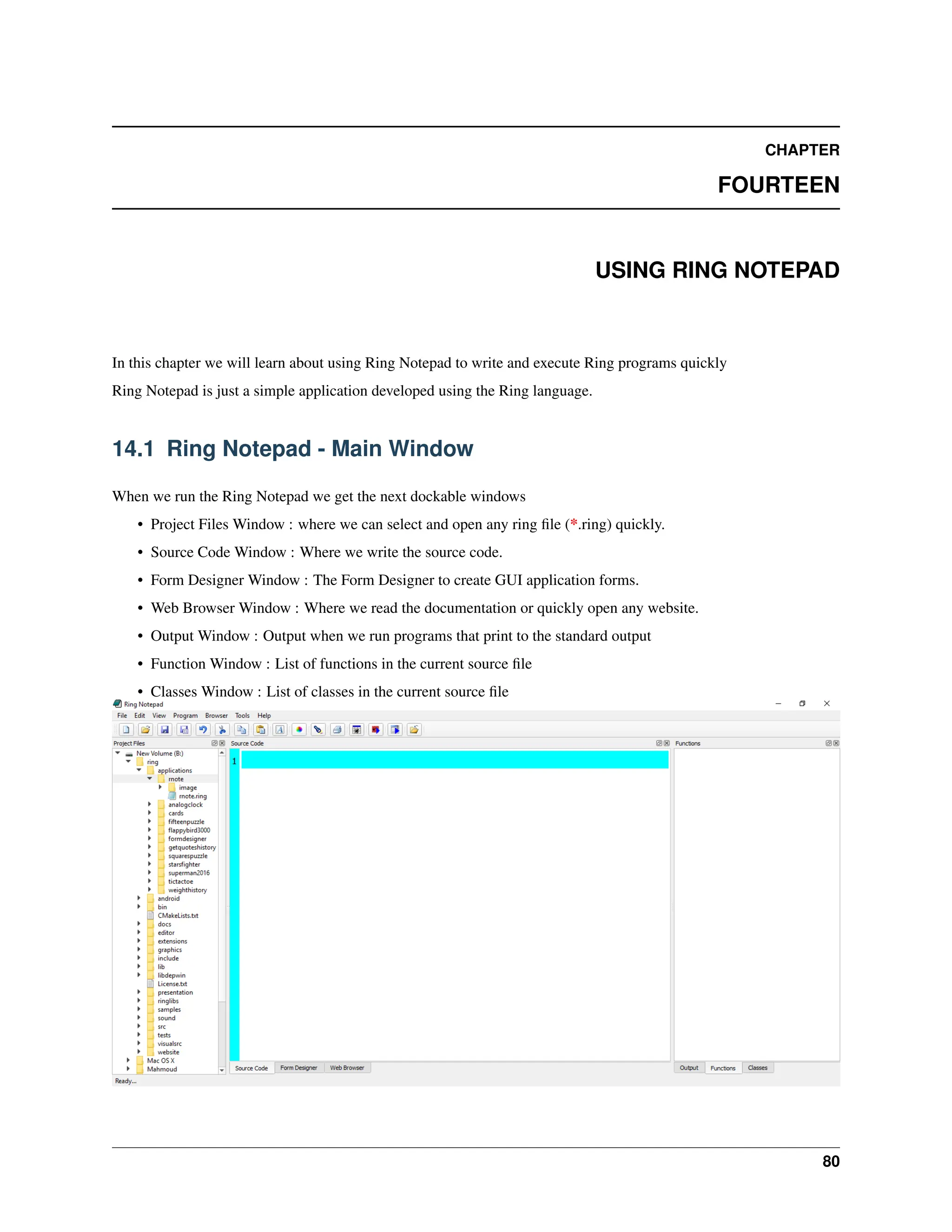 CHAPTER FOURTEEN USING RING NOTEPAD In this chapter we will learn about using Ring Notepad to write and execute Ring programs quickly Ring Notepad is just a simple application developed using the Ring language. 14.1 Ring Notepad - Main Window When we run the Ring Notepad we get the next dockable windows • Project Files Window : where we can select and open any ring file (*.ring) quickly. • Source Code Window : Where we write the source code. • Form Designer Window : The Form Designer to create GUI application forms. • Web Browser Window : Where we read the documentation or quickly open any website. • Output Window : Output when we run programs that print to the standard output • Function Window : List of functions in the current source file • Classes Window : List of classes in the current source file 80 