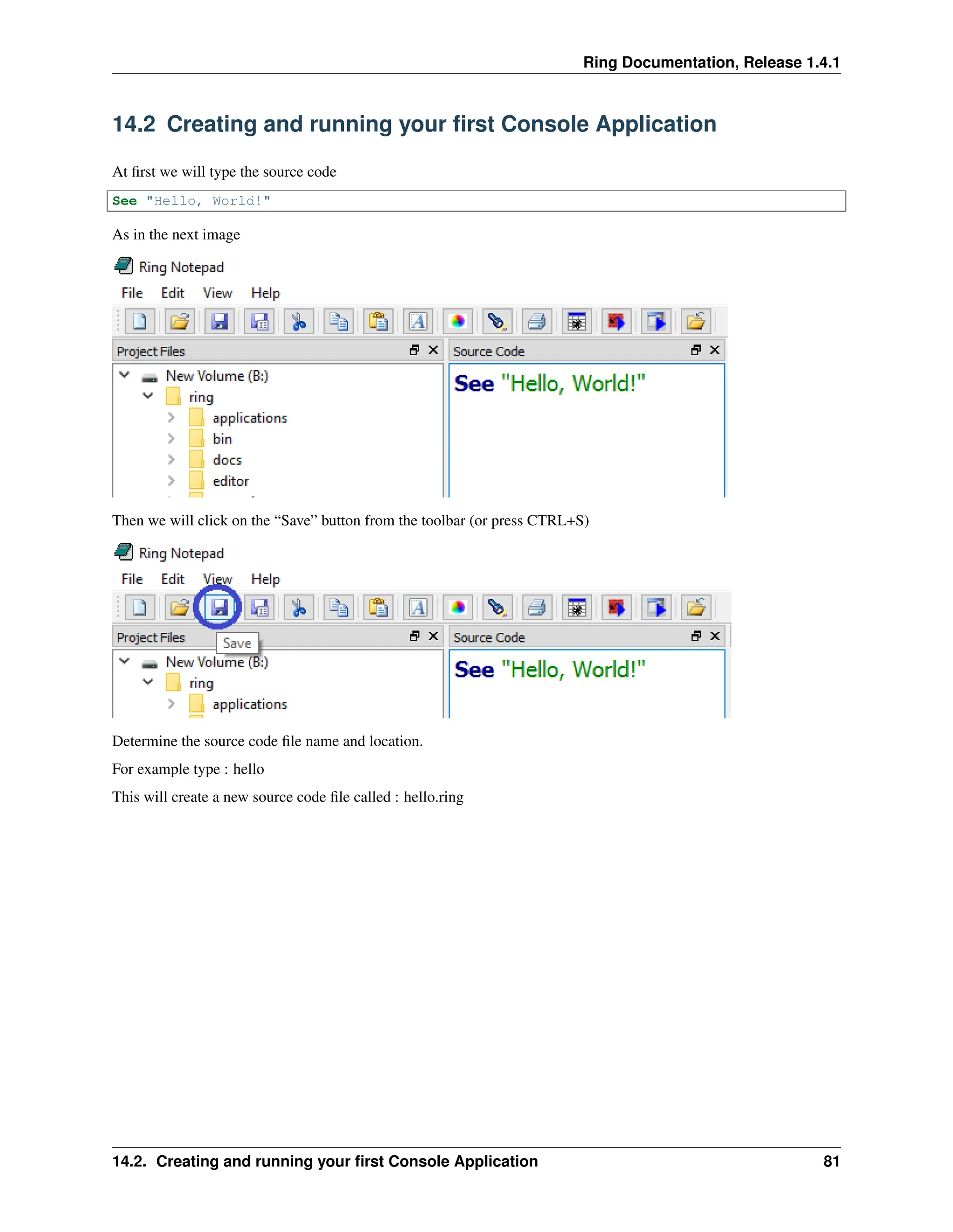 Ring Documentation, Release 1.4.1 14.2 Creating and running your first Console Application At first we will type the source code See "Hello, World!" As in the next image Then we will click on the “Save” button from the toolbar (or press CTRL+S) Determine the source code file name and location. For example type : hello This will create a new source code file called : hello.ring 14.2. Creating and running your first Console Application 81 