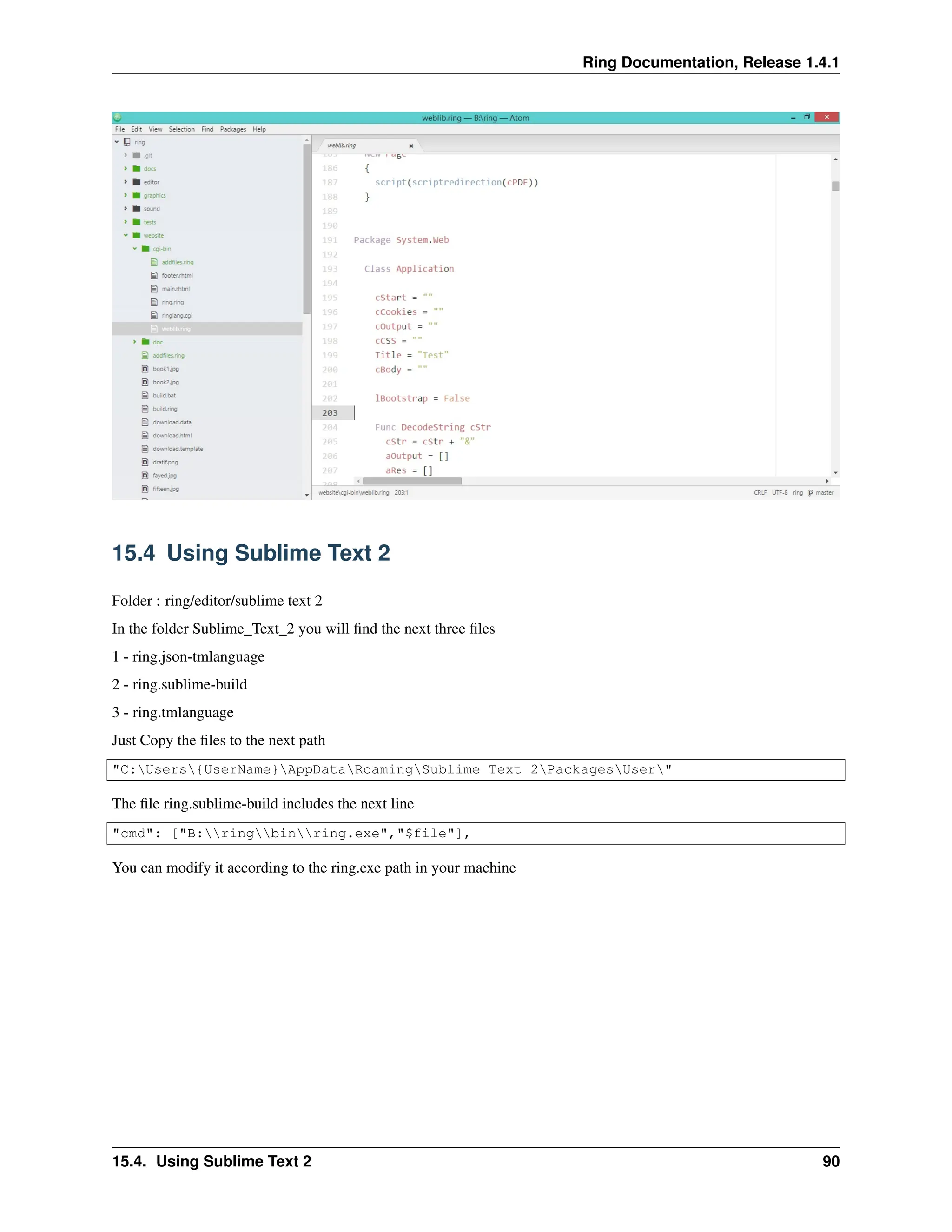 Ring Documentation, Release 1.4.1 15.4 Using Sublime Text 2 Folder : ring/editor/sublime text 2 In the folder Sublime_Text_2 you will find the next three files 1 - ring.json-tmlanguage 2 - ring.sublime-build 3 - ring.tmlanguage Just Copy the files to the next path "C:Users{UserName}AppDataRoamingSublime Text 2PackagesUser" The file ring.sublime-build includes the next line "cmd": ["B:ringbinring.exe","$file"], You can modify it according to the ring.exe path in your machine 15.4. Using Sublime Text 2 90 