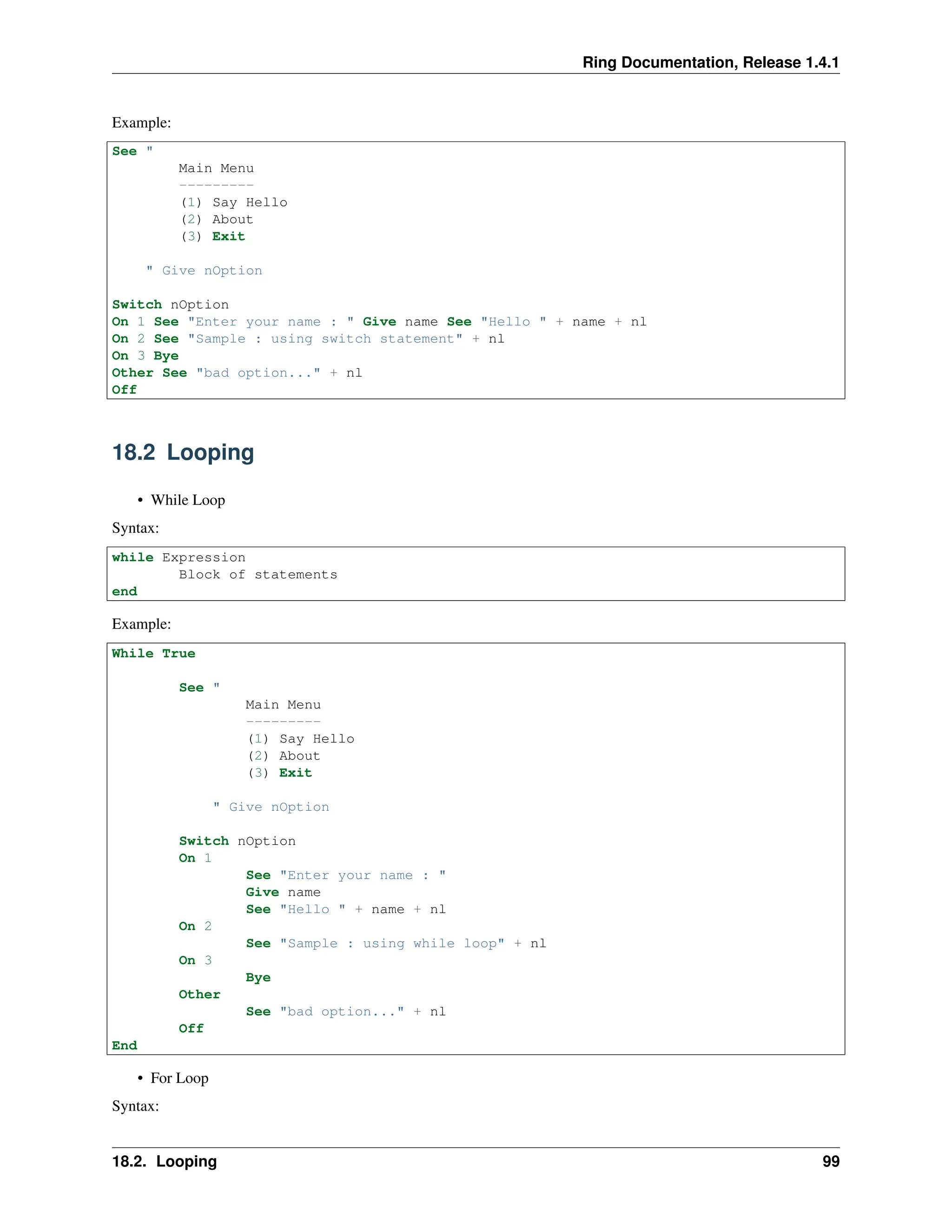 Ring Documentation, Release 1.4.1 Example: See " Main Menu --------- (1) Say Hello (2) About (3) Exit " Give nOption Switch nOption On 1 See "Enter your name : " Give name See "Hello " + name + nl On 2 See "Sample : using switch statement" + nl On 3 Bye Other See "bad option..." + nl Off 18.2 Looping • While Loop Syntax: while Expression Block of statements end Example: While True See " Main Menu --------- (1) Say Hello (2) About (3) Exit " Give nOption Switch nOption On 1 See "Enter your name : " Give name See "Hello " + name + nl On 2 See "Sample : using while loop" + nl On 3 Bye Other See "bad option..." + nl Off End • For Loop Syntax: 18.2. Looping 99 