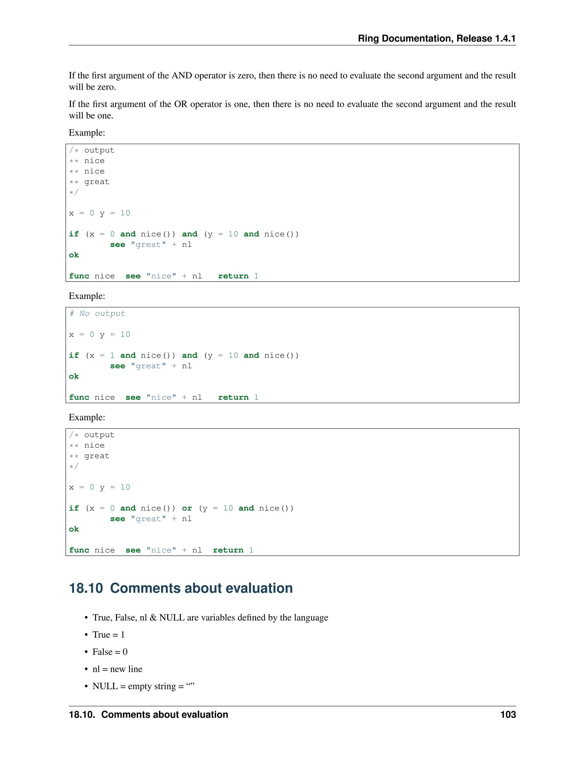 Ring Documentation, Release 1.4.1 If the first argument of the AND operator is zero, then there is no need to evaluate the second argument and the result will be zero. If the first argument of the OR operator is one, then there is no need to evaluate the second argument and the result will be one. Example: /* output ** nice ** nice ** great */ x = 0 y = 10 if (x = 0 and nice()) and (y = 10 and nice()) see "great" + nl ok func nice see "nice" + nl return 1 Example: # No output x = 0 y = 10 if (x = 1 and nice()) and (y = 10 and nice()) see "great" + nl ok func nice see "nice" + nl return 1 Example: /* output ** nice ** great */ x = 0 y = 10 if (x = 0 and nice()) or (y = 10 and nice()) see "great" + nl ok func nice see "nice" + nl return 1 18.10 Comments about evaluation • True, False, nl & NULL are variables defined by the language • True = 1 • False = 0 • nl = new line • NULL = empty string = “” 18.10. Comments about evaluation 103 