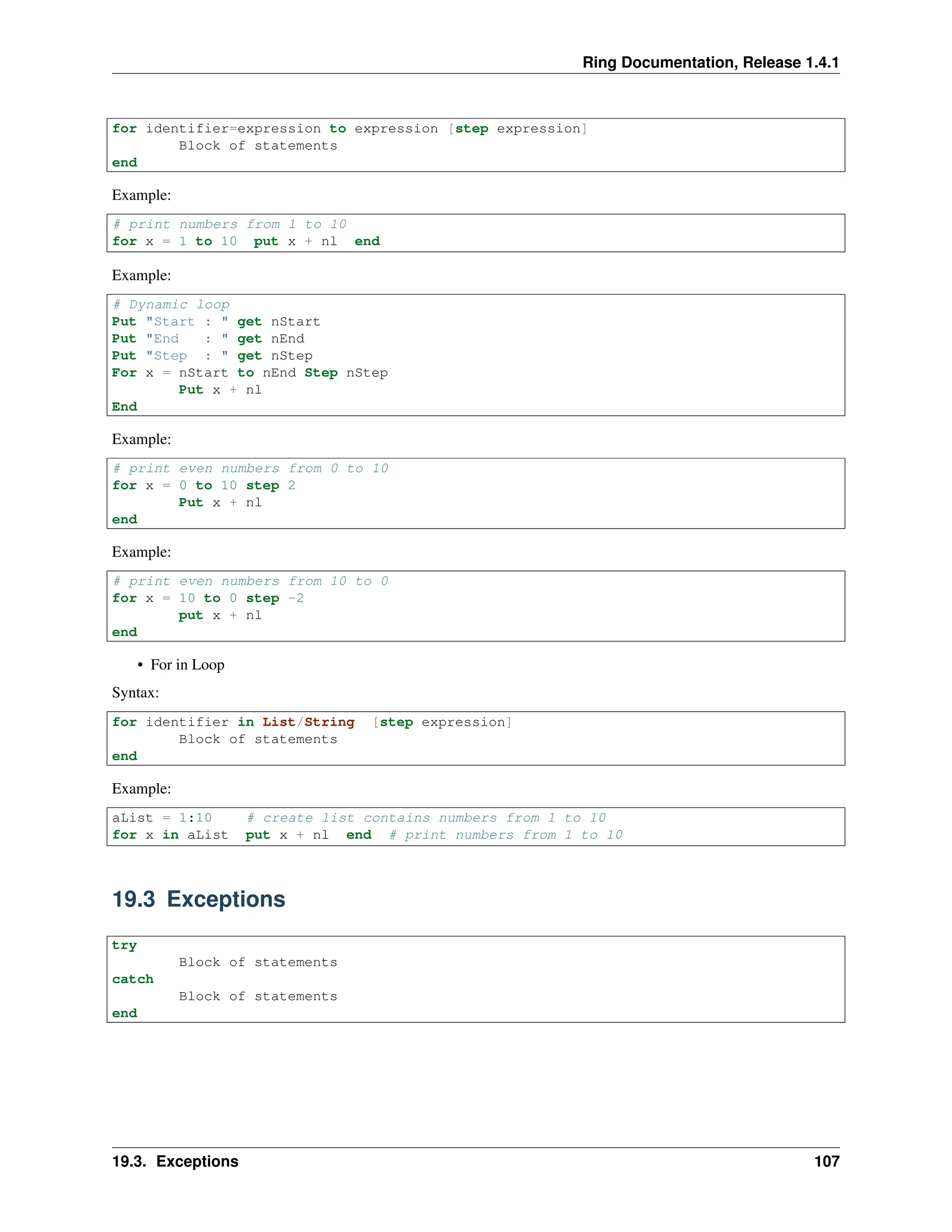Ring Documentation, Release 1.4.1 for identifier=expression to expression [step expression] Block of statements end Example: # print numbers from 1 to 10 for x = 1 to 10 put x + nl end Example: # Dynamic loop Put "Start : " get nStart Put "End : " get nEnd Put "Step : " get nStep For x = nStart to nEnd Step nStep Put x + nl End Example: # print even numbers from 0 to 10 for x = 0 to 10 step 2 Put x + nl end Example: # print even numbers from 10 to 0 for x = 10 to 0 step -2 put x + nl end • For in Loop Syntax: for identifier in List/String [step expression] Block of statements end Example: aList = 1:10 # create list contains numbers from 1 to 10 for x in aList put x + nl end # print numbers from 1 to 10 19.3 Exceptions try Block of statements catch Block of statements end 19.3. Exceptions 107 