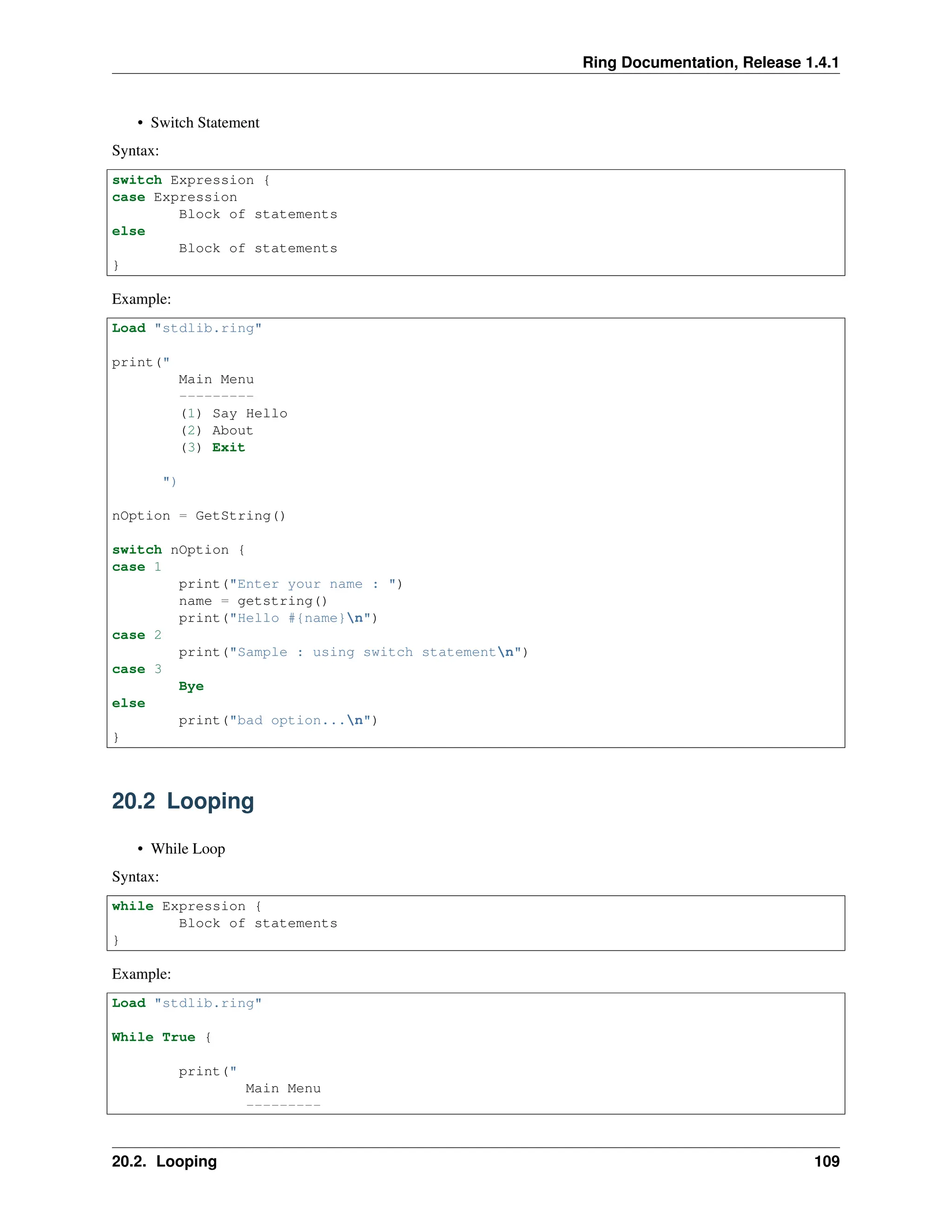 Ring Documentation, Release 1.4.1 • Switch Statement Syntax: switch Expression { case Expression Block of statements else Block of statements } Example: Load "stdlib.ring" print(" Main Menu --------- (1) Say Hello (2) About (3) Exit ") nOption = GetString() switch nOption { case 1 print("Enter your name : ") name = getstring() print("Hello #{name}n") case 2 print("Sample : using switch statementn") case 3 Bye else print("bad option...n") } 20.2 Looping • While Loop Syntax: while Expression { Block of statements } Example: Load "stdlib.ring" While True { print(" Main Menu --------- 20.2. Looping 109 