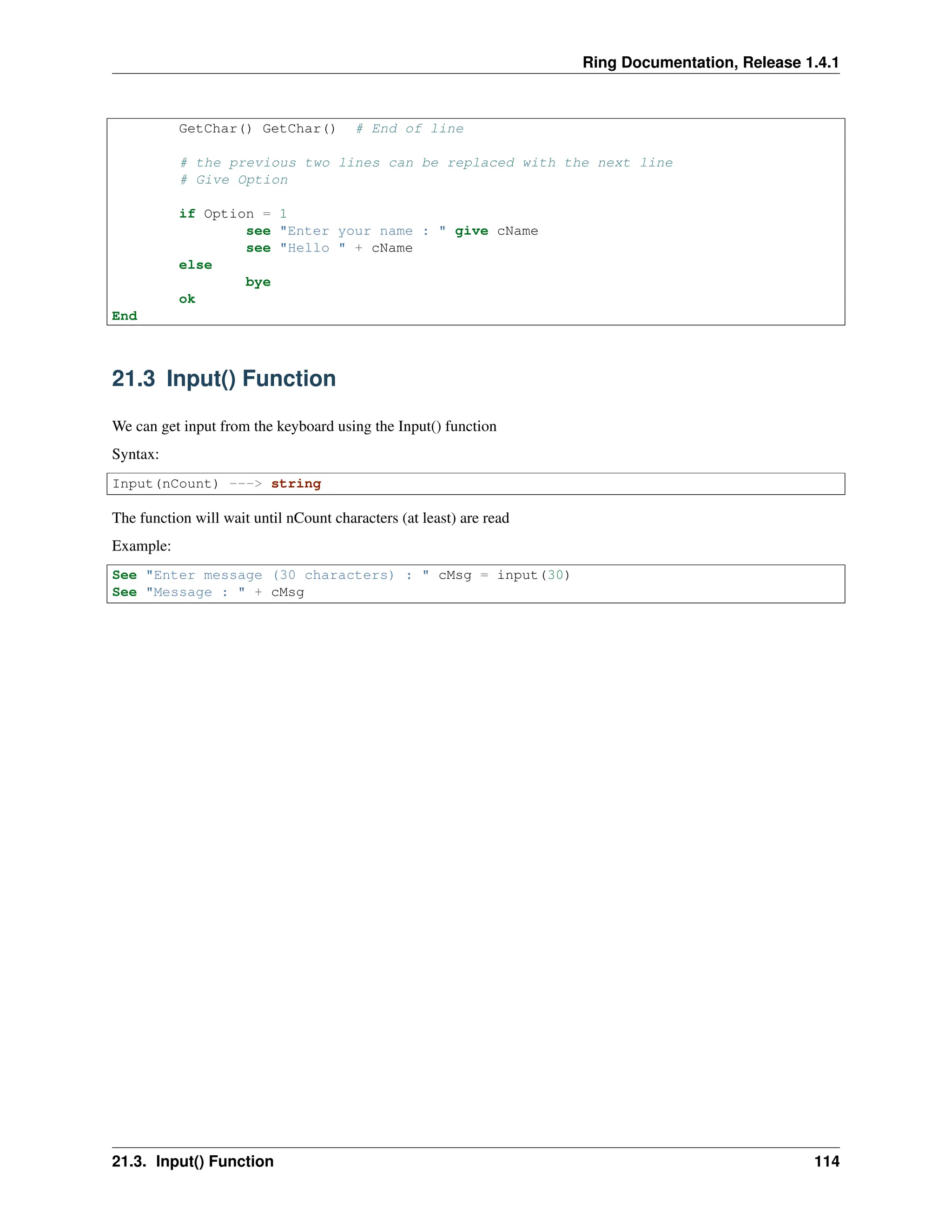 Ring Documentation, Release 1.4.1 GetChar() GetChar() # End of line # the previous two lines can be replaced with the next line # Give Option if Option = 1 see "Enter your name : " give cName see "Hello " + cName else bye ok End 21.3 Input() Function We can get input from the keyboard using the Input() function Syntax: Input(nCount) ---> string The function will wait until nCount characters (at least) are read Example: See "Enter message (30 characters) : " cMsg = input(30) See "Message : " + cMsg 21.3. Input() Function 114 