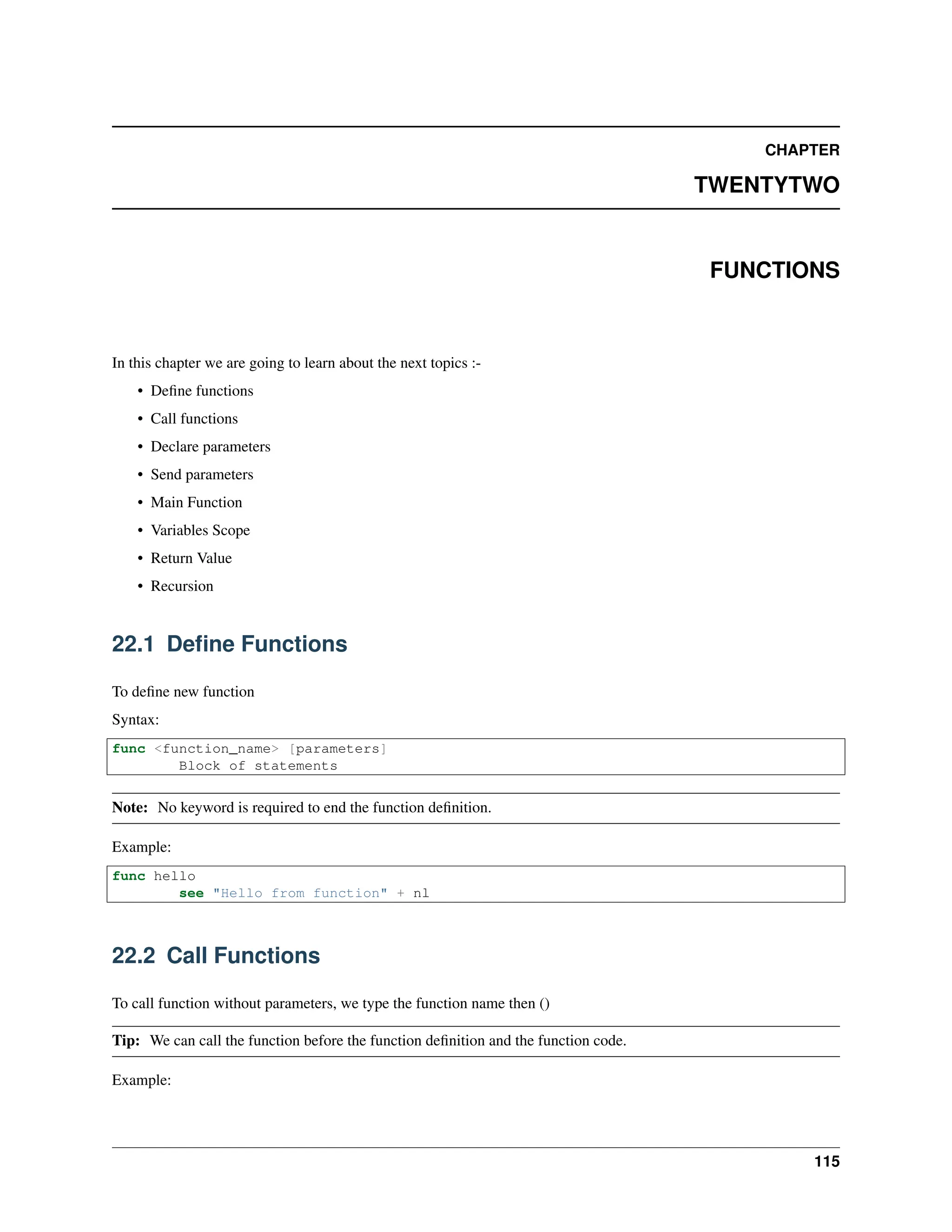CHAPTER TWENTYTWO FUNCTIONS In this chapter we are going to learn about the next topics :- • Define functions • Call functions • Declare parameters • Send parameters • Main Function • Variables Scope • Return Value • Recursion 22.1 Define Functions To define new function Syntax: func <function_name> [parameters] Block of statements Note: No keyword is required to end the function definition. Example: func hello see "Hello from function" + nl 22.2 Call Functions To call function without parameters, we type the function name then () Tip: We can call the function before the function definition and the function code. Example: 115 