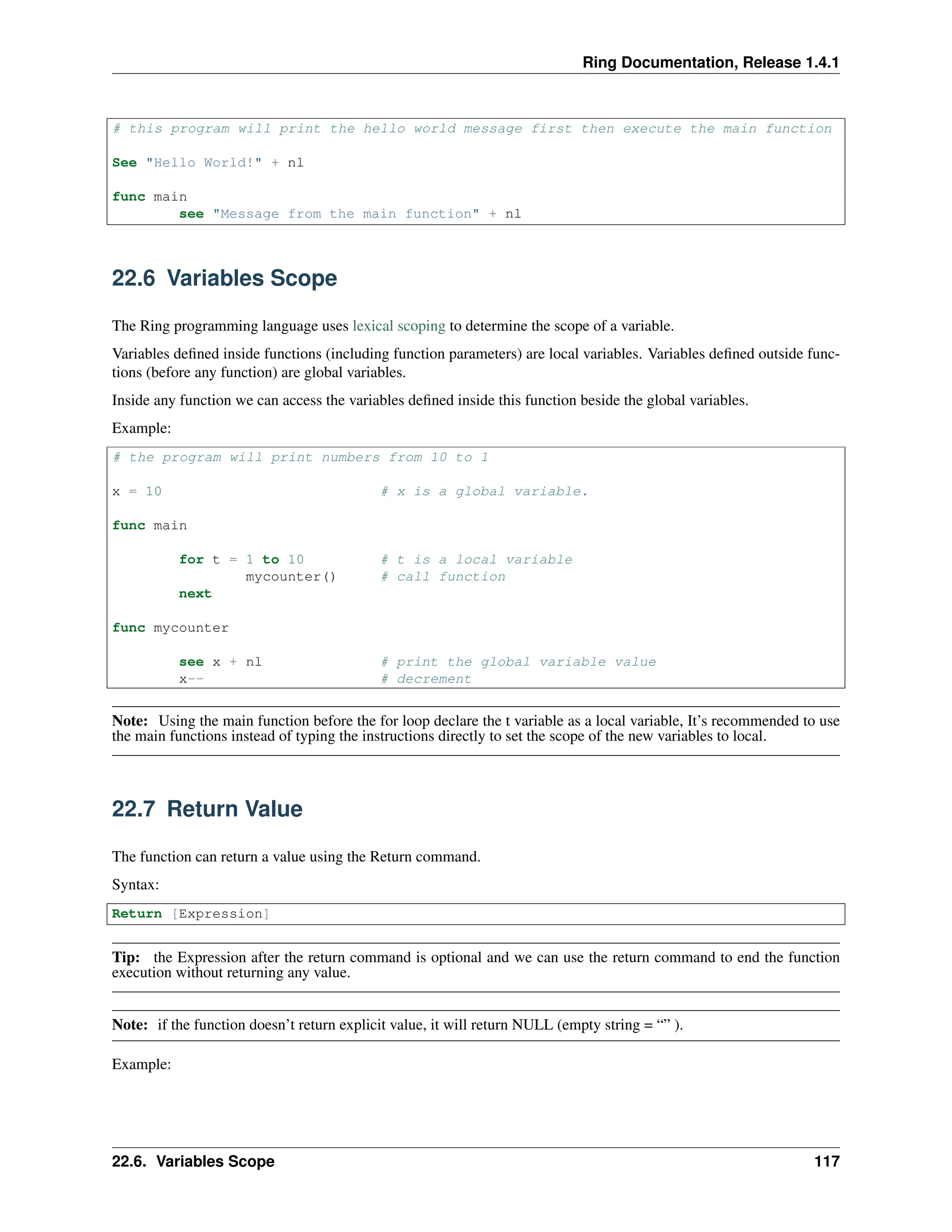 Ring Documentation, Release 1.4.1 # this program will print the hello world message first then execute the main function See "Hello World!" + nl func main see "Message from the main function" + nl 22.6 Variables Scope The Ring programming language uses lexical scoping to determine the scope of a variable. Variables defined inside functions (including function parameters) are local variables. Variables defined outside func- tions (before any function) are global variables. Inside any function we can access the variables defined inside this function beside the global variables. Example: # the program will print numbers from 10 to 1 x = 10 # x is a global variable. func main for t = 1 to 10 # t is a local variable mycounter() # call function next func mycounter see x + nl # print the global variable value x-- # decrement Note: Using the main function before the for loop declare the t variable as a local variable, It’s recommended to use the main functions instead of typing the instructions directly to set the scope of the new variables to local. 22.7 Return Value The function can return a value using the Return command. Syntax: Return [Expression] Tip: the Expression after the return command is optional and we can use the return command to end the function execution without returning any value. Note: if the function doesn’t return explicit value, it will return NULL (empty string = “” ). Example: 22.6. Variables Scope 117 