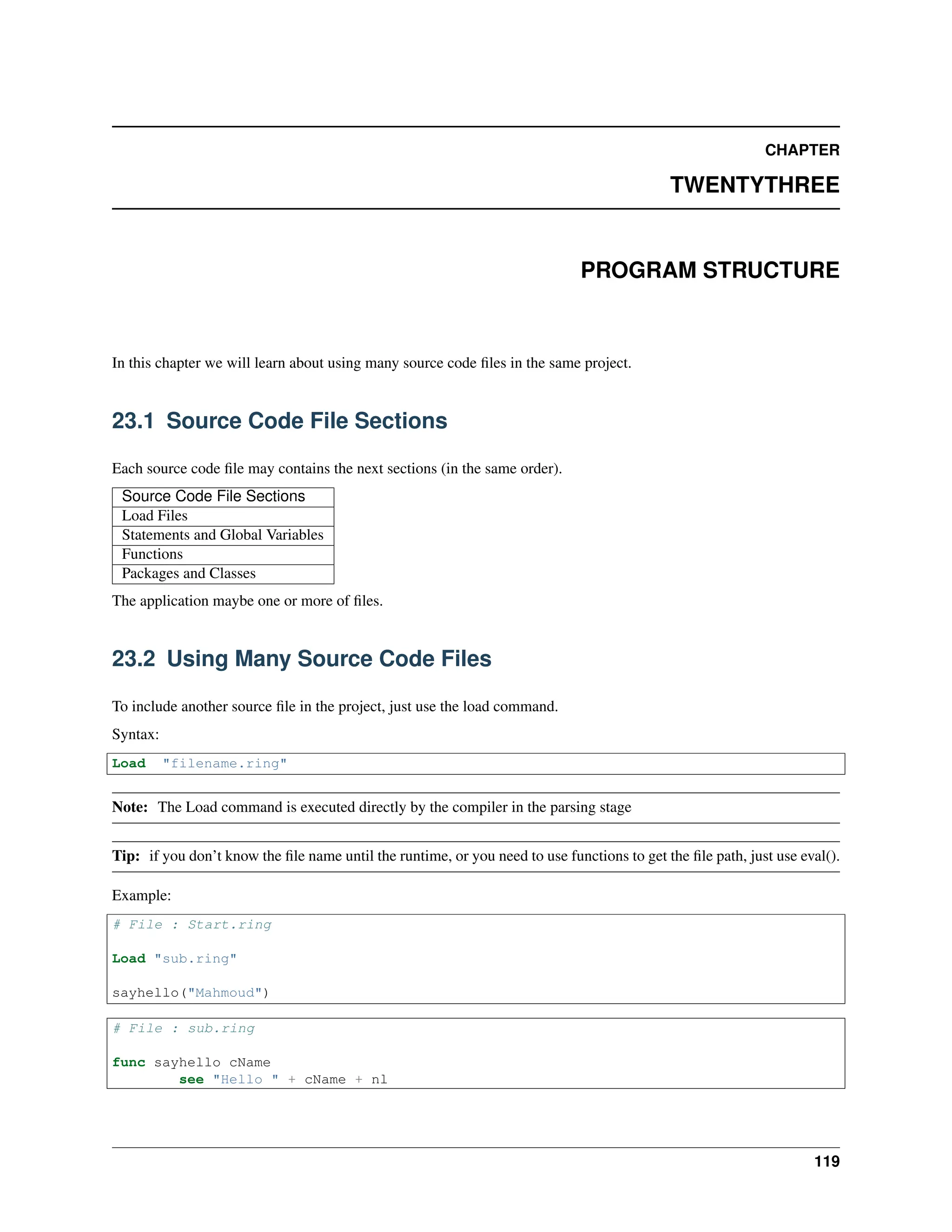 CHAPTER TWENTYTHREE PROGRAM STRUCTURE In this chapter we will learn about using many source code files in the same project. 23.1 Source Code File Sections Each source code file may contains the next sections (in the same order). Source Code File Sections Load Files Statements and Global Variables Functions Packages and Classes The application maybe one or more of files. 23.2 Using Many Source Code Files To include another source file in the project, just use the load command. Syntax: Load "filename.ring" Note: The Load command is executed directly by the compiler in the parsing stage Tip: if you don’t know the file name until the runtime, or you need to use functions to get the file path, just use eval(). Example: # File : Start.ring Load "sub.ring" sayhello("Mahmoud") # File : sub.ring func sayhello cName see "Hello " + cName + nl 119 