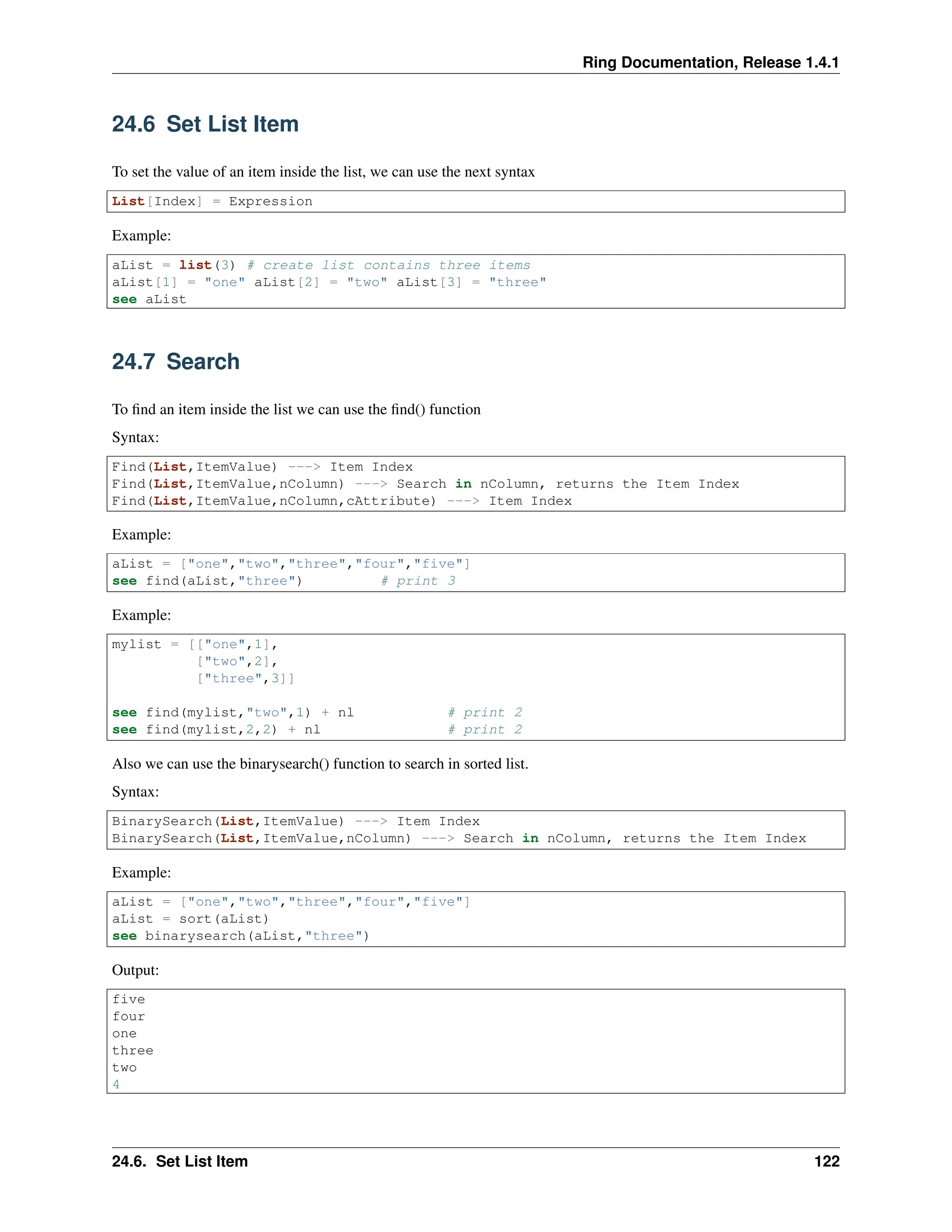 Ring Documentation, Release 1.4.1 24.6 Set List Item To set the value of an item inside the list, we can use the next syntax List[Index] = Expression Example: aList = list(3) # create list contains three items aList[1] = "one" aList[2] = "two" aList[3] = "three" see aList 24.7 Search To find an item inside the list we can use the find() function Syntax: Find(List,ItemValue) ---> Item Index Find(List,ItemValue,nColumn) ---> Search in nColumn, returns the Item Index Find(List,ItemValue,nColumn,cAttribute) ---> Item Index Example: aList = ["one","two","three","four","five"] see find(aList,"three") # print 3 Example: mylist = [["one",1], ["two",2], ["three",3]] see find(mylist,"two",1) + nl # print 2 see find(mylist,2,2) + nl # print 2 Also we can use the binarysearch() function to search in sorted list. Syntax: BinarySearch(List,ItemValue) ---> Item Index BinarySearch(List,ItemValue,nColumn) ---> Search in nColumn, returns the Item Index Example: aList = ["one","two","three","four","five"] aList = sort(aList) see binarysearch(aList,"three") Output: five four one three two 4 24.6. Set List Item 122 
