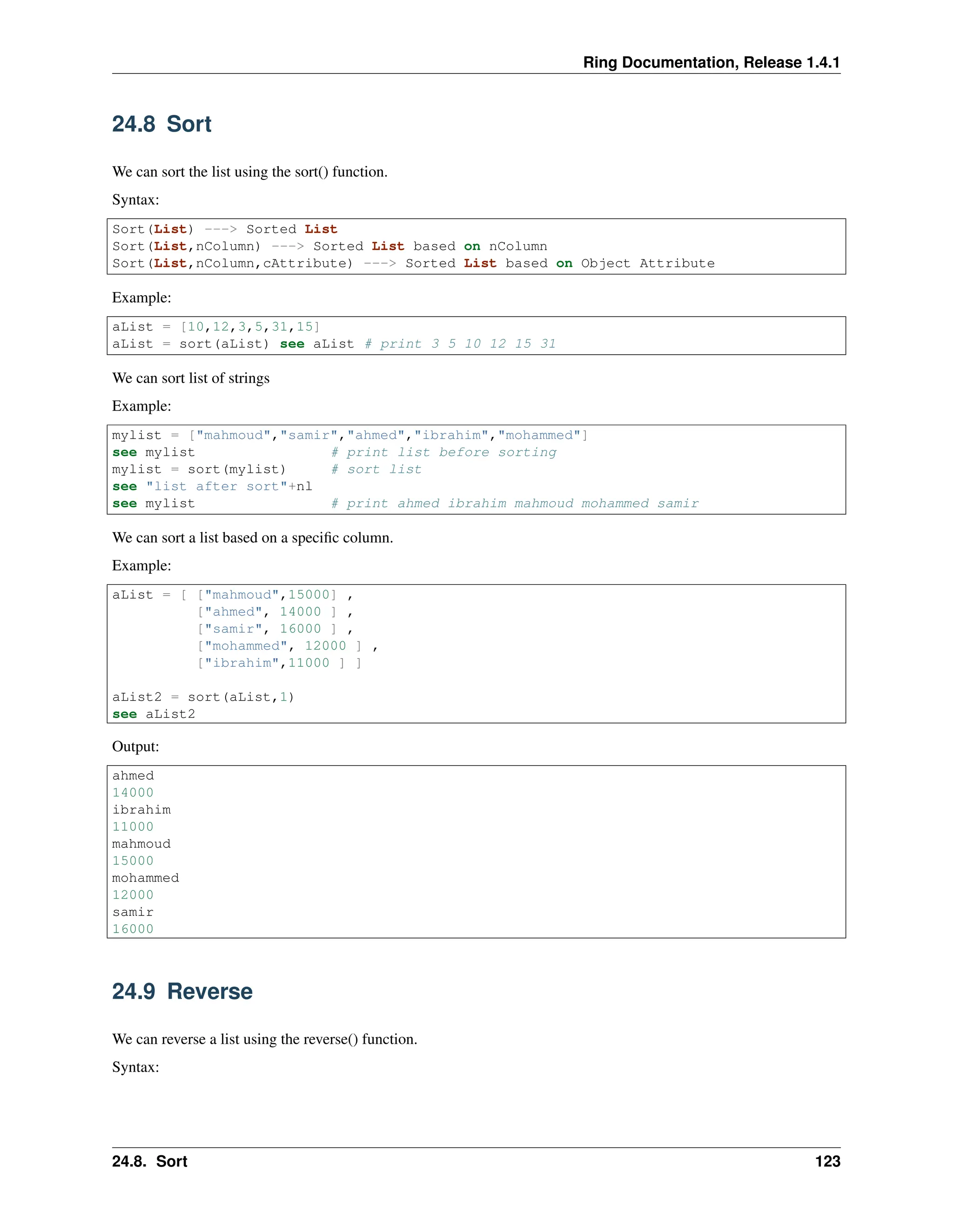 Ring Documentation, Release 1.4.1 24.8 Sort We can sort the list using the sort() function. Syntax: Sort(List) ---> Sorted List Sort(List,nColumn) ---> Sorted List based on nColumn Sort(List,nColumn,cAttribute) ---> Sorted List based on Object Attribute Example: aList = [10,12,3,5,31,15] aList = sort(aList) see aList # print 3 5 10 12 15 31 We can sort list of strings Example: mylist = ["mahmoud","samir","ahmed","ibrahim","mohammed"] see mylist # print list before sorting mylist = sort(mylist) # sort list see "list after sort"+nl see mylist # print ahmed ibrahim mahmoud mohammed samir We can sort a list based on a specific column. Example: aList = [ ["mahmoud",15000] , ["ahmed", 14000 ] , ["samir", 16000 ] , ["mohammed", 12000 ] , ["ibrahim",11000 ] ] aList2 = sort(aList,1) see aList2 Output: ahmed 14000 ibrahim 11000 mahmoud 15000 mohammed 12000 samir 16000 24.9 Reverse We can reverse a list using the reverse() function. Syntax: 24.8. Sort 123 