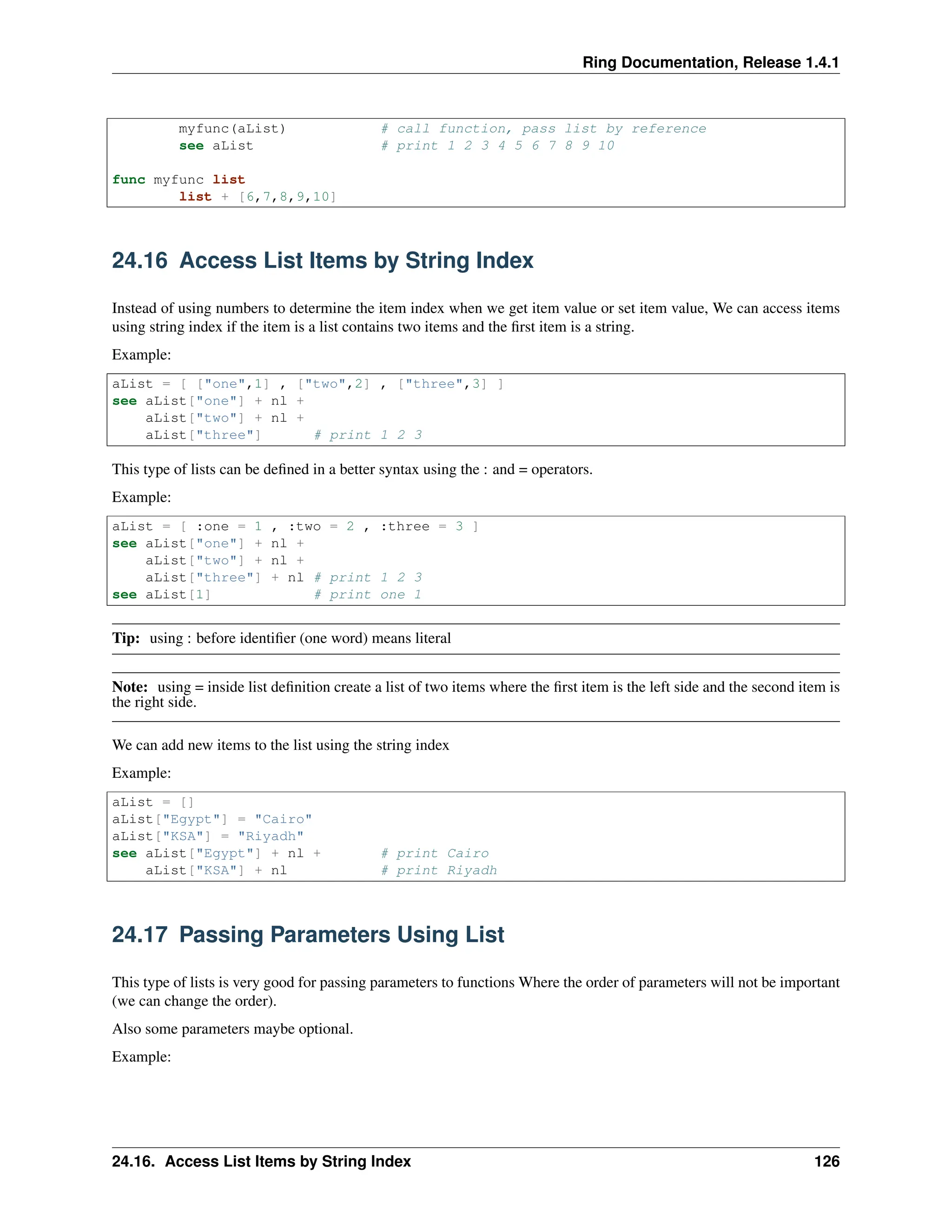 Ring Documentation, Release 1.4.1 myfunc(aList) # call function, pass list by reference see aList # print 1 2 3 4 5 6 7 8 9 10 func myfunc list list + [6,7,8,9,10] 24.16 Access List Items by String Index Instead of using numbers to determine the item index when we get item value or set item value, We can access items using string index if the item is a list contains two items and the first item is a string. Example: aList = [ ["one",1] , ["two",2] , ["three",3] ] see aList["one"] + nl + aList["two"] + nl + aList["three"] # print 1 2 3 This type of lists can be defined in a better syntax using the : and = operators. Example: aList = [ :one = 1 , :two = 2 , :three = 3 ] see aList["one"] + nl + aList["two"] + nl + aList["three"] + nl # print 1 2 3 see aList[1] # print one 1 Tip: using : before identifier (one word) means literal Note: using = inside list definition create a list of two items where the first item is the left side and the second item is the right side. We can add new items to the list using the string index Example: aList = [] aList["Egypt"] = "Cairo" aList["KSA"] = "Riyadh" see aList["Egypt"] + nl + # print Cairo aList["KSA"] + nl # print Riyadh 24.17 Passing Parameters Using List This type of lists is very good for passing parameters to functions Where the order of parameters will not be important (we can change the order). Also some parameters maybe optional. Example: 24.16. Access List Items by String Index 126 