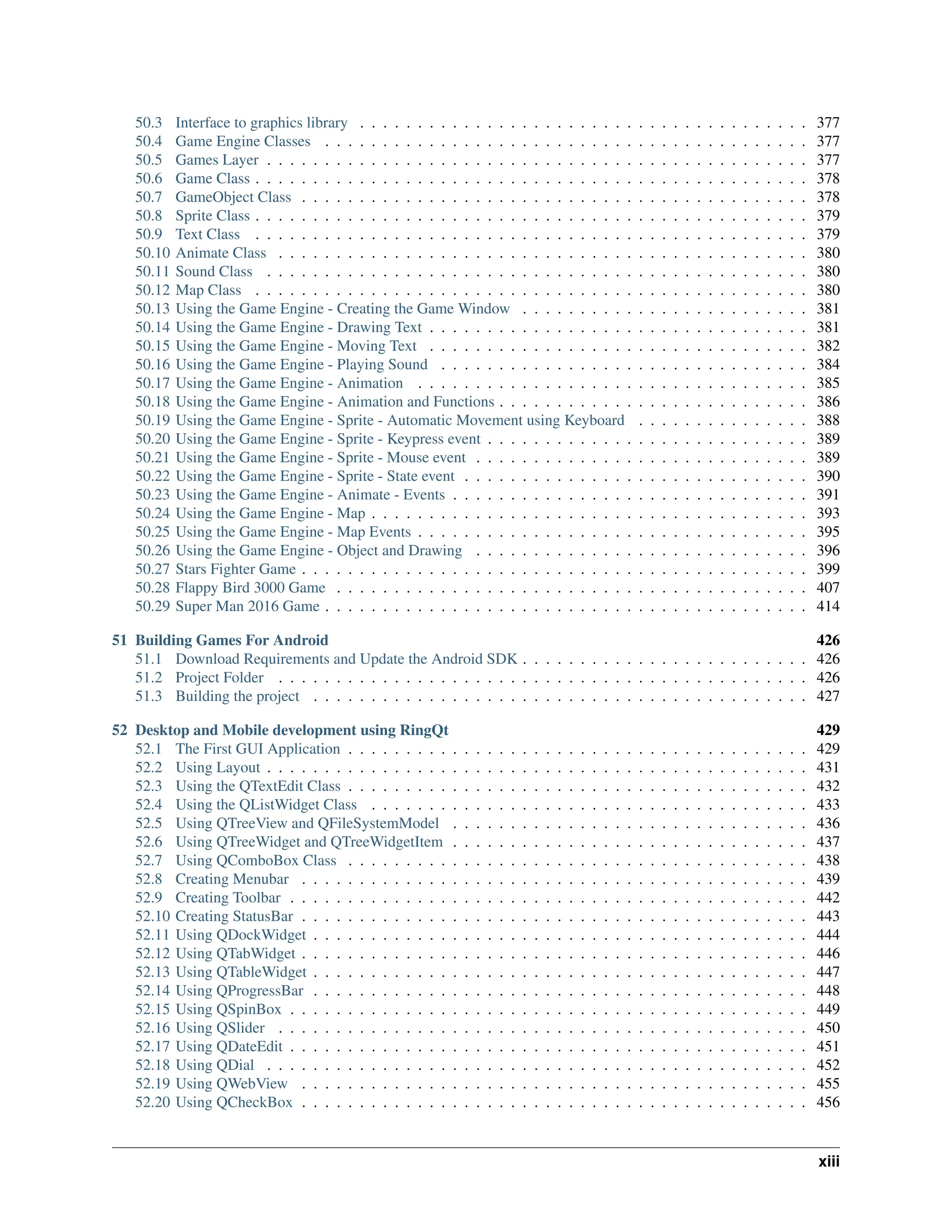 50.3 Interface to graphics library . . . . . . . . . . . . . . . . . . . . . . . . . . . . . . . . . . . . . . . 377 50.4 Game Engine Classes . . . . . . . . . . . . . . . . . . . . . . . . . . . . . . . . . . . . . . . . . . 377 50.5 Games Layer . . . . . . . . . . . . . . . . . . . . . . . . . . . . . . . . . . . . . . . . . . . . . . . 377 50.6 Game Class . . . . . . . . . . . . . . . . . . . . . . . . . . . . . . . . . . . . . . . . . . . . . . . . 378 50.7 GameObject Class . . . . . . . . . . . . . . . . . . . . . . . . . . . . . . . . . . . . . . . . . . . . 378 50.8 Sprite Class . . . . . . . . . . . . . . . . . . . . . . . . . . . . . . . . . . . . . . . . . . . . . . . . 379 50.9 Text Class . . . . . . . . . . . . . . . . . . . . . . . . . . . . . . . . . . . . . . . . . . . . . . . . 379 50.10 Animate Class . . . . . . . . . . . . . . . . . . . . . . . . . . . . . . . . . . . . . . . . . . . . . . 380 50.11 Sound Class . . . . . . . . . . . . . . . . . . . . . . . . . . . . . . . . . . . . . . . . . . . . . . . 380 50.12 Map Class . . . . . . . . . . . . . . . . . . . . . . . . . . . . . . . . . . . . . . . . . . . . . . . . 380 50.13 Using the Game Engine - Creating the Game Window . . . . . . . . . . . . . . . . . . . . . . . . . 381 50.14 Using the Game Engine - Drawing Text . . . . . . . . . . . . . . . . . . . . . . . . . . . . . . . . . 381 50.15 Using the Game Engine - Moving Text . . . . . . . . . . . . . . . . . . . . . . . . . . . . . . . . . 382 50.16 Using the Game Engine - Playing Sound . . . . . . . . . . . . . . . . . . . . . . . . . . . . . . . . 384 50.17 Using the Game Engine - Animation . . . . . . . . . . . . . . . . . . . . . . . . . . . . . . . . . . 385 50.18 Using the Game Engine - Animation and Functions . . . . . . . . . . . . . . . . . . . . . . . . . . . 386 50.19 Using the Game Engine - Sprite - Automatic Movement using Keyboard . . . . . . . . . . . . . . . 388 50.20 Using the Game Engine - Sprite - Keypress event . . . . . . . . . . . . . . . . . . . . . . . . . . . . 389 50.21 Using the Game Engine - Sprite - Mouse event . . . . . . . . . . . . . . . . . . . . . . . . . . . . . 389 50.22 Using the Game Engine - Sprite - State event . . . . . . . . . . . . . . . . . . . . . . . . . . . . . . 390 50.23 Using the Game Engine - Animate - Events . . . . . . . . . . . . . . . . . . . . . . . . . . . . . . . 391 50.24 Using the Game Engine - Map . . . . . . . . . . . . . . . . . . . . . . . . . . . . . . . . . . . . . . 393 50.25 Using the Game Engine - Map Events . . . . . . . . . . . . . . . . . . . . . . . . . . . . . . . . . . 395 50.26 Using the Game Engine - Object and Drawing . . . . . . . . . . . . . . . . . . . . . . . . . . . . . 396 50.27 Stars Fighter Game . . . . . . . . . . . . . . . . . . . . . . . . . . . . . . . . . . . . . . . . . . . . 399 50.28 Flappy Bird 3000 Game . . . . . . . . . . . . . . . . . . . . . . . . . . . . . . . . . . . . . . . . . 407 50.29 Super Man 2016 Game . . . . . . . . . . . . . . . . . . . . . . . . . . . . . . . . . . . . . . . . . . 414 51 Building Games For Android 426 51.1 Download Requirements and Update the Android SDK . . . . . . . . . . . . . . . . . . . . . . . . . 426 51.2 Project Folder . . . . . . . . . . . . . . . . . . . . . . . . . . . . . . . . . . . . . . . . . . . . . . 426 51.3 Building the project . . . . . . . . . . . . . . . . . . . . . . . . . . . . . . . . . . . . . . . . . . . 427 52 Desktop and Mobile development using RingQt 429 52.1 The First GUI Application . . . . . . . . . . . . . . . . . . . . . . . . . . . . . . . . . . . . . . . . 429 52.2 Using Layout . . . . . . . . . . . . . . . . . . . . . . . . . . . . . . . . . . . . . . . . . . . . . . . 431 52.3 Using the QTextEdit Class . . . . . . . . . . . . . . . . . . . . . . . . . . . . . . . . . . . . . . . . 432 52.4 Using the QListWidget Class . . . . . . . . . . . . . . . . . . . . . . . . . . . . . . . . . . . . . . 433 52.5 Using QTreeView and QFileSystemModel . . . . . . . . . . . . . . . . . . . . . . . . . . . . . . . 436 52.6 Using QTreeWidget and QTreeWidgetItem . . . . . . . . . . . . . . . . . . . . . . . . . . . . . . . 437 52.7 Using QComboBox Class . . . . . . . . . . . . . . . . . . . . . . . . . . . . . . . . . . . . . . . . 438 52.8 Creating Menubar . . . . . . . . . . . . . . . . . . . . . . . . . . . . . . . . . . . . . . . . . . . . 439 52.9 Creating Toolbar . . . . . . . . . . . . . . . . . . . . . . . . . . . . . . . . . . . . . . . . . . . . . 442 52.10 Creating StatusBar . . . . . . . . . . . . . . . . . . . . . . . . . . . . . . . . . . . . . . . . . . . . 443 52.11 Using QDockWidget . . . . . . . . . . . . . . . . . . . . . . . . . . . . . . . . . . . . . . . . . . . 444 52.12 Using QTabWidget . . . . . . . . . . . . . . . . . . . . . . . . . . . . . . . . . . . . . . . . . . . . 446 52.13 Using QTableWidget . . . . . . . . . . . . . . . . . . . . . . . . . . . . . . . . . . . . . . . . . . . 447 52.14 Using QProgressBar . . . . . . . . . . . . . . . . . . . . . . . . . . . . . . . . . . . . . . . . . . . 448 52.15 Using QSpinBox . . . . . . . . . . . . . . . . . . . . . . . . . . . . . . . . . . . . . . . . . . . . . 449 52.16 Using QSlider . . . . . . . . . . . . . . . . . . . . . . . . . . . . . . . . . . . . . . . . . . . . . . 450 52.17 Using QDateEdit . . . . . . . . . . . . . . . . . . . . . . . . . . . . . . . . . . . . . . . . . . . . . 451 52.18 Using QDial . . . . . . . . . . . . . . . . . . . . . . . . . . . . . . . . . . . . . . . . . . . . . . . 452 52.19 Using QWebView . . . . . . . . . . . . . . . . . . . . . . . . . . . . . . . . . . . . . . . . . . . . 455 52.20 Using QCheckBox . . . . . . . . . . . . . . . . . . . . . . . . . . . . . . . . . . . . . . . . . . . . 456 xiii 