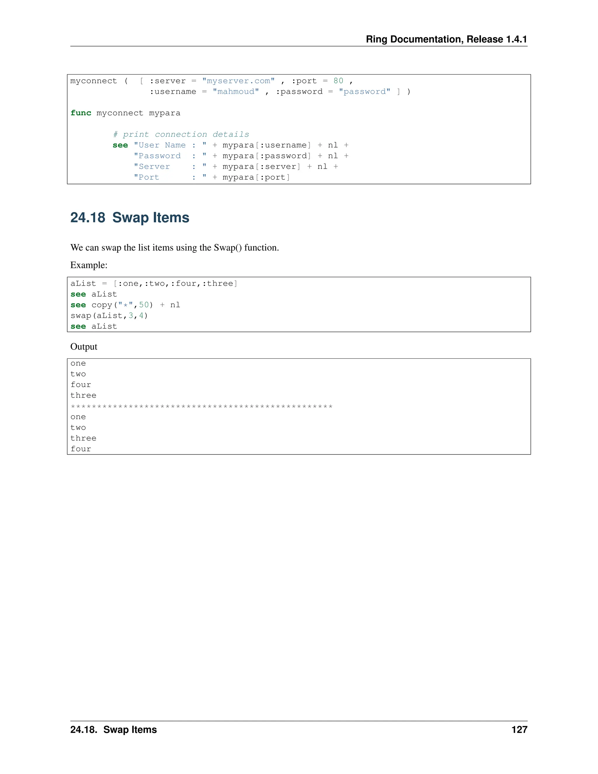 Ring Documentation, Release 1.4.1 myconnect ( [ :server = "myserver.com" , :port = 80 , :username = "mahmoud" , :password = "password" ] ) func myconnect mypara # print connection details see "User Name : " + mypara[:username] + nl + "Password : " + mypara[:password] + nl + "Server : " + mypara[:server] + nl + "Port : " + mypara[:port] 24.18 Swap Items We can swap the list items using the Swap() function. Example: aList = [:one,:two,:four,:three] see aList see copy("*",50) + nl swap(aList,3,4) see aList Output one two four three ************************************************** one two three four 24.18. Swap Items 127 