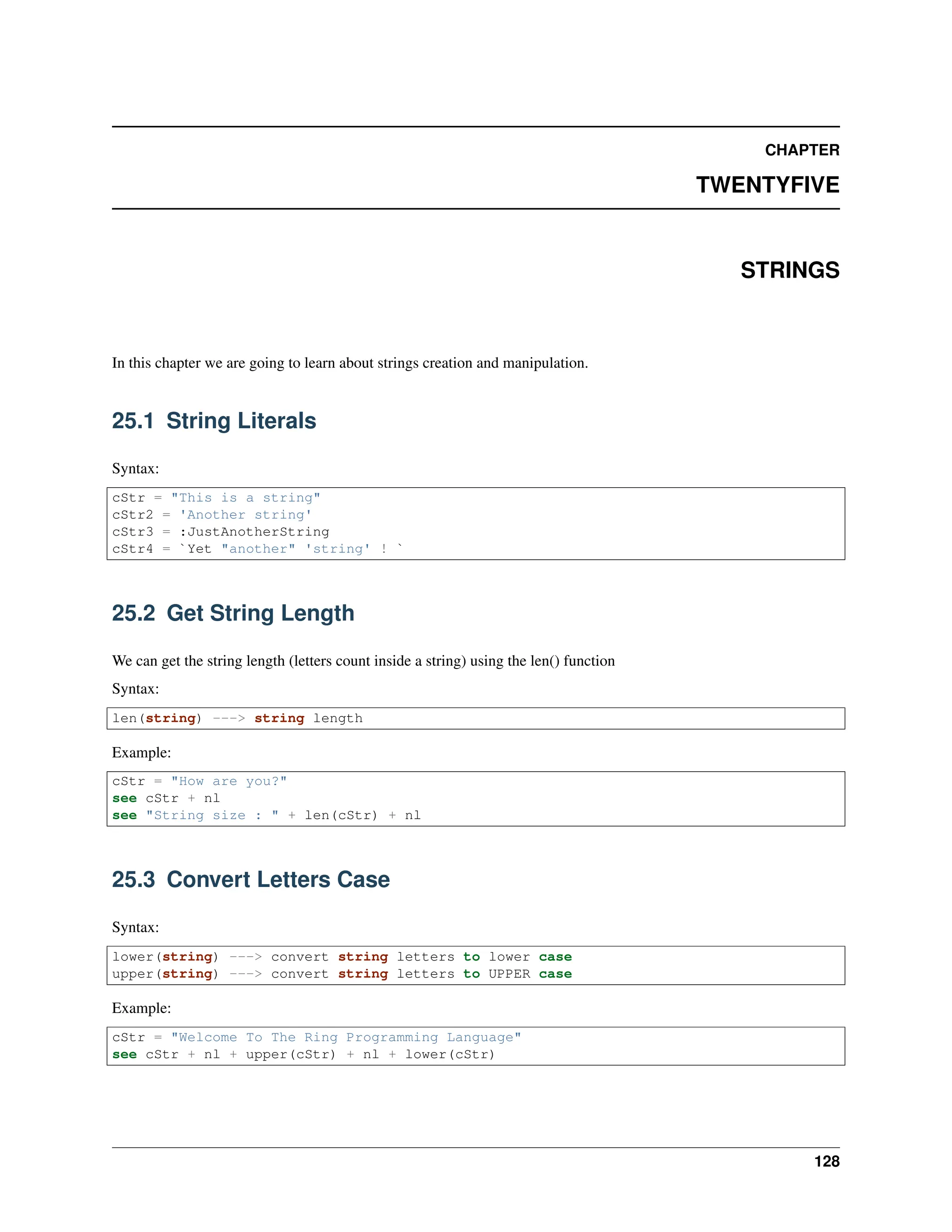 CHAPTER TWENTYFIVE STRINGS In this chapter we are going to learn about strings creation and manipulation. 25.1 String Literals Syntax: cStr = "This is a string" cStr2 = 'Another string' cStr3 = :JustAnotherString cStr4 = `Yet "another" 'string' ! ` 25.2 Get String Length We can get the string length (letters count inside a string) using the len() function Syntax: len(string) ---> string length Example: cStr = "How are you?" see cStr + nl see "String size : " + len(cStr) + nl 25.3 Convert Letters Case Syntax: lower(string) ---> convert string letters to lower case upper(string) ---> convert string letters to UPPER case Example: cStr = "Welcome To The Ring Programming Language" see cStr + nl + upper(cStr) + nl + lower(cStr) 128 