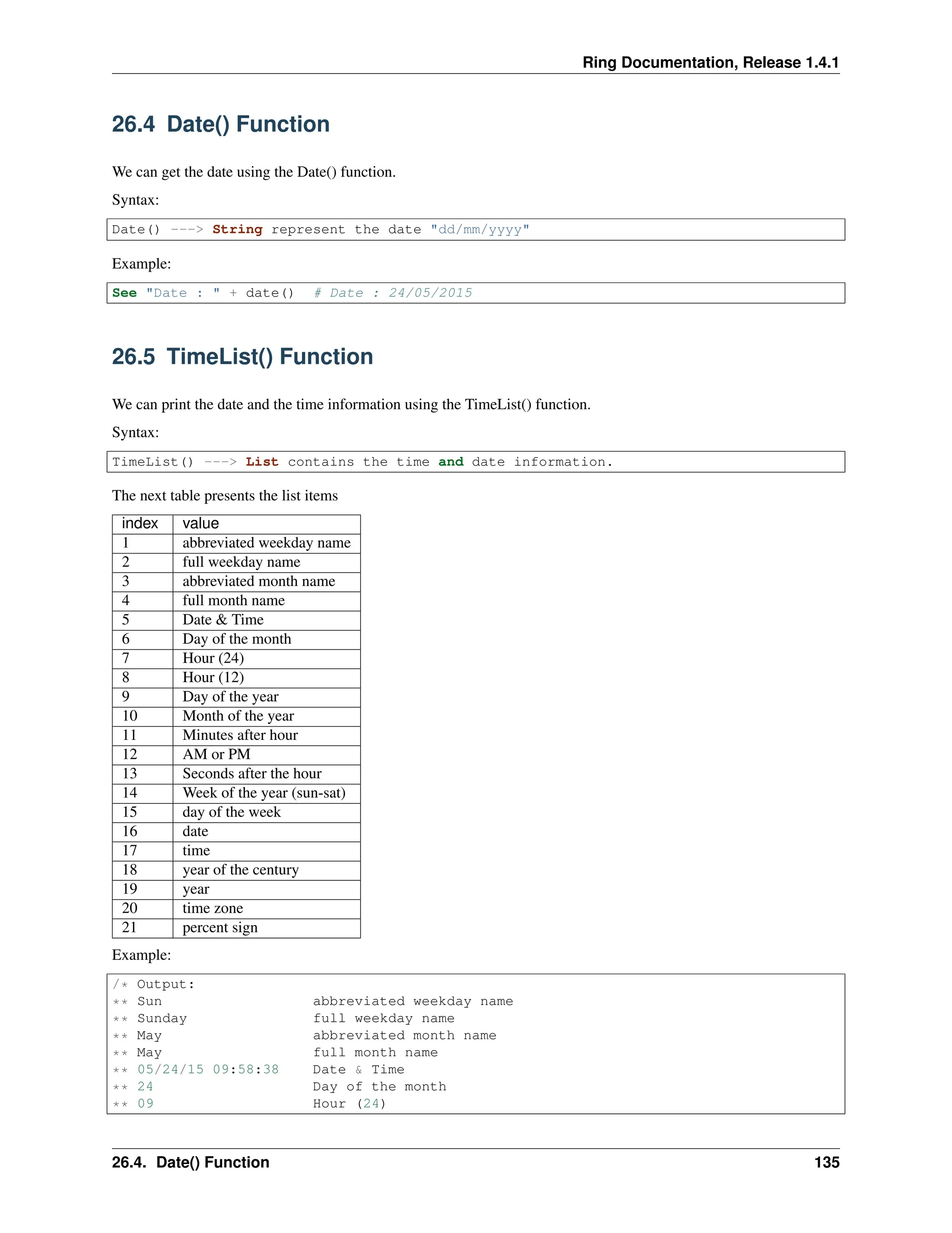 Ring Documentation, Release 1.4.1 26.4 Date() Function We can get the date using the Date() function. Syntax: Date() ---> String represent the date "dd/mm/yyyy" Example: See "Date : " + date() # Date : 24/05/2015 26.5 TimeList() Function We can print the date and the time information using the TimeList() function. Syntax: TimeList() ---> List contains the time and date information. The next table presents the list items index value 1 abbreviated weekday name 2 full weekday name 3 abbreviated month name 4 full month name 5 Date & Time 6 Day of the month 7 Hour (24) 8 Hour (12) 9 Day of the year 10 Month of the year 11 Minutes after hour 12 AM or PM 13 Seconds after the hour 14 Week of the year (sun-sat) 15 day of the week 16 date 17 time 18 year of the century 19 year 20 time zone 21 percent sign Example: /* Output: ** Sun abbreviated weekday name ** Sunday full weekday name ** May abbreviated month name ** May full month name ** 05/24/15 09:58:38 Date & Time ** 24 Day of the month ** 09 Hour (24) 26.4. Date() Function 135 