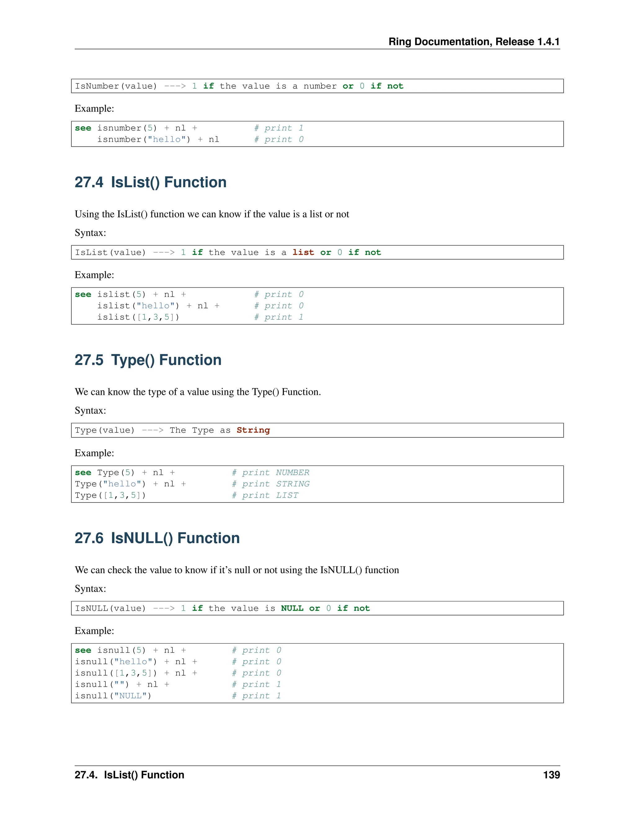 Ring Documentation, Release 1.4.1 IsNumber(value) ---> 1 if the value is a number or 0 if not Example: see isnumber(5) + nl + # print 1 isnumber("hello") + nl # print 0 27.4 IsList() Function Using the IsList() function we can know if the value is a list or not Syntax: IsList(value) ---> 1 if the value is a list or 0 if not Example: see islist(5) + nl + # print 0 islist("hello") + nl + # print 0 islist([1,3,5]) # print 1 27.5 Type() Function We can know the type of a value using the Type() Function. Syntax: Type(value) ---> The Type as String Example: see Type(5) + nl + # print NUMBER Type("hello") + nl + # print STRING Type([1,3,5]) # print LIST 27.6 IsNULL() Function We can check the value to know if it’s null or not using the IsNULL() function Syntax: IsNULL(value) ---> 1 if the value is NULL or 0 if not Example: see isnull(5) + nl + # print 0 isnull("hello") + nl + # print 0 isnull([1,3,5]) + nl + # print 0 isnull("") + nl + # print 1 isnull("NULL") # print 1 27.4. IsList() Function 139 