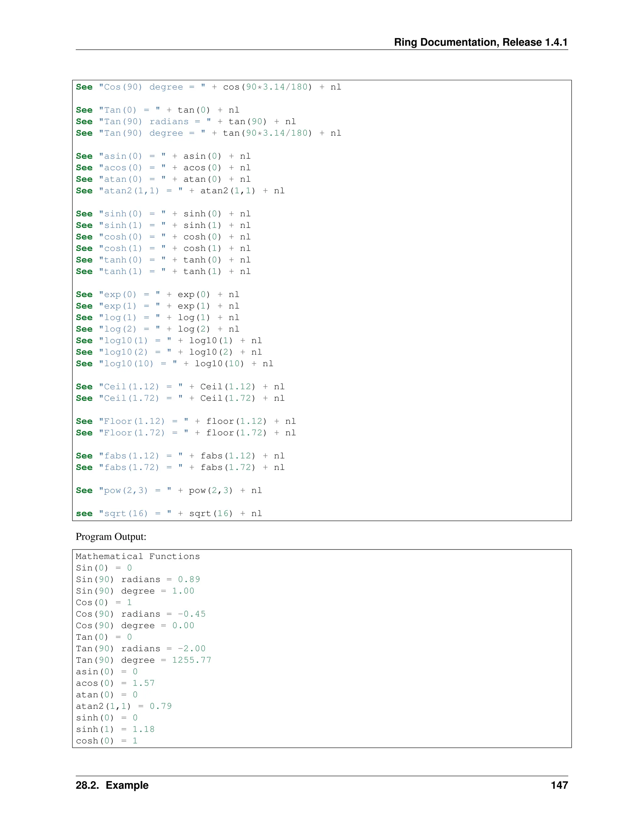 Ring Documentation, Release 1.4.1 See "Cos(90) degree = " + cos(90*3.14/180) + nl See "Tan(0) = " + tan(0) + nl See "Tan(90) radians = " + tan(90) + nl See "Tan(90) degree = " + tan(90*3.14/180) + nl See "asin(0) = " + asin(0) + nl See "acos(0) = " + acos(0) + nl See "atan(0) = " + atan(0) + nl See "atan2(1,1) = " + atan2(1,1) + nl See "sinh(0) = " + sinh(0) + nl See "sinh(1) = " + sinh(1) + nl See "cosh(0) = " + cosh(0) + nl See "cosh(1) = " + cosh(1) + nl See "tanh(0) = " + tanh(0) + nl See "tanh(1) = " + tanh(1) + nl See "exp(0) = " + exp(0) + nl See "exp(1) = " + exp(1) + nl See "log(1) = " + log(1) + nl See "log(2) = " + log(2) + nl See "log10(1) = " + log10(1) + nl See "log10(2) = " + log10(2) + nl See "log10(10) = " + log10(10) + nl See "Ceil(1.12) = " + Ceil(1.12) + nl See "Ceil(1.72) = " + Ceil(1.72) + nl See "Floor(1.12) = " + floor(1.12) + nl See "Floor(1.72) = " + floor(1.72) + nl See "fabs(1.12) = " + fabs(1.12) + nl See "fabs(1.72) = " + fabs(1.72) + nl See "pow(2,3) = " + pow(2,3) + nl see "sqrt(16) = " + sqrt(16) + nl Program Output: Mathematical Functions Sin(0) = 0 Sin(90) radians = 0.89 Sin(90) degree = 1.00 Cos(0) = 1 Cos(90) radians = -0.45 Cos(90) degree = 0.00 Tan(0) = 0 Tan(90) radians = -2.00 Tan(90) degree = 1255.77 asin(0) = 0 acos(0) = 1.57 atan(0) = 0 atan2(1,1) = 0.79 sinh(0) = 0 sinh(1) = 1.18 cosh(0) = 1 28.2. Example 147 