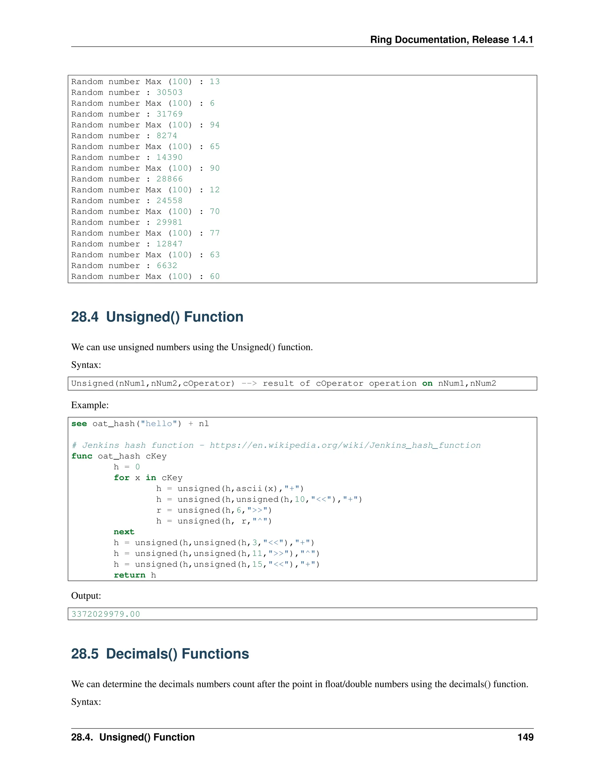 Ring Documentation, Release 1.4.1 Random number Max (100) : 13 Random number : 30503 Random number Max (100) : 6 Random number : 31769 Random number Max (100) : 94 Random number : 8274 Random number Max (100) : 65 Random number : 14390 Random number Max (100) : 90 Random number : 28866 Random number Max (100) : 12 Random number : 24558 Random number Max (100) : 70 Random number : 29981 Random number Max (100) : 77 Random number : 12847 Random number Max (100) : 63 Random number : 6632 Random number Max (100) : 60 28.4 Unsigned() Function We can use unsigned numbers using the Unsigned() function. Syntax: Unsigned(nNum1,nNum2,cOperator) --> result of cOperator operation on nNum1,nNum2 Example: see oat_hash("hello") + nl # Jenkins hash function - https://en.wikipedia.org/wiki/Jenkins_hash_function func oat_hash cKey h = 0 for x in cKey h = unsigned(h,ascii(x),"+") h = unsigned(h,unsigned(h,10,"<<"),"+") r = unsigned(h,6,">>") h = unsigned(h, r,"^") next h = unsigned(h,unsigned(h,3,"<<"),"+") h = unsigned(h,unsigned(h,11,">>"),"^") h = unsigned(h,unsigned(h,15,"<<"),"+") return h Output: 3372029979.00 28.5 Decimals() Functions We can determine the decimals numbers count after the point in float/double numbers using the decimals() function. Syntax: 28.4. Unsigned() Function 149 