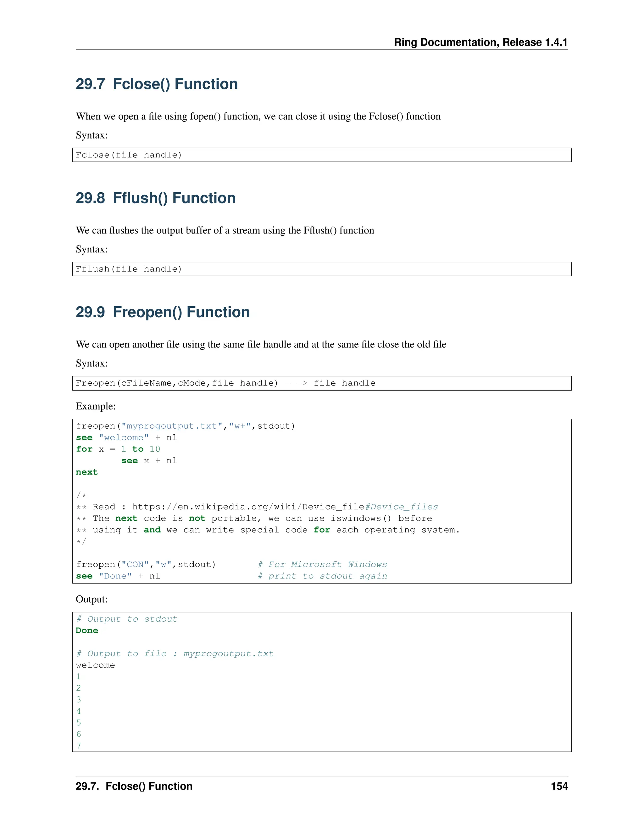 Ring Documentation, Release 1.4.1 29.7 Fclose() Function When we open a file using fopen() function, we can close it using the Fclose() function Syntax: Fclose(file handle) 29.8 Fflush() Function We can flushes the output buffer of a stream using the Fflush() function Syntax: Fflush(file handle) 29.9 Freopen() Function We can open another file using the same file handle and at the same file close the old file Syntax: Freopen(cFileName,cMode,file handle) ---> file handle Example: freopen("myprogoutput.txt","w+",stdout) see "welcome" + nl for x = 1 to 10 see x + nl next /* ** Read : https://en.wikipedia.org/wiki/Device_file#Device_files ** The next code is not portable, we can use iswindows() before ** using it and we can write special code for each operating system. */ freopen("CON","w",stdout) # For Microsoft Windows see "Done" + nl # print to stdout again Output: # Output to stdout Done # Output to file : myprogoutput.txt welcome 1 2 3 4 5 6 7 29.7. Fclose() Function 154 