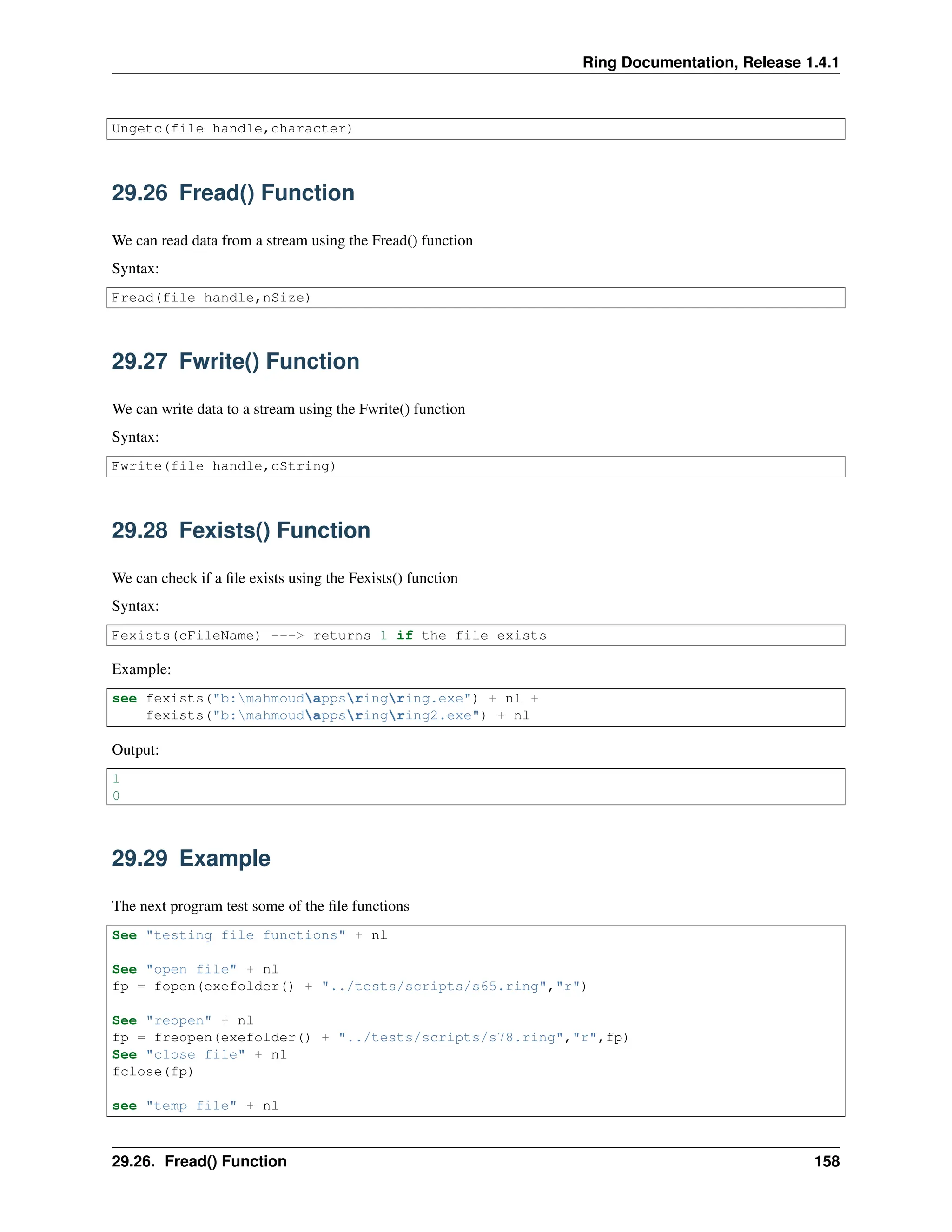 Ring Documentation, Release 1.4.1 Ungetc(file handle,character) 29.26 Fread() Function We can read data from a stream using the Fread() function Syntax: Fread(file handle,nSize) 29.27 Fwrite() Function We can write data to a stream using the Fwrite() function Syntax: Fwrite(file handle,cString) 29.28 Fexists() Function We can check if a file exists using the Fexists() function Syntax: Fexists(cFileName) ---> returns 1 if the file exists Example: see fexists("b:mahmoudappsringring.exe") + nl + fexists("b:mahmoudappsringring2.exe") + nl Output: 1 0 29.29 Example The next program test some of the file functions See "testing file functions" + nl See "open file" + nl fp = fopen(exefolder() + "../tests/scripts/s65.ring","r") See "reopen" + nl fp = freopen(exefolder() + "../tests/scripts/s78.ring","r",fp) See "close file" + nl fclose(fp) see "temp file" + nl 29.26. Fread() Function 158 
