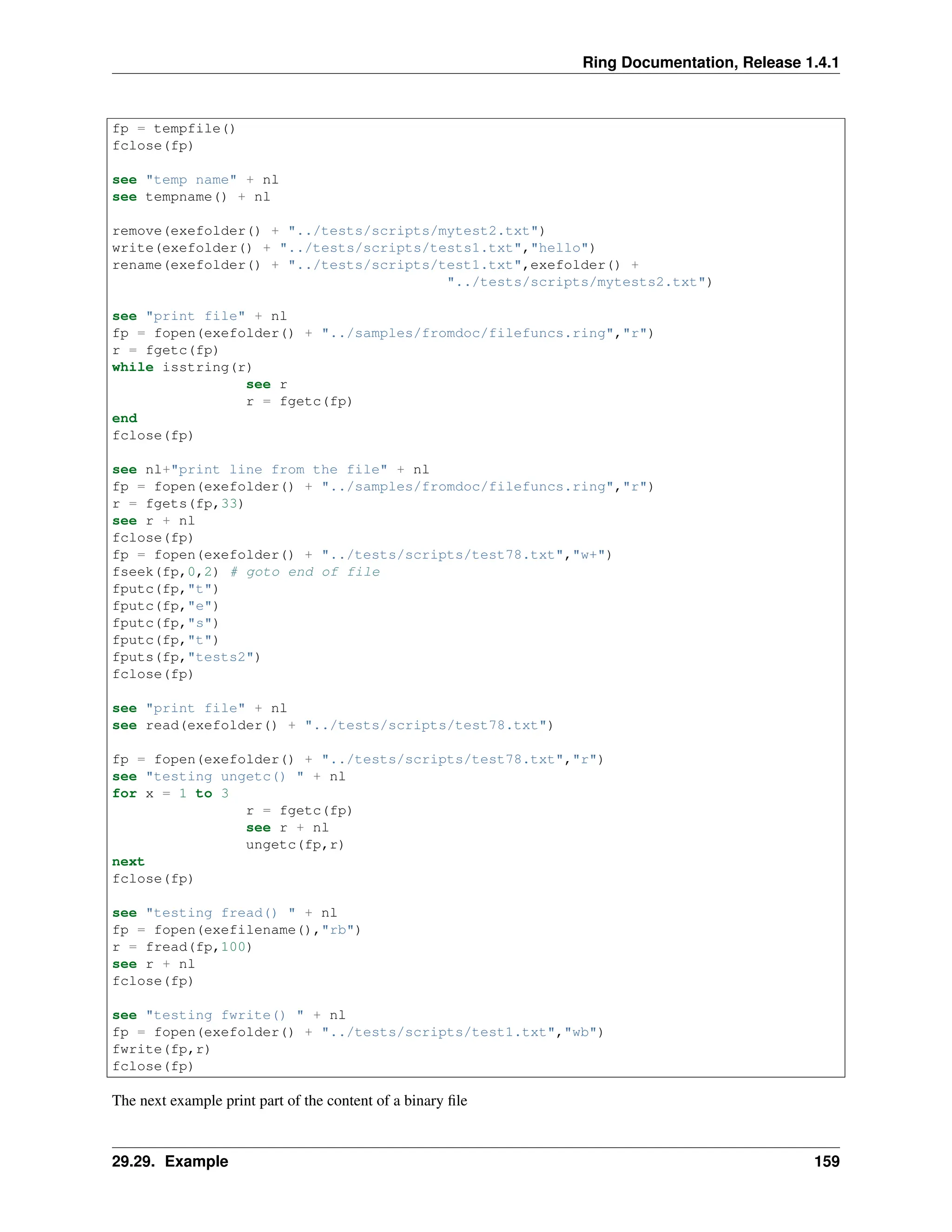 Ring Documentation, Release 1.4.1 fp = tempfile() fclose(fp) see "temp name" + nl see tempname() + nl remove(exefolder() + "../tests/scripts/mytest2.txt") write(exefolder() + "../tests/scripts/tests1.txt","hello") rename(exefolder() + "../tests/scripts/test1.txt",exefolder() + "../tests/scripts/mytests2.txt") see "print file" + nl fp = fopen(exefolder() + "../samples/fromdoc/filefuncs.ring","r") r = fgetc(fp) while isstring(r) see r r = fgetc(fp) end fclose(fp) see nl+"print line from the file" + nl fp = fopen(exefolder() + "../samples/fromdoc/filefuncs.ring","r") r = fgets(fp,33) see r + nl fclose(fp) fp = fopen(exefolder() + "../tests/scripts/test78.txt","w+") fseek(fp,0,2) # goto end of file fputc(fp,"t") fputc(fp,"e") fputc(fp,"s") fputc(fp,"t") fputs(fp,"tests2") fclose(fp) see "print file" + nl see read(exefolder() + "../tests/scripts/test78.txt") fp = fopen(exefolder() + "../tests/scripts/test78.txt","r") see "testing ungetc() " + nl for x = 1 to 3 r = fgetc(fp) see r + nl ungetc(fp,r) next fclose(fp) see "testing fread() " + nl fp = fopen(exefilename(),"rb") r = fread(fp,100) see r + nl fclose(fp) see "testing fwrite() " + nl fp = fopen(exefolder() + "../tests/scripts/test1.txt","wb") fwrite(fp,r) fclose(fp) The next example print part of the content of a binary file 29.29. Example 159 