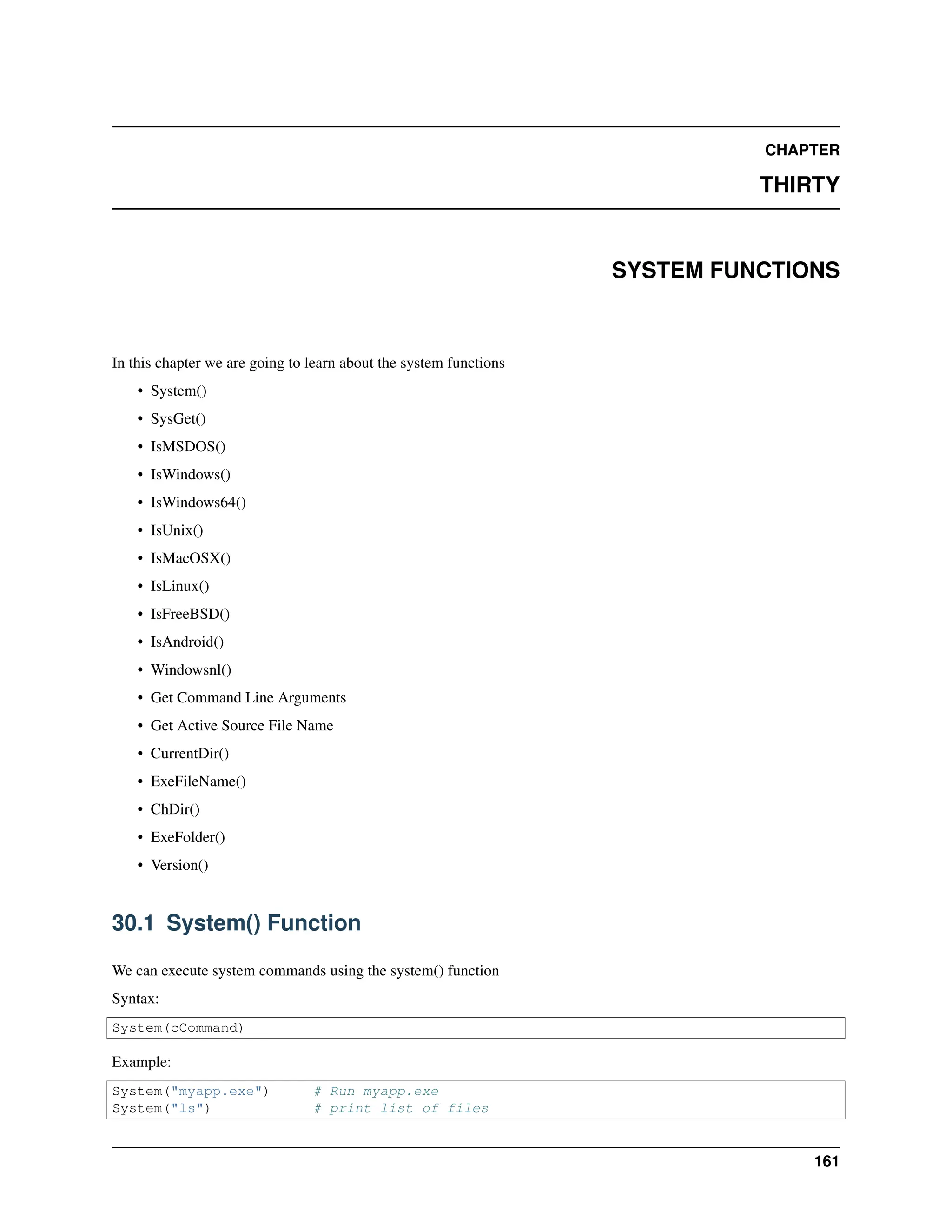CHAPTER THIRTY SYSTEM FUNCTIONS In this chapter we are going to learn about the system functions • System() • SysGet() • IsMSDOS() • IsWindows() • IsWindows64() • IsUnix() • IsMacOSX() • IsLinux() • IsFreeBSD() • IsAndroid() • Windowsnl() • Get Command Line Arguments • Get Active Source File Name • CurrentDir() • ExeFileName() • ChDir() • ExeFolder() • Version() 30.1 System() Function We can execute system commands using the system() function Syntax: System(cCommand) Example: System("myapp.exe") # Run myapp.exe System("ls") # print list of files 161 