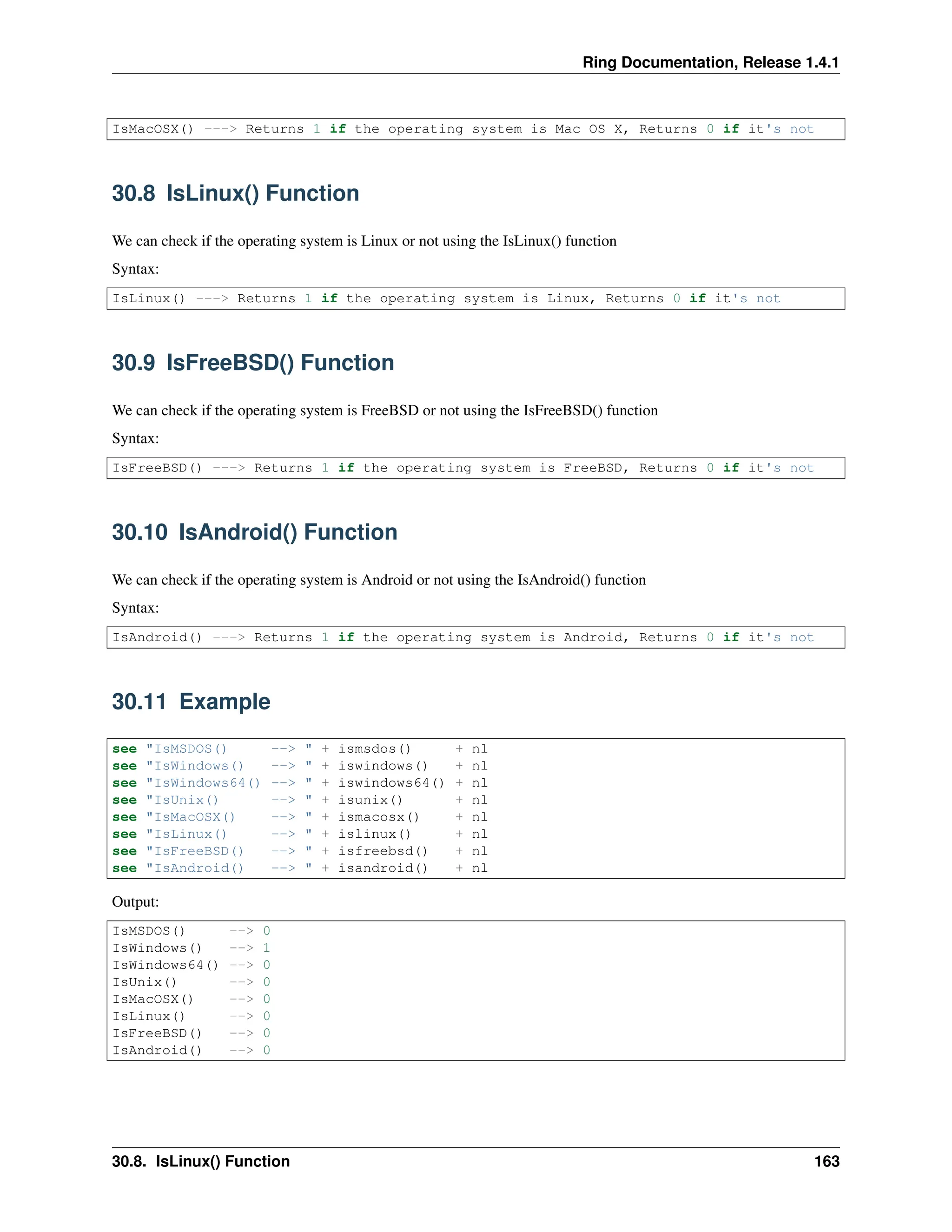 Ring Documentation, Release 1.4.1 IsMacOSX() ---> Returns 1 if the operating system is Mac OS X, Returns 0 if it's not 30.8 IsLinux() Function We can check if the operating system is Linux or not using the IsLinux() function Syntax: IsLinux() ---> Returns 1 if the operating system is Linux, Returns 0 if it's not 30.9 IsFreeBSD() Function We can check if the operating system is FreeBSD or not using the IsFreeBSD() function Syntax: IsFreeBSD() ---> Returns 1 if the operating system is FreeBSD, Returns 0 if it's not 30.10 IsAndroid() Function We can check if the operating system is Android or not using the IsAndroid() function Syntax: IsAndroid() ---> Returns 1 if the operating system is Android, Returns 0 if it's not 30.11 Example see "IsMSDOS() --> " + ismsdos() + nl see "IsWindows() --> " + iswindows() + nl see "IsWindows64() --> " + iswindows64() + nl see "IsUnix() --> " + isunix() + nl see "IsMacOSX() --> " + ismacosx() + nl see "IsLinux() --> " + islinux() + nl see "IsFreeBSD() --> " + isfreebsd() + nl see "IsAndroid() --> " + isandroid() + nl Output: IsMSDOS() --> 0 IsWindows() --> 1 IsWindows64() --> 0 IsUnix() --> 0 IsMacOSX() --> 0 IsLinux() --> 0 IsFreeBSD() --> 0 IsAndroid() --> 0 30.8. IsLinux() Function 163 