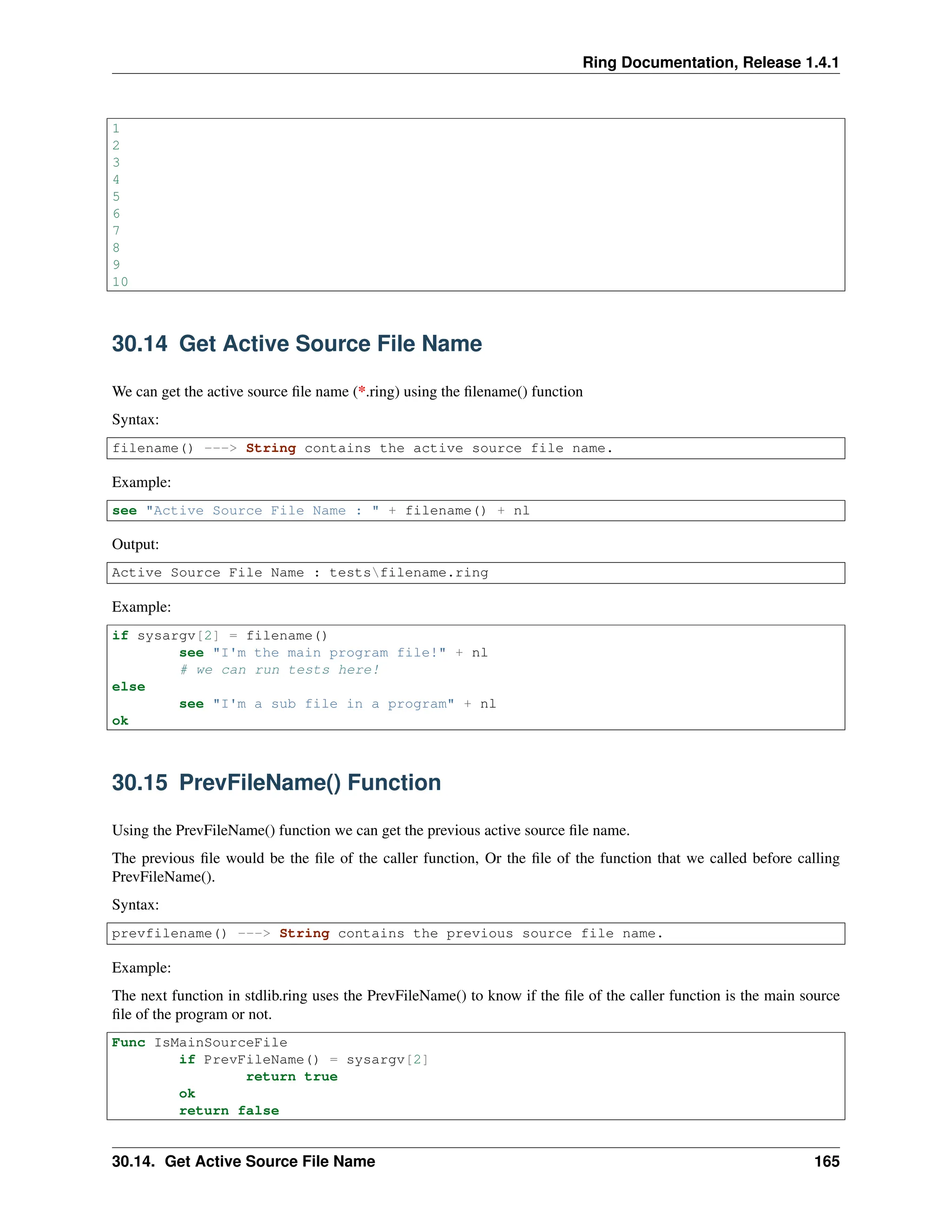 Ring Documentation, Release 1.4.1 1 2 3 4 5 6 7 8 9 10 30.14 Get Active Source File Name We can get the active source file name (*.ring) using the filename() function Syntax: filename() ---> String contains the active source file name. Example: see "Active Source File Name : " + filename() + nl Output: Active Source File Name : testsfilename.ring Example: if sysargv[2] = filename() see "I'm the main program file!" + nl # we can run tests here! else see "I'm a sub file in a program" + nl ok 30.15 PrevFileName() Function Using the PrevFileName() function we can get the previous active source file name. The previous file would be the file of the caller function, Or the file of the function that we called before calling PrevFileName(). Syntax: prevfilename() ---> String contains the previous source file name. Example: The next function in stdlib.ring uses the PrevFileName() to know if the file of the caller function is the main source file of the program or not. Func IsMainSourceFile if PrevFileName() = sysargv[2] return true ok return false 30.14. Get Active Source File Name 165 