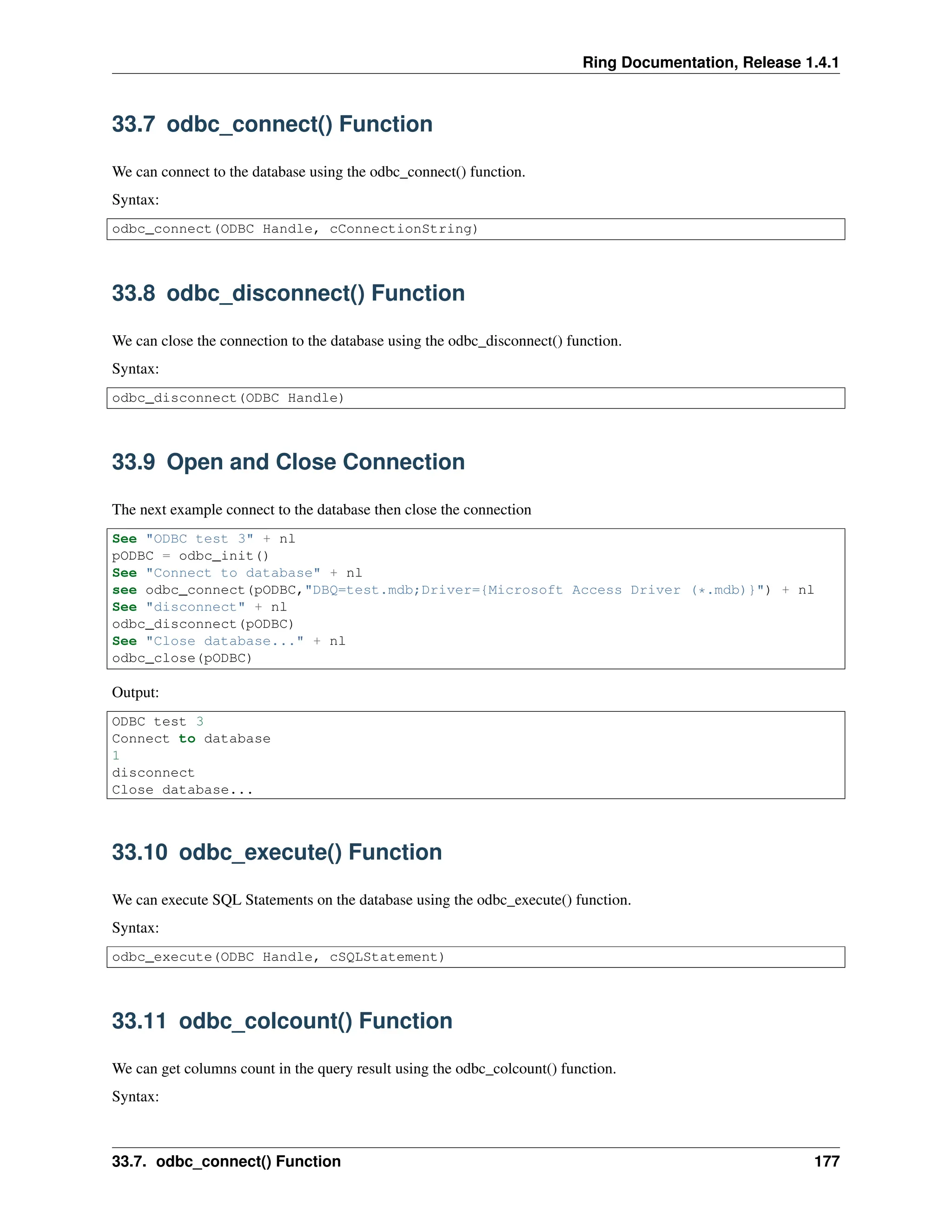 Ring Documentation, Release 1.4.1 33.7 odbc_connect() Function We can connect to the database using the odbc_connect() function. Syntax: odbc_connect(ODBC Handle, cConnectionString) 33.8 odbc_disconnect() Function We can close the connection to the database using the odbc_disconnect() function. Syntax: odbc_disconnect(ODBC Handle) 33.9 Open and Close Connection The next example connect to the database then close the connection See "ODBC test 3" + nl pODBC = odbc_init() See "Connect to database" + nl see odbc_connect(pODBC,"DBQ=test.mdb;Driver={Microsoft Access Driver (*.mdb)}") + nl See "disconnect" + nl odbc_disconnect(pODBC) See "Close database..." + nl odbc_close(pODBC) Output: ODBC test 3 Connect to database 1 disconnect Close database... 33.10 odbc_execute() Function We can execute SQL Statements on the database using the odbc_execute() function. Syntax: odbc_execute(ODBC Handle, cSQLStatement) 33.11 odbc_colcount() Function We can get columns count in the query result using the odbc_colcount() function. Syntax: 33.7. odbc_connect() Function 177 
