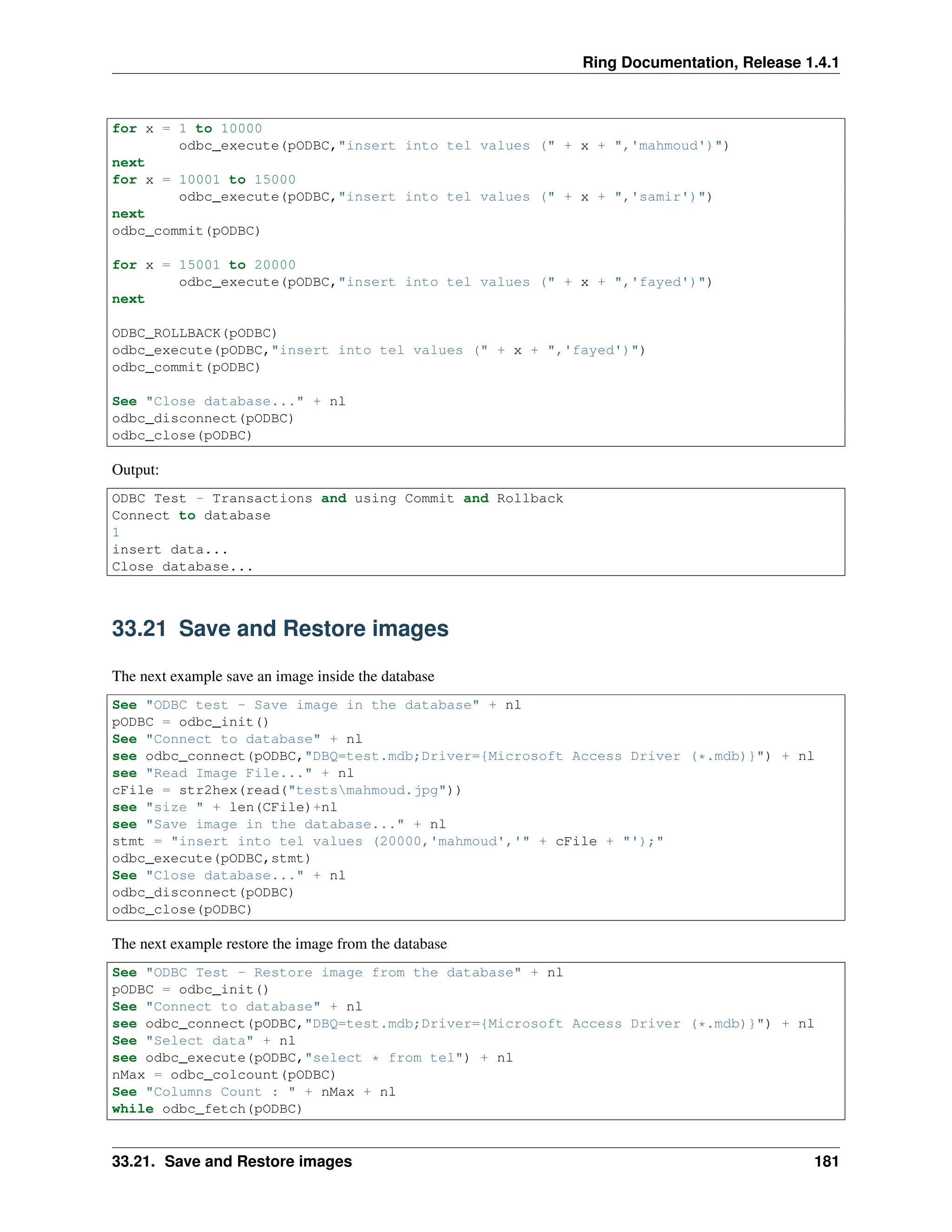 Ring Documentation, Release 1.4.1 for x = 1 to 10000 odbc_execute(pODBC,"insert into tel values (" + x + ",'mahmoud')") next for x = 10001 to 15000 odbc_execute(pODBC,"insert into tel values (" + x + ",'samir')") next odbc_commit(pODBC) for x = 15001 to 20000 odbc_execute(pODBC,"insert into tel values (" + x + ",'fayed')") next ODBC_ROLLBACK(pODBC) odbc_execute(pODBC,"insert into tel values (" + x + ",'fayed')") odbc_commit(pODBC) See "Close database..." + nl odbc_disconnect(pODBC) odbc_close(pODBC) Output: ODBC Test - Transactions and using Commit and Rollback Connect to database 1 insert data... Close database... 33.21 Save and Restore images The next example save an image inside the database See "ODBC test - Save image in the database" + nl pODBC = odbc_init() See "Connect to database" + nl see odbc_connect(pODBC,"DBQ=test.mdb;Driver={Microsoft Access Driver (*.mdb)}") + nl see "Read Image File..." + nl cFile = str2hex(read("testsmahmoud.jpg")) see "size " + len(CFile)+nl see "Save image in the database..." + nl stmt = "insert into tel values (20000,'mahmoud','" + cFile + "');" odbc_execute(pODBC,stmt) See "Close database..." + nl odbc_disconnect(pODBC) odbc_close(pODBC) The next example restore the image from the database See "ODBC Test - Restore image from the database" + nl pODBC = odbc_init() See "Connect to database" + nl see odbc_connect(pODBC,"DBQ=test.mdb;Driver={Microsoft Access Driver (*.mdb)}") + nl See "Select data" + nl see odbc_execute(pODBC,"select * from tel") + nl nMax = odbc_colcount(pODBC) See "Columns Count : " + nMax + nl while odbc_fetch(pODBC) 33.21. Save and Restore images 181 