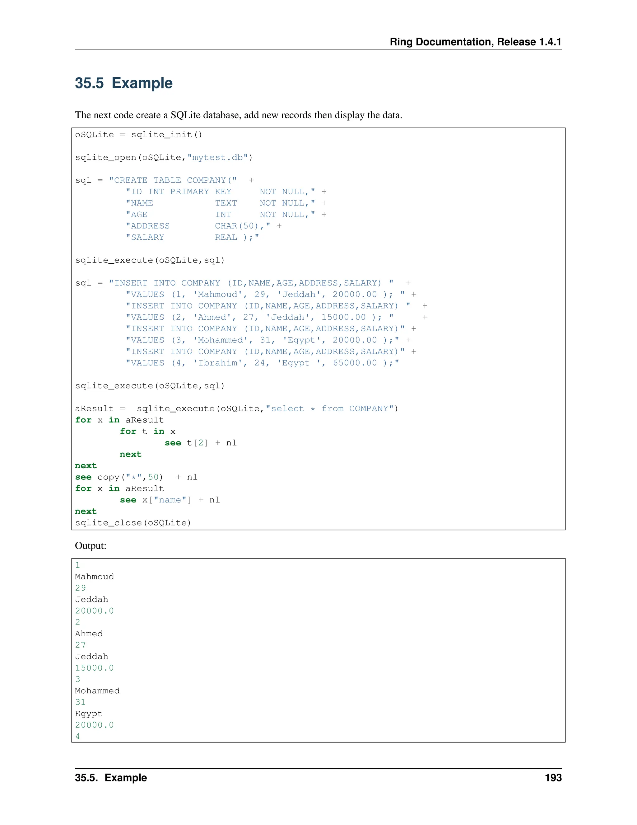 Ring Documentation, Release 1.4.1 35.5 Example The next code create a SQLite database, add new records then display the data. oSQLite = sqlite_init() sqlite_open(oSQLite,"mytest.db") sql = "CREATE TABLE COMPANY(" + "ID INT PRIMARY KEY NOT NULL," + "NAME TEXT NOT NULL," + "AGE INT NOT NULL," + "ADDRESS CHAR(50)," + "SALARY REAL );" sqlite_execute(oSQLite,sql) sql = "INSERT INTO COMPANY (ID,NAME,AGE,ADDRESS,SALARY) " + "VALUES (1, 'Mahmoud', 29, 'Jeddah', 20000.00 ); " + "INSERT INTO COMPANY (ID,NAME,AGE,ADDRESS,SALARY) " + "VALUES (2, 'Ahmed', 27, 'Jeddah', 15000.00 ); " + "INSERT INTO COMPANY (ID,NAME,AGE,ADDRESS,SALARY)" + "VALUES (3, 'Mohammed', 31, 'Egypt', 20000.00 );" + "INSERT INTO COMPANY (ID,NAME,AGE,ADDRESS,SALARY)" + "VALUES (4, 'Ibrahim', 24, 'Egypt ', 65000.00 );" sqlite_execute(oSQLite,sql) aResult = sqlite_execute(oSQLite,"select * from COMPANY") for x in aResult for t in x see t[2] + nl next next see copy("*",50) + nl for x in aResult see x["name"] + nl next sqlite_close(oSQLite) Output: 1 Mahmoud 29 Jeddah 20000.0 2 Ahmed 27 Jeddah 15000.0 3 Mohammed 31 Egypt 20000.0 4 35.5. Example 193 