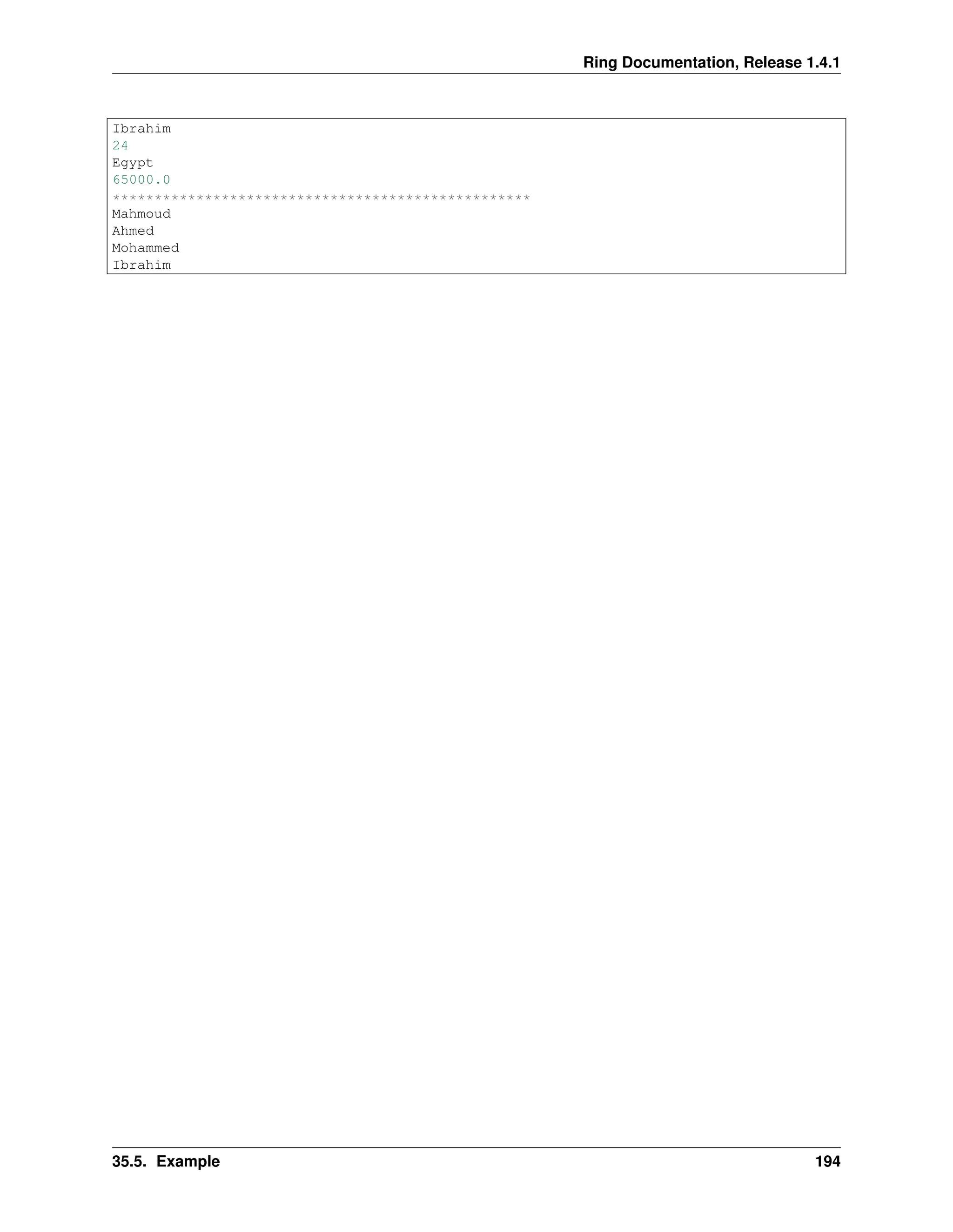 Ring Documentation, Release 1.4.1 Ibrahim 24 Egypt 65000.0 ************************************************** Mahmoud Ahmed Mohammed Ibrahim 35.5. Example 194 
