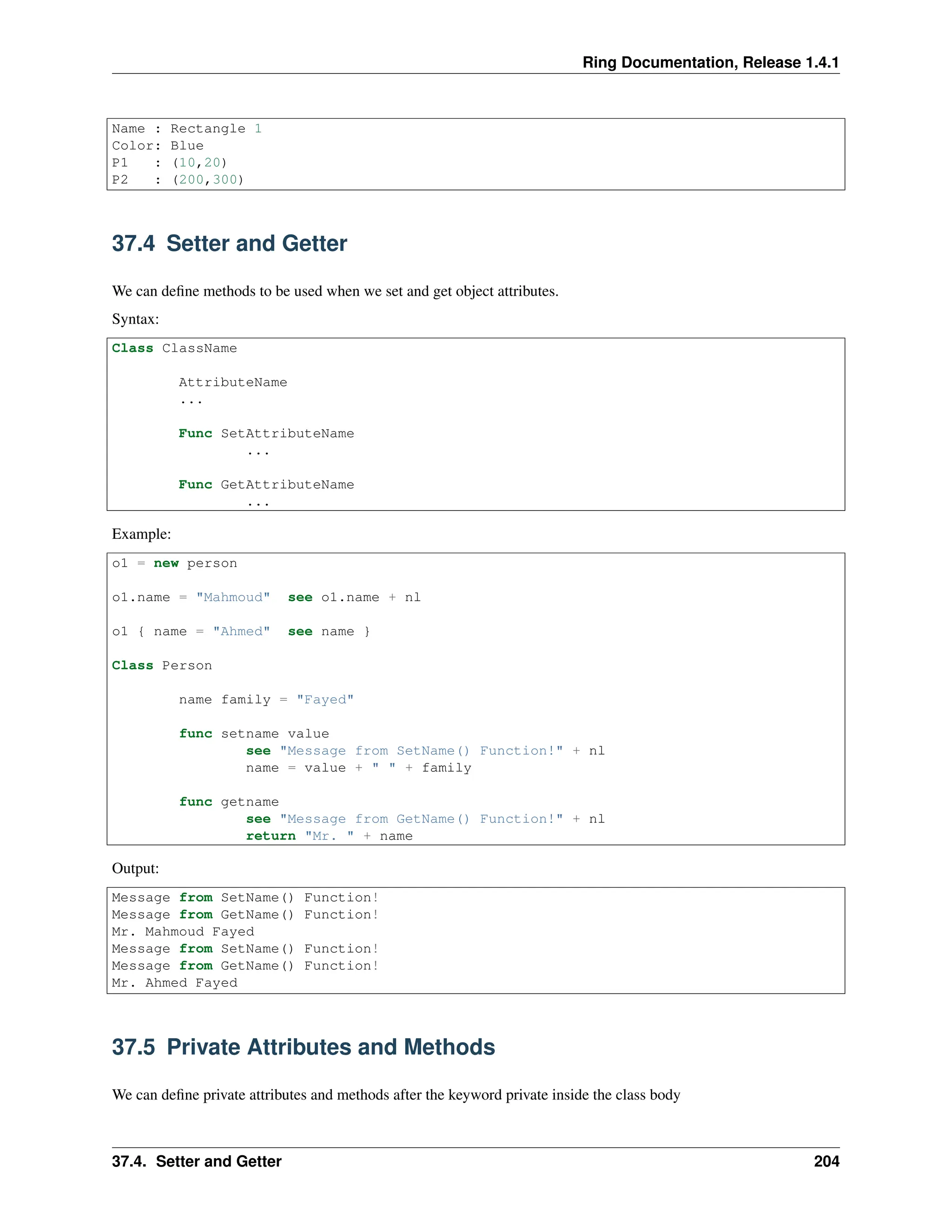 Ring Documentation, Release 1.4.1 Name : Rectangle 1 Color: Blue P1 : (10,20) P2 : (200,300) 37.4 Setter and Getter We can define methods to be used when we set and get object attributes. Syntax: Class ClassName AttributeName ... Func SetAttributeName ... Func GetAttributeName ... Example: o1 = new person o1.name = "Mahmoud" see o1.name + nl o1 { name = "Ahmed" see name } Class Person name family = "Fayed" func setname value see "Message from SetName() Function!" + nl name = value + " " + family func getname see "Message from GetName() Function!" + nl return "Mr. " + name Output: Message from SetName() Function! Message from GetName() Function! Mr. Mahmoud Fayed Message from SetName() Function! Message from GetName() Function! Mr. Ahmed Fayed 37.5 Private Attributes and Methods We can define private attributes and methods after the keyword private inside the class body 37.4. Setter and Getter 204 