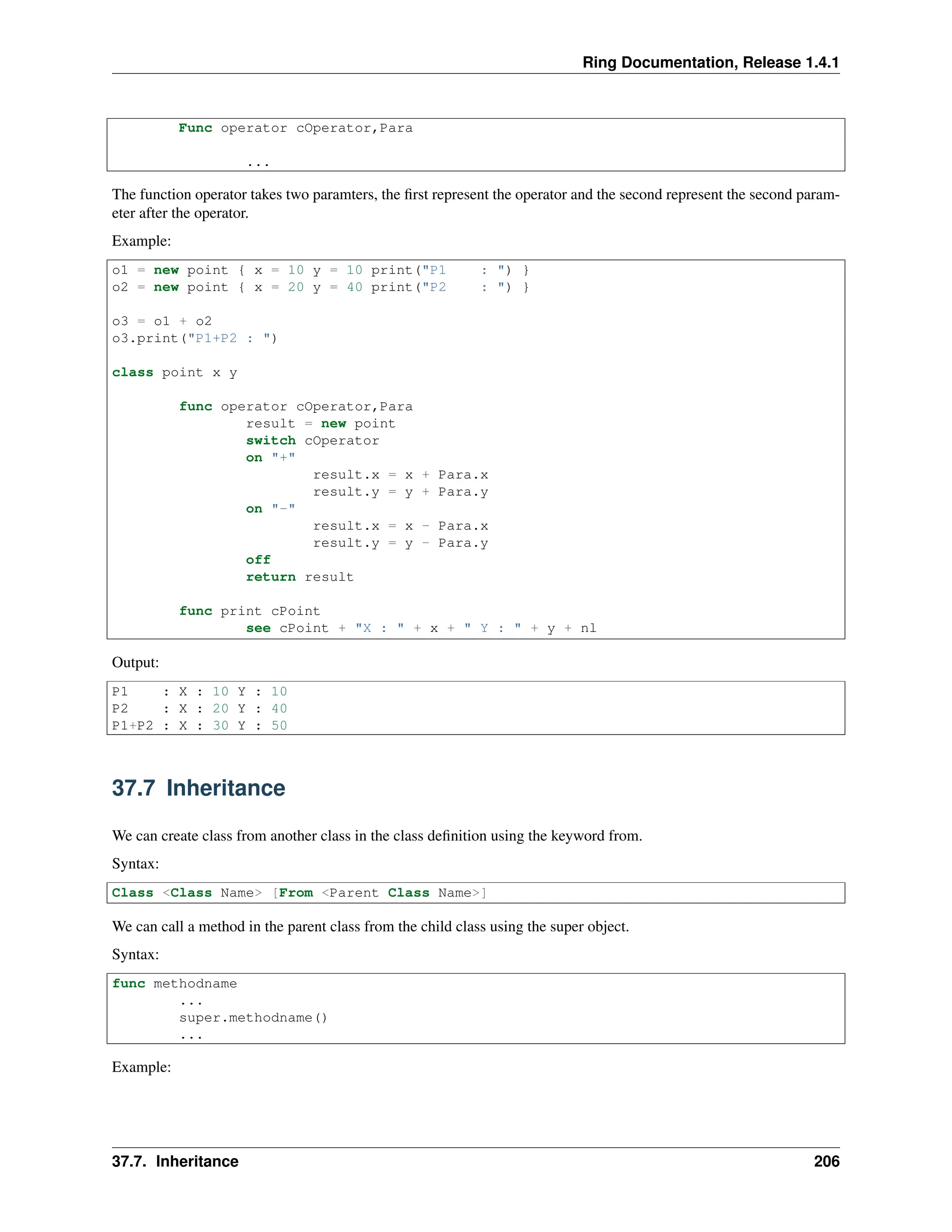 Ring Documentation, Release 1.4.1 Func operator cOperator,Para ... The function operator takes two paramters, the first represent the operator and the second represent the second param- eter after the operator. Example: o1 = new point { x = 10 y = 10 print("P1 : ") } o2 = new point { x = 20 y = 40 print("P2 : ") } o3 = o1 + o2 o3.print("P1+P2 : ") class point x y func operator cOperator,Para result = new point switch cOperator on "+" result.x = x + Para.x result.y = y + Para.y on "-" result.x = x - Para.x result.y = y - Para.y off return result func print cPoint see cPoint + "X : " + x + " Y : " + y + nl Output: P1 : X : 10 Y : 10 P2 : X : 20 Y : 40 P1+P2 : X : 30 Y : 50 37.7 Inheritance We can create class from another class in the class definition using the keyword from. Syntax: Class <Class Name> [From <Parent Class Name>] We can call a method in the parent class from the child class using the super object. Syntax: func methodname ... super.methodname() ... Example: 37.7. Inheritance 206 