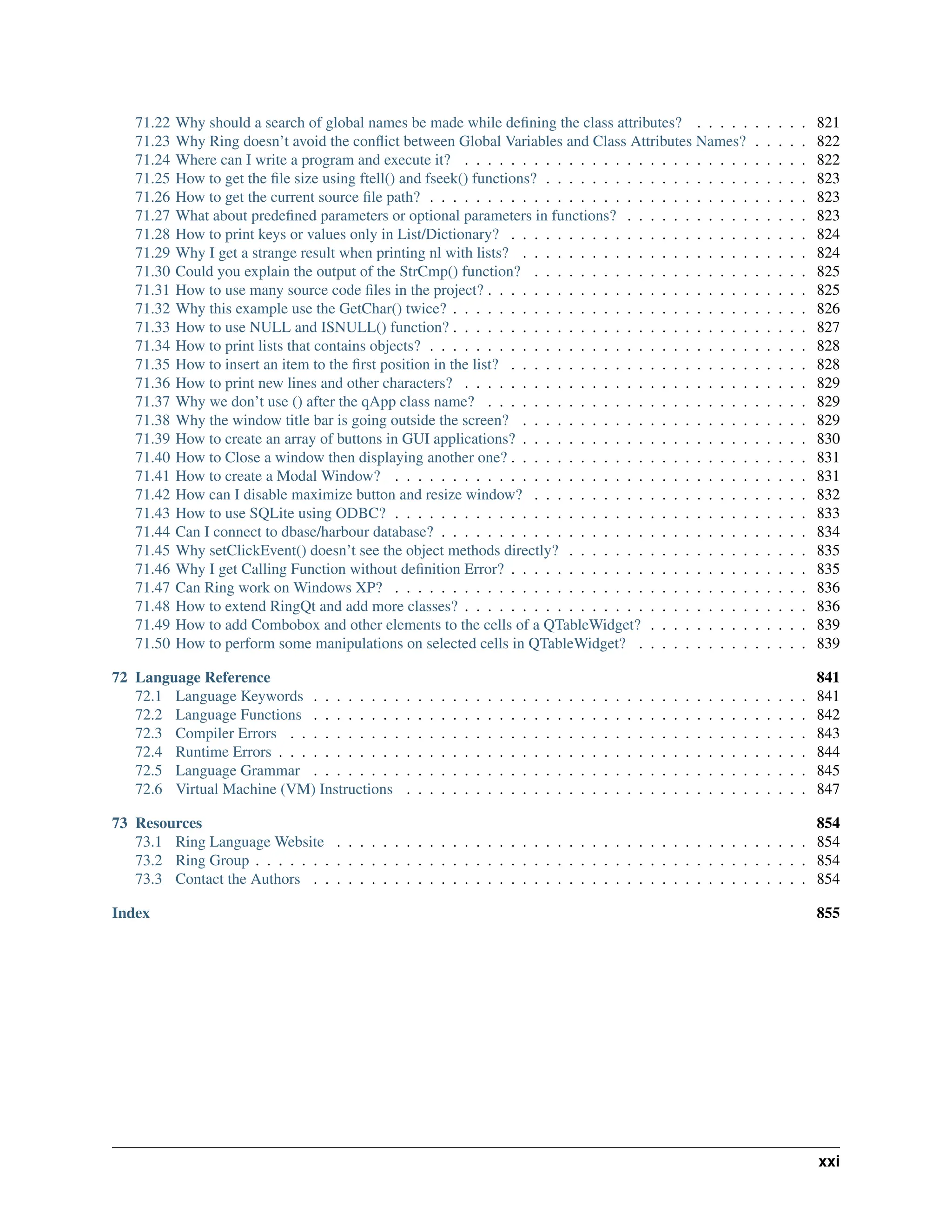 71.22 Why should a search of global names be made while defining the class attributes? . . . . . . . . . . 821 71.23 Why Ring doesn’t avoid the conflict between Global Variables and Class Attributes Names? . . . . . 822 71.24 Where can I write a program and execute it? . . . . . . . . . . . . . . . . . . . . . . . . . . . . . . 822 71.25 How to get the file size using ftell() and fseek() functions? . . . . . . . . . . . . . . . . . . . . . . . 823 71.26 How to get the current source file path? . . . . . . . . . . . . . . . . . . . . . . . . . . . . . . . . . 823 71.27 What about predefined parameters or optional parameters in functions? . . . . . . . . . . . . . . . . 823 71.28 How to print keys or values only in List/Dictionary? . . . . . . . . . . . . . . . . . . . . . . . . . . 824 71.29 Why I get a strange result when printing nl with lists? . . . . . . . . . . . . . . . . . . . . . . . . . 824 71.30 Could you explain the output of the StrCmp() function? . . . . . . . . . . . . . . . . . . . . . . . . 825 71.31 How to use many source code files in the project? . . . . . . . . . . . . . . . . . . . . . . . . . . . . 825 71.32 Why this example use the GetChar() twice? . . . . . . . . . . . . . . . . . . . . . . . . . . . . . . . 826 71.33 How to use NULL and ISNULL() function? . . . . . . . . . . . . . . . . . . . . . . . . . . . . . . . 827 71.34 How to print lists that contains objects? . . . . . . . . . . . . . . . . . . . . . . . . . . . . . . . . . 828 71.35 How to insert an item to the first position in the list? . . . . . . . . . . . . . . . . . . . . . . . . . . 828 71.36 How to print new lines and other characters? . . . . . . . . . . . . . . . . . . . . . . . . . . . . . . 829 71.37 Why we don’t use () after the qApp class name? . . . . . . . . . . . . . . . . . . . . . . . . . . . . 829 71.38 Why the window title bar is going outside the screen? . . . . . . . . . . . . . . . . . . . . . . . . . 829 71.39 How to create an array of buttons in GUI applications? . . . . . . . . . . . . . . . . . . . . . . . . . 830 71.40 How to Close a window then displaying another one? . . . . . . . . . . . . . . . . . . . . . . . . . . 831 71.41 How to create a Modal Window? . . . . . . . . . . . . . . . . . . . . . . . . . . . . . . . . . . . . 831 71.42 How can I disable maximize button and resize window? . . . . . . . . . . . . . . . . . . . . . . . . 832 71.43 How to use SQLite using ODBC? . . . . . . . . . . . . . . . . . . . . . . . . . . . . . . . . . . . . 833 71.44 Can I connect to dbase/harbour database? . . . . . . . . . . . . . . . . . . . . . . . . . . . . . . . . 834 71.45 Why setClickEvent() doesn’t see the object methods directly? . . . . . . . . . . . . . . . . . . . . . 835 71.46 Why I get Calling Function without definition Error? . . . . . . . . . . . . . . . . . . . . . . . . . . 835 71.47 Can Ring work on Windows XP? . . . . . . . . . . . . . . . . . . . . . . . . . . . . . . . . . . . . 836 71.48 How to extend RingQt and add more classes? . . . . . . . . . . . . . . . . . . . . . . . . . . . . . . 836 71.49 How to add Combobox and other elements to the cells of a QTableWidget? . . . . . . . . . . . . . . 839 71.50 How to perform some manipulations on selected cells in QTableWidget? . . . . . . . . . . . . . . . 839 72 Language Reference 841 72.1 Language Keywords . . . . . . . . . . . . . . . . . . . . . . . . . . . . . . . . . . . . . . . . . . . 841 72.2 Language Functions . . . . . . . . . . . . . . . . . . . . . . . . . . . . . . . . . . . . . . . . . . . 842 72.3 Compiler Errors . . . . . . . . . . . . . . . . . . . . . . . . . . . . . . . . . . . . . . . . . . . . . 843 72.4 Runtime Errors . . . . . . . . . . . . . . . . . . . . . . . . . . . . . . . . . . . . . . . . . . . . . . 844 72.5 Language Grammar . . . . . . . . . . . . . . . . . . . . . . . . . . . . . . . . . . . . . . . . . . . 845 72.6 Virtual Machine (VM) Instructions . . . . . . . . . . . . . . . . . . . . . . . . . . . . . . . . . . . 847 73 Resources 854 73.1 Ring Language Website . . . . . . . . . . . . . . . . . . . . . . . . . . . . . . . . . . . . . . . . . 854 73.2 Ring Group . . . . . . . . . . . . . . . . . . . . . . . . . . . . . . . . . . . . . . . . . . . . . . . . 854 73.3 Contact the Authors . . . . . . . . . . . . . . . . . . . . . . . . . . . . . . . . . . . . . . . . . . . 854 Index 855 xxi 