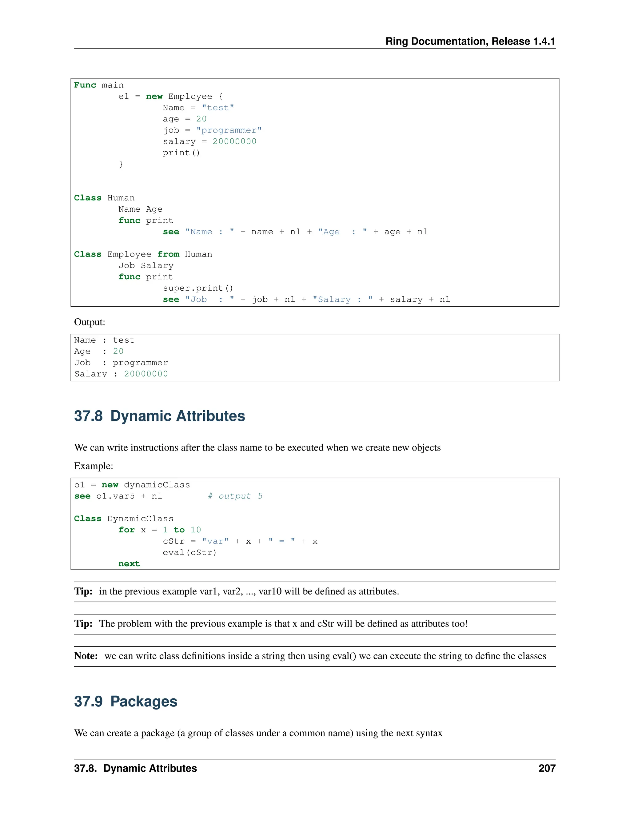 Ring Documentation, Release 1.4.1 Func main e1 = new Employee { Name = "test" age = 20 job = "programmer" salary = 20000000 print() } Class Human Name Age func print see "Name : " + name + nl + "Age : " + age + nl Class Employee from Human Job Salary func print super.print() see "Job : " + job + nl + "Salary : " + salary + nl Output: Name : test Age : 20 Job : programmer Salary : 20000000 37.8 Dynamic Attributes We can write instructions after the class name to be executed when we create new objects Example: o1 = new dynamicClass see o1.var5 + nl # output 5 Class DynamicClass for x = 1 to 10 cStr = "var" + x + " = " + x eval(cStr) next Tip: in the previous example var1, var2, ..., var10 will be defined as attributes. Tip: The problem with the previous example is that x and cStr will be defined as attributes too! Note: we can write class definitions inside a string then using eval() we can execute the string to define the classes 37.9 Packages We can create a package (a group of classes under a common name) using the next syntax 37.8. Dynamic Attributes 207 