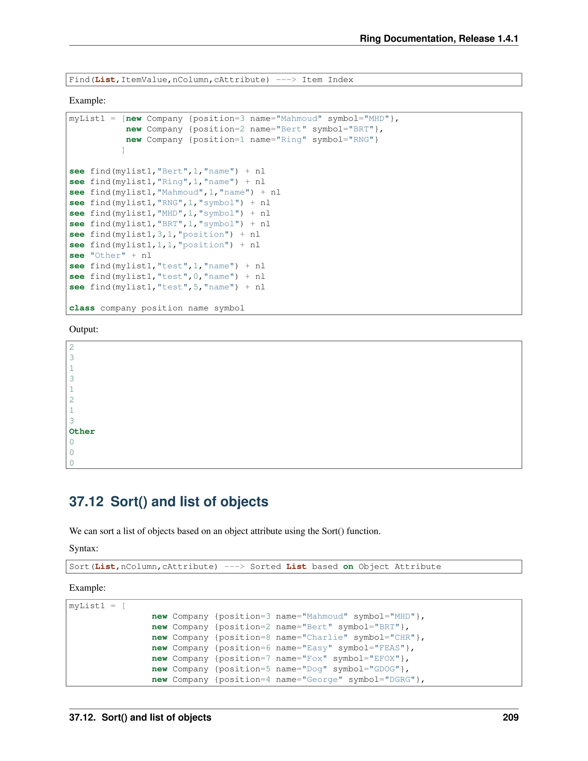 Ring Documentation, Release 1.4.1 Find(List,ItemValue,nColumn,cAttribute) ---> Item Index Example: myList1 = [new Company {position=3 name="Mahmoud" symbol="MHD"}, new Company {position=2 name="Bert" symbol="BRT"}, new Company {position=1 name="Ring" symbol="RNG"} ] see find(mylist1,"Bert",1,"name") + nl see find(mylist1,"Ring",1,"name") + nl see find(mylist1,"Mahmoud",1,"name") + nl see find(mylist1,"RNG",1,"symbol") + nl see find(mylist1,"MHD",1,"symbol") + nl see find(mylist1,"BRT",1,"symbol") + nl see find(mylist1,3,1,"position") + nl see find(mylist1,1,1,"position") + nl see "Other" + nl see find(mylist1,"test",1,"name") + nl see find(mylist1,"test",0,"name") + nl see find(mylist1,"test",5,"name") + nl class company position name symbol Output: 2 3 1 3 1 2 1 3 Other 0 0 0 37.12 Sort() and list of objects We can sort a list of objects based on an object attribute using the Sort() function. Syntax: Sort(List,nColumn,cAttribute) ---> Sorted List based on Object Attribute Example: myList1 = [ new Company {position=3 name="Mahmoud" symbol="MHD"}, new Company {position=2 name="Bert" symbol="BRT"}, new Company {position=8 name="Charlie" symbol="CHR"}, new Company {position=6 name="Easy" symbol="FEAS"}, new Company {position=7 name="Fox" symbol="EFOX"}, new Company {position=5 name="Dog" symbol="GDOG"}, new Company {position=4 name="George" symbol="DGRG"}, 37.12. Sort() and list of objects 209 