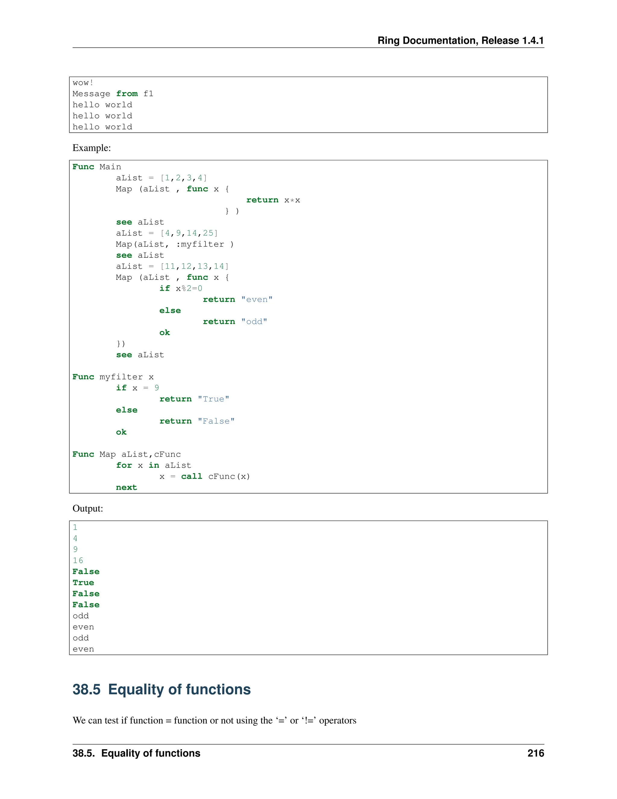 Ring Documentation, Release 1.4.1 wow! Message from f1 hello world hello world hello world Example: Func Main aList = [1,2,3,4] Map (aList , func x { return x*x } ) see aList aList = [4,9,14,25] Map(aList, :myfilter ) see aList aList = [11,12,13,14] Map (aList , func x { if x%2=0 return "even" else return "odd" ok }) see aList Func myfilter x if x = 9 return "True" else return "False" ok Func Map aList,cFunc for x in aList x = call cFunc(x) next Output: 1 4 9 16 False True False False odd even odd even 38.5 Equality of functions We can test if function = function or not using the ‘=’ or ‘!=’ operators 38.5. Equality of functions 216 