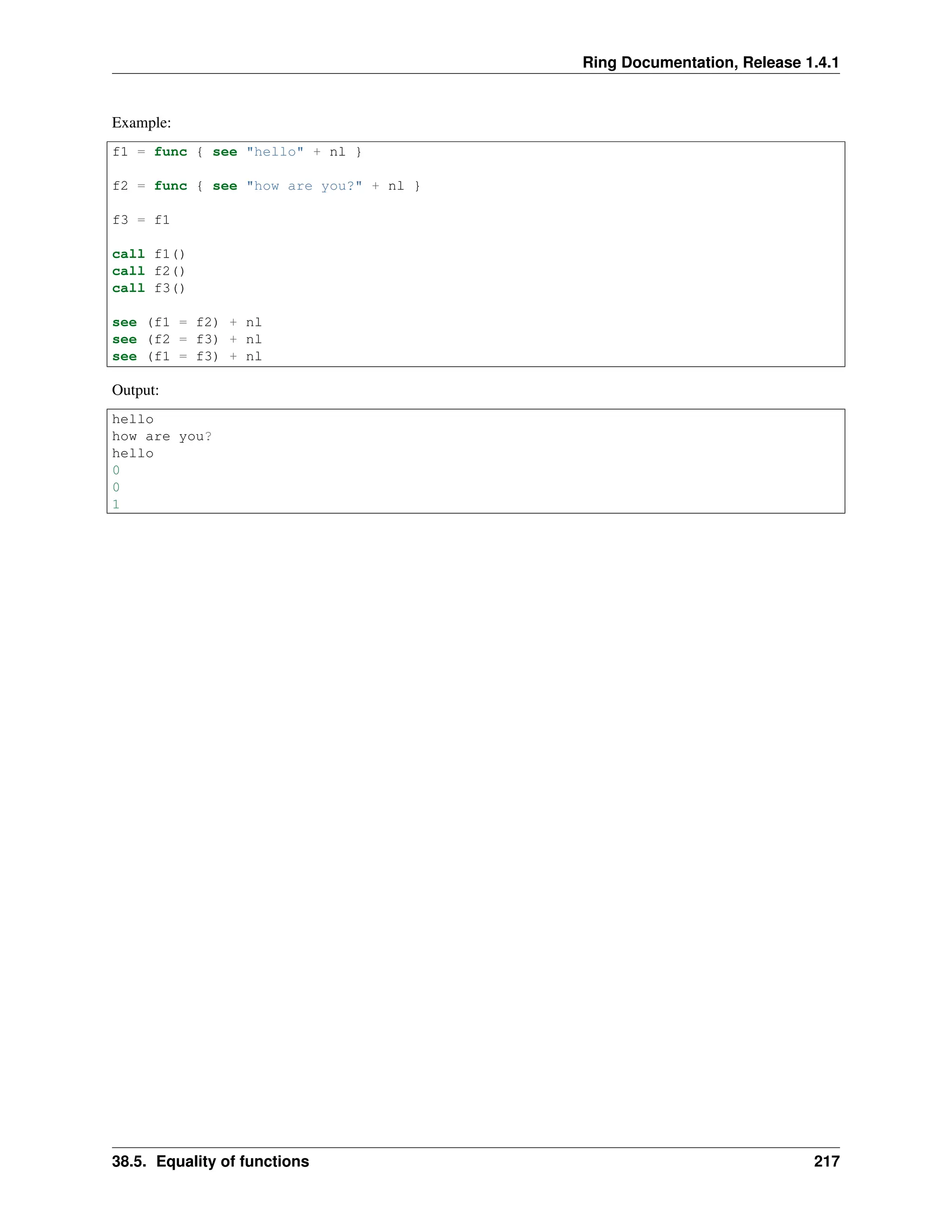 Ring Documentation, Release 1.4.1 Example: f1 = func { see "hello" + nl } f2 = func { see "how are you?" + nl } f3 = f1 call f1() call f2() call f3() see (f1 = f2) + nl see (f2 = f3) + nl see (f1 = f3) + nl Output: hello how are you? hello 0 0 1 38.5. Equality of functions 217 