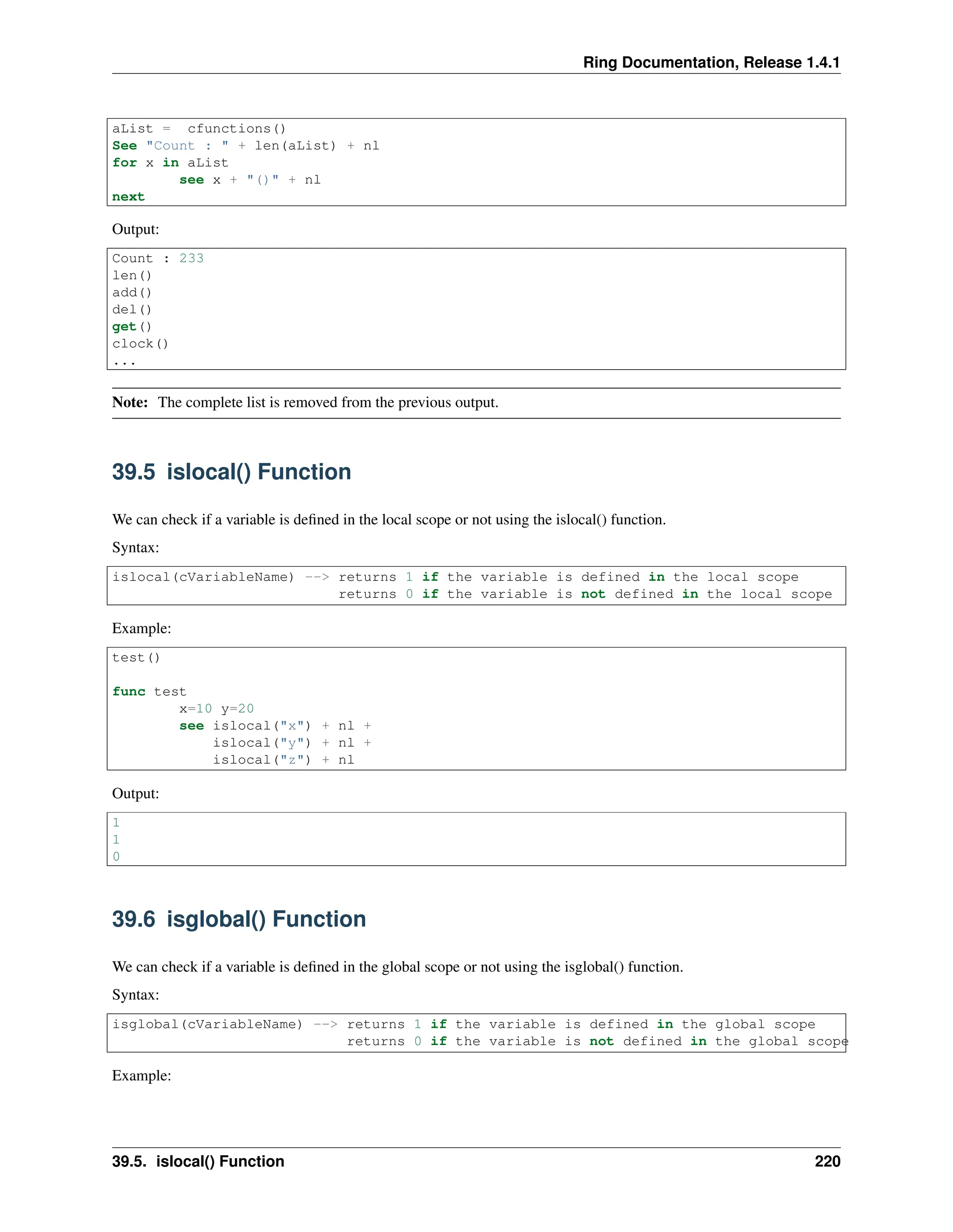 Ring Documentation, Release 1.4.1 aList = cfunctions() See "Count : " + len(aList) + nl for x in aList see x + "()" + nl next Output: Count : 233 len() add() del() get() clock() ... Note: The complete list is removed from the previous output. 39.5 islocal() Function We can check if a variable is defined in the local scope or not using the islocal() function. Syntax: islocal(cVariableName) --> returns 1 if the variable is defined in the local scope returns 0 if the variable is not defined in the local scope Example: test() func test x=10 y=20 see islocal("x") + nl + islocal("y") + nl + islocal("z") + nl Output: 1 1 0 39.6 isglobal() Function We can check if a variable is defined in the global scope or not using the isglobal() function. Syntax: isglobal(cVariableName) --> returns 1 if the variable is defined in the global scope returns 0 if the variable is not defined in the global scope Example: 39.5. islocal() Function 220 