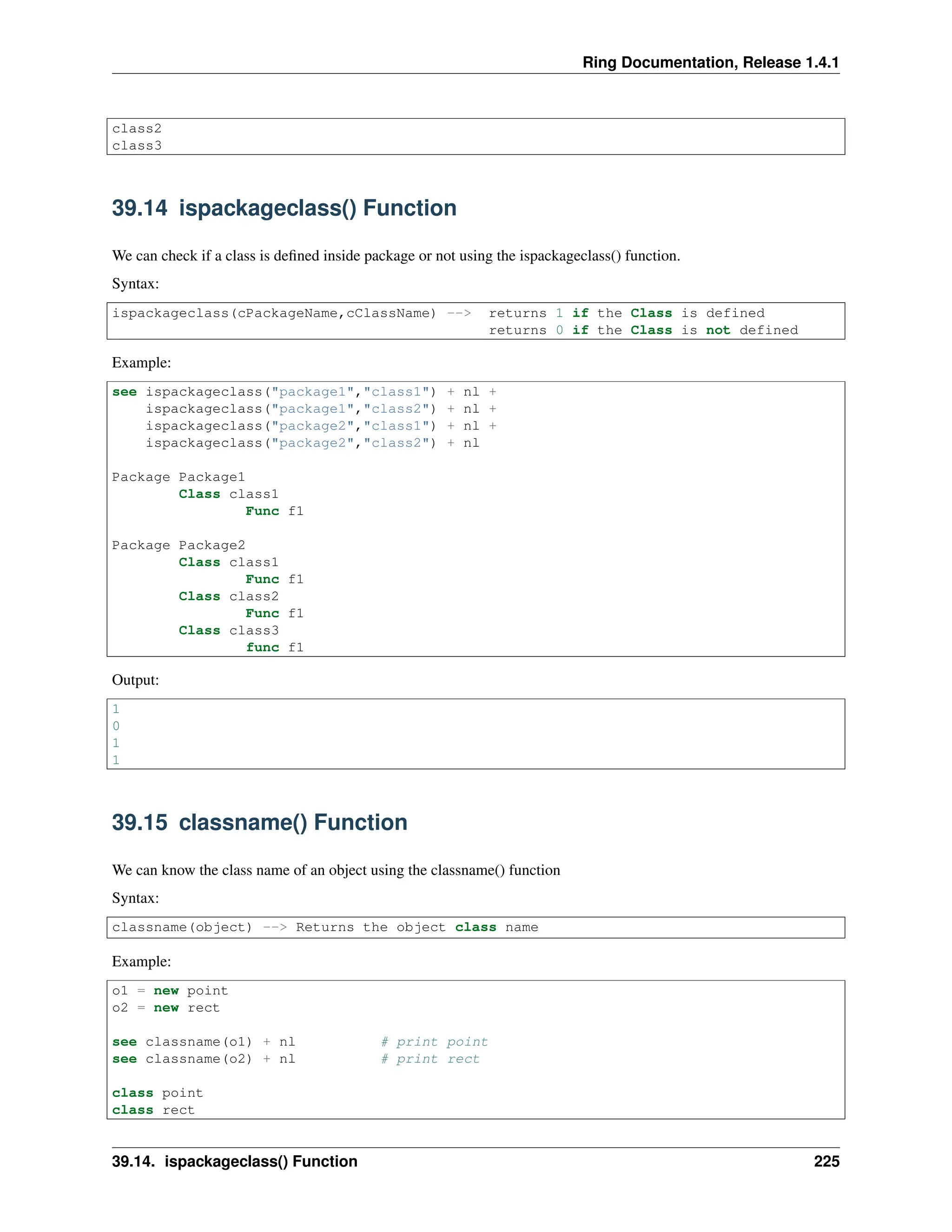 Ring Documentation, Release 1.4.1 class2 class3 39.14 ispackageclass() Function We can check if a class is defined inside package or not using the ispackageclass() function. Syntax: ispackageclass(cPackageName,cClassName) --> returns 1 if the Class is defined returns 0 if the Class is not defined Example: see ispackageclass("package1","class1") + nl + ispackageclass("package1","class2") + nl + ispackageclass("package2","class1") + nl + ispackageclass("package2","class2") + nl Package Package1 Class class1 Func f1 Package Package2 Class class1 Func f1 Class class2 Func f1 Class class3 func f1 Output: 1 0 1 1 39.15 classname() Function We can know the class name of an object using the classname() function Syntax: classname(object) --> Returns the object class name Example: o1 = new point o2 = new rect see classname(o1) + nl # print point see classname(o2) + nl # print rect class point class rect 39.14. ispackageclass() Function 225 
