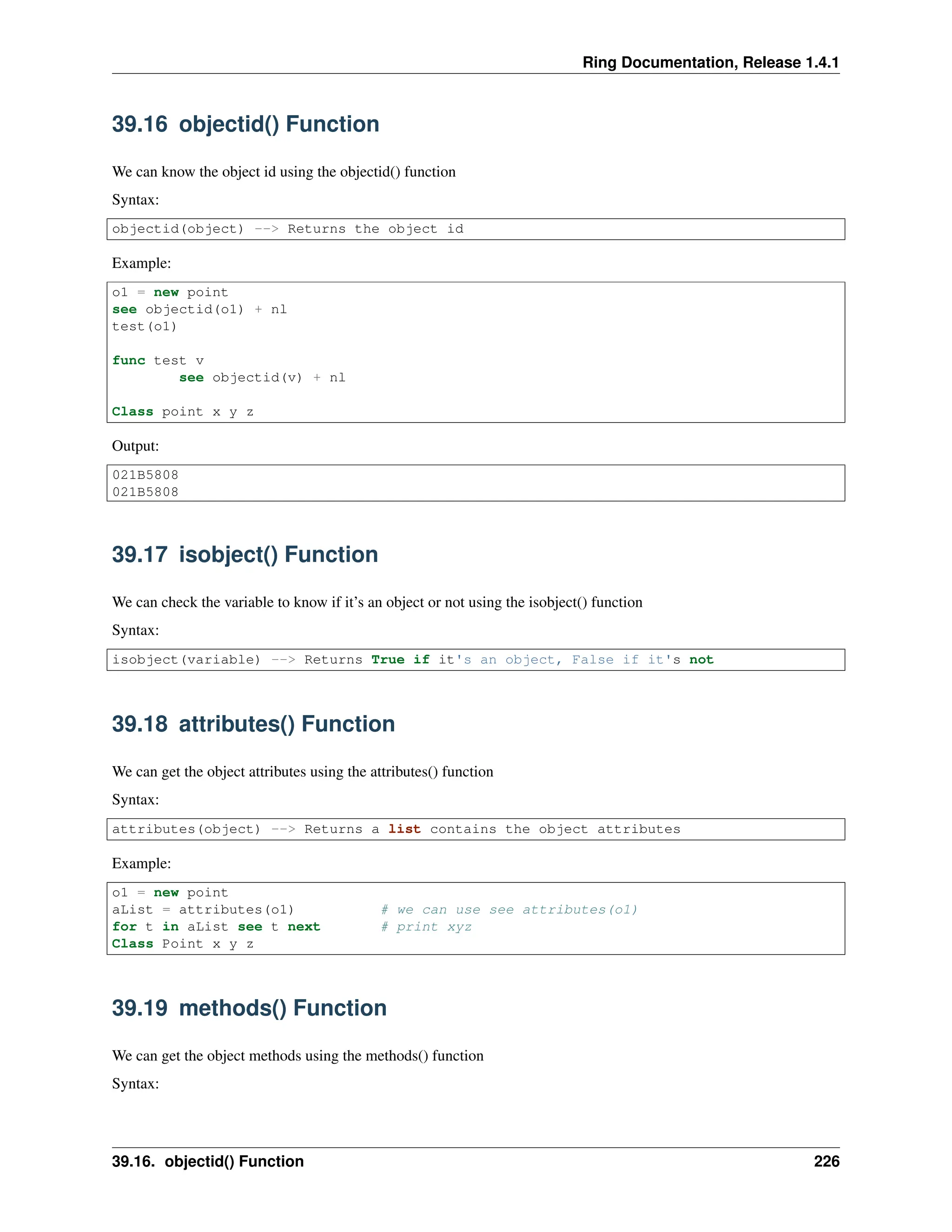 Ring Documentation, Release 1.4.1 39.16 objectid() Function We can know the object id using the objectid() function Syntax: objectid(object) --> Returns the object id Example: o1 = new point see objectid(o1) + nl test(o1) func test v see objectid(v) + nl Class point x y z Output: 021B5808 021B5808 39.17 isobject() Function We can check the variable to know if it’s an object or not using the isobject() function Syntax: isobject(variable) --> Returns True if it's an object, False if it's not 39.18 attributes() Function We can get the object attributes using the attributes() function Syntax: attributes(object) --> Returns a list contains the object attributes Example: o1 = new point aList = attributes(o1) # we can use see attributes(o1) for t in aList see t next # print xyz Class Point x y z 39.19 methods() Function We can get the object methods using the methods() function Syntax: 39.16. objectid() Function 226 