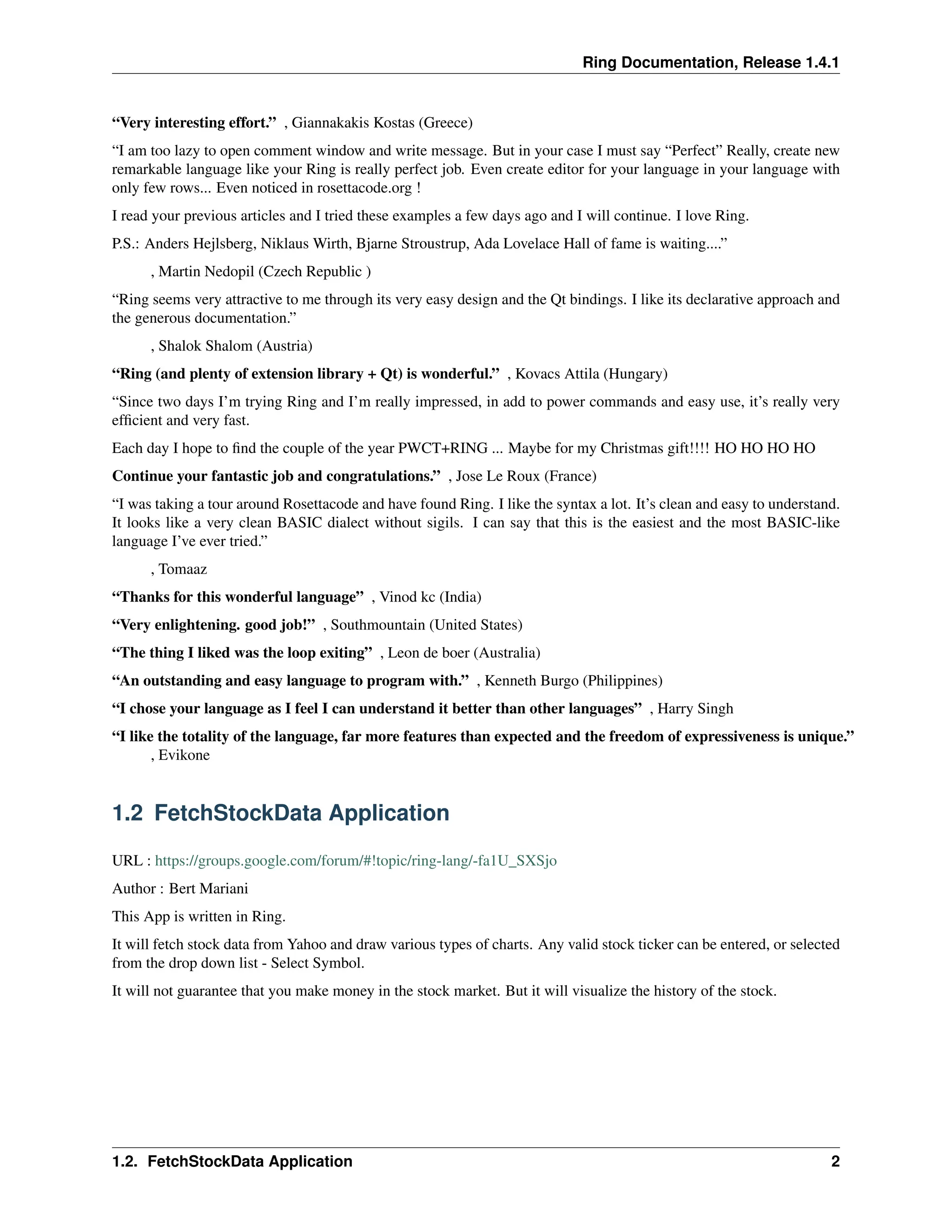 Ring Documentation, Release 1.4.1 “Very interesting effort.” , Giannakakis Kostas (Greece) “I am too lazy to open comment window and write message. But in your case I must say “Perfect” Really, create new remarkable language like your Ring is really perfect job. Even create editor for your language in your language with only few rows... Even noticed in rosettacode.org ! I read your previous articles and I tried these examples a few days ago and I will continue. I love Ring. P.S.: Anders Hejlsberg, Niklaus Wirth, Bjarne Stroustrup, Ada Lovelace Hall of fame is waiting....” , Martin Nedopil (Czech Republic ) “Ring seems very attractive to me through its very easy design and the Qt bindings. I like its declarative approach and the generous documentation.” , Shalok Shalom (Austria) “Ring (and plenty of extension library + Qt) is wonderful.” , Kovacs Attila (Hungary) “Since two days I’m trying Ring and I’m really impressed, in add to power commands and easy use, it’s really very efficient and very fast. Each day I hope to find the couple of the year PWCT+RING ... Maybe for my Christmas gift!!!! HO HO HO HO Continue your fantastic job and congratulations.” , Jose Le Roux (France) “I was taking a tour around Rosettacode and have found Ring. I like the syntax a lot. It’s clean and easy to understand. It looks like a very clean BASIC dialect without sigils. I can say that this is the easiest and the most BASIC-like language I’ve ever tried.” , Tomaaz “Thanks for this wonderful language” , Vinod kc (India) “Very enlightening. good job!” , Southmountain (United States) “The thing I liked was the loop exiting” , Leon de boer (Australia) “An outstanding and easy language to program with.” , Kenneth Burgo (Philippines) “I chose your language as I feel I can understand it better than other languages” , Harry Singh “I like the totality of the language, far more features than expected and the freedom of expressiveness is unique.” , Evikone 1.2 FetchStockData Application URL : https://groups.google.com/forum/#!topic/ring-lang/-fa1U_SXSjo Author : Bert Mariani This App is written in Ring. It will fetch stock data from Yahoo and draw various types of charts. Any valid stock ticker can be entered, or selected from the drop down list - Select Symbol. It will not guarantee that you make money in the stock market. But it will visualize the history of the stock. 1.2. FetchStockData Application 2 